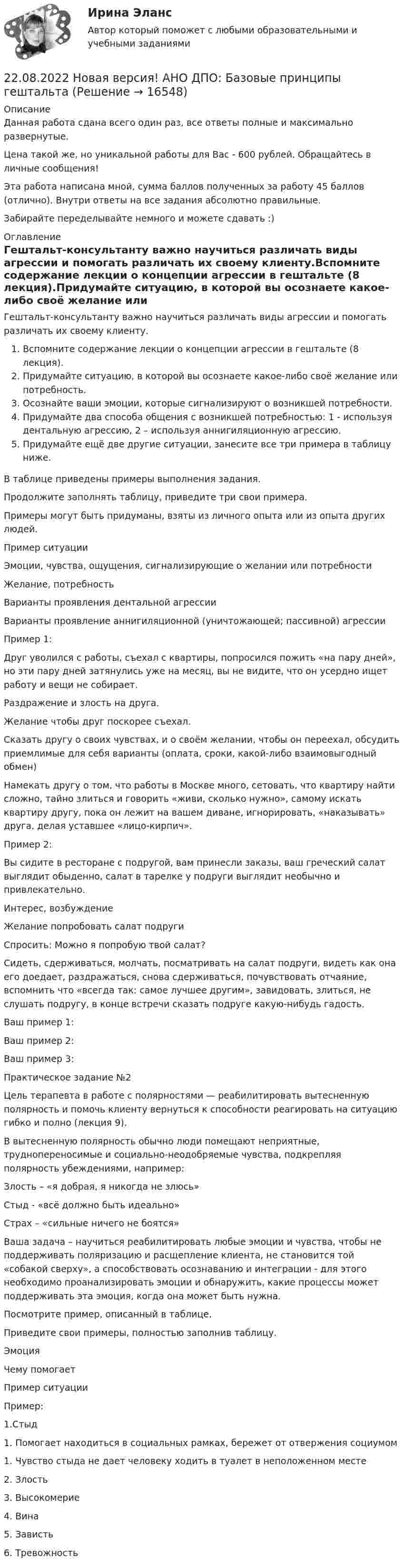      
          Описание
          Данная работа сдана всего один раз, все ответы полные и максимально развернутые.Цена такой же, но уникальной работы для Вас - 600 рублей. Обращайтесь в личные сообщения!Эта работа написана мной, сумма баллов полученных за работу 45 баллов (отлично). Внутри ответы на все задания абсолютно правильные.Забирайте переделывайте немного и можете сдавать :) 
          Оглавление
          Гештальт-консультанту важно научиться различать виды агрессии и помогать различать их своему клиенту.Вспомните содержание лекции о концепции агрессии в гештальте (8 лекция).Придумайте ситуацию, в которой вы осознаете какое-либо своё желание или потребность.Осознайте ваши эмоции, которые сигнализируют о возникшей потребности.Придумайте два способа общения с возникшей потребностью: 1 - используя дентальную агрессию, 2 – используя аннигиляционную агрессию.Придумайте ещё две другие ситуации, занесите все три примера в таблицу ниже.В таблице приведены примеры выполнения задания.Продолжите заполнять таблицу, приведите три свои примера.Примеры могут быть придуманы, взяты из личного опыта или из опыта других людей.Пример ситуацииЭмоции, чувства, ощущения, сигнализирующие о желании или потребностиЖелание, потребностьВарианты проявления дентальной агрессииВарианты проявление аннигиляционной (уничтожающей; пассивной) агрессииПример 1:Друг уволился с работы, съехал с квартиры, попросился пожить «на пару дней», но эти пару дней затянулись уже на месяц, вы не видите, что он усердно ищет работу и вещи не собирает.Раздражение и злость на друга.Желание чтобы друг поскорее съехал.Сказать другу о своих чувствах, и о своём желании, чтобы он переехал, обсудить приемлимые для себя варианты (оплата, сроки, какой-либо взаимовыгодный обмен)Намекать другу о том, что работы в Москве много, сетовать, что квартиру найти сложно, тайно злиться и говорить «живи, сколько нужно», самому искать квартиру другу, пока он лежит на вашем диване, игнорировать, «наказывать» друга, делая уставшее «лицо-кирпич».Пример 2:Вы сидите в ресторане с подругой, вам принесли заказы, ваш греческий салат выглядит обыденно, салат в тарелке у подруги выглядит необычно и привлекательно.Интерес, возбуждениеЖелание попробовать салат подругиСпросить: Можно я попробую твой салат?Сидеть, сдерживаться, молчать, посматривать на салат подруги, видеть как она его доедает, раздражаться, снова сдерживаться, почувствовать отчаяние, вспомнить что «всегда так: самое лучшее другим», завидовать, злиться, не слушать подругу, в конце встречи сказать подруге какую-нибудь гадость.Ваш пример 1:Ваш пример 2:Ваш пример 3:Практическое задание №2Цель терапевта в работе с полярностями — реабилитировать вытесненную полярность и помочь клиенту вернуться к способности реагировать на ситуацию гибко и полно (лекция 9).В вытесненную полярность обычно люди помещают неприятные, труднопереносимые и социально-неодобряемые чувства, подкрепляя полярность убеждениями, например:Злость – «я добрая, я никогда не злюсь»Стыд - «всё должно быть идеально»Страх – «сильные ничего не боятся»Ваша задача – научиться реабилитировать любые эмоции и чувства, чтобы не поддерживать поляризацию и расщепление клиента, не становится той «собакой сверху», а способствовать осознаванию и интеграции - для этого необходимо проанализировать эмоции и обнаружить, какие процессы может поддерживать эта эмоция, когда она может быть нужна.Посмотрите пример, описанный в таблице.Приведите свои примеры, полностью заполнив таблицу.ЭмоцияЧему помогаетПример ситуацииПример:1.Стыд1. Помогает находиться в социальных рамках, бережет от отвержения социумом1. Чувство стыда не дает человеку ходить в туалет в неположенном месте2. Злость3. Высокомерие4. Вина5. Зависть6. Тревожность 
            
            
            2.1 Текст ситуационной (практической) задачи Летом 2003 года в Государственной Думе прошло расширенное заседание межфракционного депутатского объединения «в поддержку традиционных духовно-нравственных ценностей в России»,22.08.2022 Новая версия! АНО ДПО: Базовые принципы гештальта22.08 АНО ДПО: Основы профориентологии22.08ю2022 Новая версия! АНО ДПО: Введение в гештальт. История и философия гештальт-подхода220. Вычислите величину потенциала окислительно-восстановительного электрода Pt/Co³⁺,Co²⁺ с активностями ионов кобальта 1 моль/л и 0,001 моль/л, если 1,8 В.  Ответ: 1,977 В.221. Стальное изделие (основа – железо) покрыто цинком. Какой из металлов будет окисляться при коррозии в кислой среде и влажном воздухе при нарушении покрытия? Напишите электронные уравнения на аноде и катоде222. Дайте определение понятию коррозия металлов, перечислите и охарактеризуйте факторы, влияющие на скорость этого процесса. 21 ноября 1996 г. Сакуров совершил побег из исправительного учреждения, где он отбывал лишение свободы за разбойное нападение. В марте 1997 г. Сакуров был задержан работниками милиции и в последующем осужден.21.Организационно-правовые основы самостоятельности местного самоуправления.2.1 Практическая работа №3. Организационная структура предприятия на основе управления бизнес-процессами2.1 Ситуационное (практическое) задание № 1 Определить плановую численность работающих, если известно, что пла-нируется увеличить выпуск продукции до N млн. руб., а производительность труда на p%. Объем продукции в отчетном году составил M млн. руб. при среднесписочной численности работающих Ч человек2.1 Ситуационно (практическая) задача № 1 Процесс обслуживания посетителя поликлиники предполагает выполнение следующих функций:  назначение анализов;  регистрация обращения граждан,21. Сколько молекул оксида серы (IV) образуется при сжигании 2 г серы? 2.1 Текст ситуационной (практической) задачи № 1 15 ноября за назначением пенсии по инвалидности обратился Котов Сергей Юрьевич. 1 июня Котова С.Ю. признали инвалидом I группы от трудового увечья. На дату установления инвалидности Котову было 40 лет.