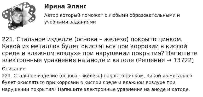      
          Описание
          221. Стальное изделие (основа – железо) покрыто цинком. Какой из металлов будет окисляться при коррозии в кислой среде и влажном воздухе при нарушении покрытия? Напишите электронные уравнения на аноде и катоде.  
            
            
            220. Вычислите величину потенциала окислительно-восстановительного электрода Pt/Co³⁺,Co²⁺ с активностями ионов кобальта 1 моль/л и 0,001 моль/л, если 1,8 В.  Ответ: 1,977 В.221. Стальное изделие (основа – железо) покрыто цинком. Какой из металлов будет окисляться при коррозии в кислой среде и влажном воздухе при нарушении покрытия? Напишите электронные уравнения на аноде и катоде222. Дайте определение понятию коррозия металлов, перечислите и охарактеризуйте факторы, влияющие на скорость этого процесса. 222. Изделия из луженого и оцинкованного железа эксплуатируются в атмосфере влажного воздуха. Составьте схемы коррозионных микрогальванических элементов и напишите электронные уравнения электродных процессов при нарушении покрытий.223. Алюминиевая пластинка опущена в разбавленный раствор серной кислоты. Начавшееся выделение водорода быстро прекращается. Если к алюминиевой пластинке в растворе кислоты прикоснуться серебряной пластинкой, то на последней начнется224. Какие металлы: Fe, Ag, Pd, At можно использовать в качестве протектора при защите от коррозии детали из меди (Cu), эксплуатируемой в морской воде? В чем сущность протекторной защиты металлов от коррозии?225. Напишите уравнения катодного процесса, протекающего при коррозии изделия из бронзы (Cu + Sn + Pb) во влажном воздухе. Составьте схему коррозионного гальванического элемента.2.1 Ситуационно (практическая) задача № 1 Процесс обслуживания посетителя поликлиники предполагает выполнение следующих функций:  назначение анализов;  регистрация обращения граждан,21. Сколько молекул оксида серы (IV) образуется при сжигании 2 г серы? 2.1 Текст ситуационной (практической) задачи № 1 15 ноября за назначением пенсии по инвалидности обратился Котов Сергей Юрьевич. 1 июня Котова С.Ю. признали инвалидом I группы от трудового увечья. На дату установления инвалидности Котову было 40 лет.2.1. Текст ситуационной (практической) задачи № 2 Афанасьев, один из учредителей ООО, потребовал от директора внести в его трудовую книжку запись о том, что он является учредителем и это время считать трудовым стажем2.1 Текст ситуационной (практической) задачи Летом 2003 года в Государственной Думе прошло расширенное заседание межфракционного депутатского объединения «в поддержку традиционных духовно-нравственных ценностей в России»,22.08.2022 Новая версия! АНО ДПО: Базовые принципы гештальта22.08 АНО ДПО: Основы профориентологии