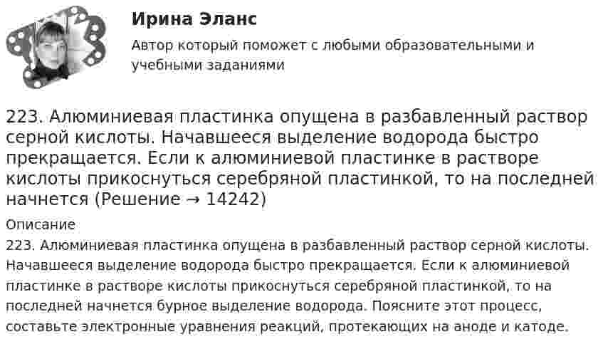      
          Описание
          223. Алюминиевая пластинка опущена в разбавленный раствор серной кислоты. Начавшееся выделение водорода быстро прекращается. Если к алюминиевой пластинке в растворе кислоты прикоснуться серебряной пластинкой, то на последней начнется бурное выделение водорода. Поясните этот процесс, составьте электронные уравнения реакций, протекающих на аноде и катоде.  
            
            
            222. Изделия из луженого и оцинкованного железа эксплуатируются в атмосфере влажного воздуха. Составьте схемы коррозионных микрогальванических элементов и напишите электронные уравнения электродных процессов при нарушении покрытий.223. Алюминиевая пластинка опущена в разбавленный раствор серной кислоты. Начавшееся выделение водорода быстро прекращается. Если к алюминиевой пластинке в растворе кислоты прикоснуться серебряной пластинкой, то на последней начнется224. Какие металлы: Fe, Ag, Pd, At можно использовать в качестве протектора при защите от коррозии детали из меди (Cu), эксплуатируемой в морской воде? В чем сущность протекторной защиты металлов от коррозии?225. Напишите уравнения катодного процесса, протекающего при коррозии изделия из бронзы (Cu + Sn + Pb) во влажном воздухе. Составьте схему коррозионного гальванического элемента.226. Укажите ряд металлов, которые можно использовать в качестве катодного и анодного покрытий для изделия из железа. Какое покрытие называется анодным, а какое – катодным?227. В раствор хлороводородной (соляной) кислоты опустили железную пластинку и железную пластинку, частично покрытую никелем. В каком случае процесс коррозии железа протекает интенсивнее? Составьте схемы коррозионных гальванических228. Две железные пластинки, частично покрытые одна цинком, другая серебром, находятся во влажном воздухе. На какой из этих пластинок быстрее образуется ржавчина? Почему? Напишите электронные уравнения анодного и катодного процессов2.1. Текст ситуационной (практической) задачи № 2 Афанасьев, один из учредителей ООО, потребовал от директора внести в его трудовую книжку запись о том, что он является учредителем и это время считать трудовым стажем2.1 Текст ситуационной (практической) задачи Летом 2003 года в Государственной Думе прошло расширенное заседание межфракционного депутатского объединения «в поддержку традиционных духовно-нравственных ценностей в России»,22.08.2022 Новая версия! АНО ДПО: Базовые принципы гештальта22.08 АНО ДПО: Основы профориентологии22.08ю2022 Новая версия! АНО ДПО: Введение в гештальт. История и философия гештальт-подхода220. Вычислите величину потенциала окислительно-восстановительного электрода Pt/Co³⁺,Co²⁺ с активностями ионов кобальта 1 моль/л и 0,001 моль/л, если 1,8 В.  Ответ: 1,977 В.221. Стальное изделие (основа – железо) покрыто цинком. Какой из металлов будет окисляться при коррозии в кислой среде и влажном воздухе при нарушении покрытия? Напишите электронные уравнения на аноде и катоде