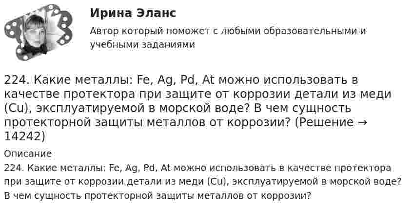      
          Описание
          224. Какие металлы: Fe, Ag, Pd, At можно использовать в качестве протектора при защите от коррозии детали из меди (Cu), эксплуатируемой в морской воде? В чем сущность протекторной защиты металлов от коррозии?  
            
            
            223. Алюминиевая пластинка опущена в разбавленный раствор серной кислоты. Начавшееся выделение водорода быстро прекращается. Если к алюминиевой пластинке в растворе кислоты прикоснуться серебряной пластинкой, то на последней начнется224. Какие металлы: Fe, Ag, Pd, At можно использовать в качестве протектора при защите от коррозии детали из меди (Cu), эксплуатируемой в морской воде? В чем сущность протекторной защиты металлов от коррозии?225. Напишите уравнения катодного процесса, протекающего при коррозии изделия из бронзы (Cu + Sn + Pb) во влажном воздухе. Составьте схему коррозионного гальванического элемента.226. Укажите ряд металлов, которые можно использовать в качестве катодного и анодного покрытий для изделия из железа. Какое покрытие называется анодным, а какое – катодным?227. В раствор хлороводородной (соляной) кислоты опустили железную пластинку и железную пластинку, частично покрытую никелем. В каком случае процесс коррозии железа протекает интенсивнее? Составьте схемы коррозионных гальванических228. Две железные пластинки, частично покрытые одна цинком, другая серебром, находятся во влажном воздухе. На какой из этих пластинок быстрее образуется ржавчина? Почему? Напишите электронные уравнения анодного и катодного процессов228. Какие углеводороды называют диеновыми? Приведите пример. Какой общей формулой выражают состав диеновых углеводородов? Составьте схему полимеризации одного из диеновых углеводородов.2.1 Текст ситуационной (практической) задачи Летом 2003 года в Государственной Думе прошло расширенное заседание межфракционного депутатского объединения «в поддержку традиционных духовно-нравственных ценностей в России»,22.08.2022 Новая версия! АНО ДПО: Базовые принципы гештальта22.08 АНО ДПО: Основы профориентологии22.08ю2022 Новая версия! АНО ДПО: Введение в гештальт. История и философия гештальт-подхода220. Вычислите величину потенциала окислительно-восстановительного электрода Pt/Co³⁺,Co²⁺ с активностями ионов кобальта 1 моль/л и 0,001 моль/л, если 1,8 В.  Ответ: 1,977 В.221. Стальное изделие (основа – железо) покрыто цинком. Какой из металлов будет окисляться при коррозии в кислой среде и влажном воздухе при нарушении покрытия? Напишите электронные уравнения на аноде и катоде222. Дайте определение понятию коррозия металлов, перечислите и охарактеризуйте факторы, влияющие на скорость этого процесса. 
