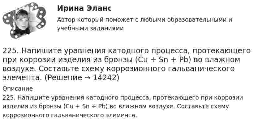      
          Описание
          225. Напишите уравнения катодного процесса, протекающего при коррозии изделия из бронзы (Cu + Sn + Pb) во влажном воздухе. Составьте схему коррозионного гальванического элемента.  
            
            
            224. Какие металлы: Fe, Ag, Pd, At можно использовать в качестве протектора при защите от коррозии детали из меди (Cu), эксплуатируемой в морской воде? В чем сущность протекторной защиты металлов от коррозии?225. Напишите уравнения катодного процесса, протекающего при коррозии изделия из бронзы (Cu + Sn + Pb) во влажном воздухе. Составьте схему коррозионного гальванического элемента.226. Укажите ряд металлов, которые можно использовать в качестве катодного и анодного покрытий для изделия из железа. Какое покрытие называется анодным, а какое – катодным?227. В раствор хлороводородной (соляной) кислоты опустили железную пластинку и железную пластинку, частично покрытую никелем. В каком случае процесс коррозии железа протекает интенсивнее? Составьте схемы коррозионных гальванических228. Две железные пластинки, частично покрытые одна цинком, другая серебром, находятся во влажном воздухе. На какой из этих пластинок быстрее образуется ржавчина? Почему? Напишите электронные уравнения анодного и катодного процессов228. Какие углеводороды называют диеновыми? Приведите пример. Какой общей формулой выражают состав диеновых углеводородов? Составьте схему полимеризации одного из диеновых углеводородов.229. Напишите электронные уравнения процесса коррозии луженого железа (Fe/Sn) в нейтральной водной среде при свободном доступе воздуха. Целостность покрытия нарушена.22.08.2022 Новая версия! АНО ДПО: Базовые принципы гештальта22.08 АНО ДПО: Основы профориентологии22.08ю2022 Новая версия! АНО ДПО: Введение в гештальт. История и философия гештальт-подхода220. Вычислите величину потенциала окислительно-восстановительного электрода Pt/Co³⁺,Co²⁺ с активностями ионов кобальта 1 моль/л и 0,001 моль/л, если 1,8 В.  Ответ: 1,977 В.221. Стальное изделие (основа – железо) покрыто цинком. Какой из металлов будет окисляться при коррозии в кислой среде и влажном воздухе при нарушении покрытия? Напишите электронные уравнения на аноде и катоде222. Дайте определение понятию коррозия металлов, перечислите и охарактеризуйте факторы, влияющие на скорость этого процесса. 222. Изделия из луженого и оцинкованного железа эксплуатируются в атмосфере влажного воздуха. Составьте схемы коррозионных микрогальванических элементов и напишите электронные уравнения электродных процессов при нарушении покрытий.