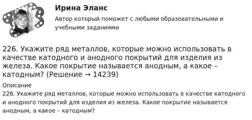      
          Описание
          226. Укажите ряд металлов, которые можно использовать в качестве катодного и анодного покрытий для изделия из железа. Какое покрытие называется анодным, а какое – катодным?  
            
            
            225. Напишите уравнения катодного процесса, протекающего при коррозии изделия из бронзы (Cu + Sn + Pb) во влажном воздухе. Составьте схему коррозионного гальванического элемента.226. Укажите ряд металлов, которые можно использовать в качестве катодного и анодного покрытий для изделия из железа. Какое покрытие называется анодным, а какое – катодным?227. В раствор хлороводородной (соляной) кислоты опустили железную пластинку и железную пластинку, частично покрытую никелем. В каком случае процесс коррозии железа протекает интенсивнее? Составьте схемы коррозионных гальванических228. Две железные пластинки, частично покрытые одна цинком, другая серебром, находятся во влажном воздухе. На какой из этих пластинок быстрее образуется ржавчина? Почему? Напишите электронные уравнения анодного и катодного процессов228. Какие углеводороды называют диеновыми? Приведите пример. Какой общей формулой выражают состав диеновых углеводородов? Составьте схему полимеризации одного из диеновых углеводородов.229. Напишите электронные уравнения процесса коррозии луженого железа (Fe/Sn) в нейтральной водной среде при свободном доступе воздуха. Целостность покрытия нарушена.22 августа 2014 года между Семёновой и ООО СтройДом заключен предварительный договор купли-продажи недвижимости, предмет которого - подготовка и заключение в последующем основного договора купли-продажи недвижимости22.08 АНО ДПО: Основы профориентологии22.08ю2022 Новая версия! АНО ДПО: Введение в гештальт. История и философия гештальт-подхода220. Вычислите величину потенциала окислительно-восстановительного электрода Pt/Co³⁺,Co²⁺ с активностями ионов кобальта 1 моль/л и 0,001 моль/л, если 1,8 В.  Ответ: 1,977 В.221. Стальное изделие (основа – железо) покрыто цинком. Какой из металлов будет окисляться при коррозии в кислой среде и влажном воздухе при нарушении покрытия? Напишите электронные уравнения на аноде и катоде222. Дайте определение понятию коррозия металлов, перечислите и охарактеризуйте факторы, влияющие на скорость этого процесса. 222. Изделия из луженого и оцинкованного железа эксплуатируются в атмосфере влажного воздуха. Составьте схемы коррозионных микрогальванических элементов и напишите электронные уравнения электродных процессов при нарушении покрытий.223. Алюминиевая пластинка опущена в разбавленный раствор серной кислоты. Начавшееся выделение водорода быстро прекращается. Если к алюминиевой пластинке в растворе кислоты прикоснуться серебряной пластинкой, то на последней начнется