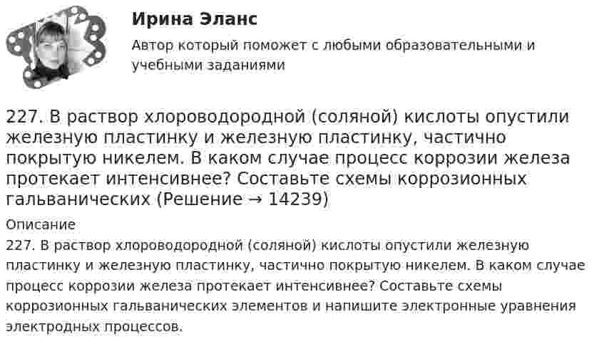      
          Описание
          227. В раствор хлороводородной (соляной) кислоты опустили железную пластинку и железную пластинку, частично покрытую никелем. В каком случае процесс коррозии железа протекает интенсивнее? Составьте схемы коррозионных гальванических элементов и напишите электронные уравнения электродных процессов.  
            
            
            226. Укажите ряд металлов, которые можно использовать в качестве катодного и анодного покрытий для изделия из железа. Какое покрытие называется анодным, а какое – катодным?227. В раствор хлороводородной (соляной) кислоты опустили железную пластинку и железную пластинку, частично покрытую никелем. В каком случае процесс коррозии железа протекает интенсивнее? Составьте схемы коррозионных гальванических228. Две железные пластинки, частично покрытые одна цинком, другая серебром, находятся во влажном воздухе. На какой из этих пластинок быстрее образуется ржавчина? Почему? Напишите электронные уравнения анодного и катодного процессов228. Какие углеводороды называют диеновыми? Приведите пример. Какой общей формулой выражают состав диеновых углеводородов? Составьте схему полимеризации одного из диеновых углеводородов.229. Напишите электронные уравнения процесса коррозии луженого железа (Fe/Sn) в нейтральной водной среде при свободном доступе воздуха. Целостность покрытия нарушена.22 августа 2014 года между Семёновой и ООО СтройДом заключен предварительный договор купли-продажи недвижимости, предмет которого - подготовка и заключение в последующем основного договора купли-продажи недвижимости22. Вычислите изменение энтропии и энергии Гиббса системы, в которой протекает реакция Ca(OH)₂(к) → CaO(к) + H₂O(г).  Поясните изменение энтропии и объясните возможность (или невозможность) самопроизвольного протекания реакции.22.08ю2022 Новая версия! АНО ДПО: Введение в гештальт. История и философия гештальт-подхода220. Вычислите величину потенциала окислительно-восстановительного электрода Pt/Co³⁺,Co²⁺ с активностями ионов кобальта 1 моль/л и 0,001 моль/л, если 1,8 В.  Ответ: 1,977 В.221. Стальное изделие (основа – железо) покрыто цинком. Какой из металлов будет окисляться при коррозии в кислой среде и влажном воздухе при нарушении покрытия? Напишите электронные уравнения на аноде и катоде222. Дайте определение понятию коррозия металлов, перечислите и охарактеризуйте факторы, влияющие на скорость этого процесса. 222. Изделия из луженого и оцинкованного железа эксплуатируются в атмосфере влажного воздуха. Составьте схемы коррозионных микрогальванических элементов и напишите электронные уравнения электродных процессов при нарушении покрытий.223. Алюминиевая пластинка опущена в разбавленный раствор серной кислоты. Начавшееся выделение водорода быстро прекращается. Если к алюминиевой пластинке в растворе кислоты прикоснуться серебряной пластинкой, то на последней начнется224. Какие металлы: Fe, Ag, Pd, At можно использовать в качестве протектора при защите от коррозии детали из меди (Cu), эксплуатируемой в морской воде? В чем сущность протекторной защиты металлов от коррозии?