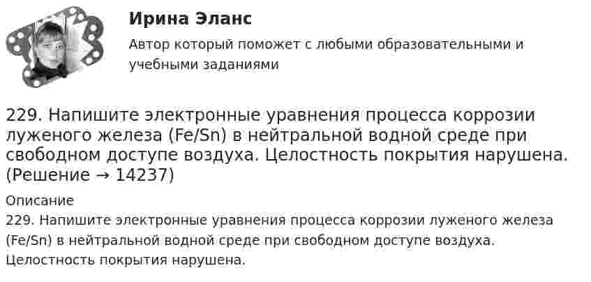      
          Описание
          229. Напишите электронные уравнения процесса коррозии луженого железа (Fe/Sn) в нейтральной водной среде при свободном доступе воздуха. Целостность покрытия нарушена.  
            
            
            228. Какие углеводороды называют диеновыми? Приведите пример. Какой общей формулой выражают состав диеновых углеводородов? Составьте схему полимеризации одного из диеновых углеводородов.229. Напишите электронные уравнения процесса коррозии луженого железа (Fe/Sn) в нейтральной водной среде при свободном доступе воздуха. Целостность покрытия нарушена.22 августа 2014 года между Семёновой и ООО СтройДом заключен предварительный договор купли-продажи недвижимости, предмет которого - подготовка и заключение в последующем основного договора купли-продажи недвижимости22. Вычислите изменение энтропии и энергии Гиббса системы, в которой протекает реакция Ca(OH)₂(к) → CaO(к) + H₂O(г).  Поясните изменение энтропии и объясните возможность (или невозможность) самопроизвольного протекания реакции.22. К 10 мл 12,8%-ного раствора хлорида бария, плотность которого 1,12 г/мл, прибавлен раствор сульфата натрия, в результате чего выпал осадок сульфата бария. Вычислите массу осадка.22. Какие орбитали атома заполняются электронами раньше: 3d или 4s; 5р или 4d? Почему? Запишите электронную конфигурацию атома элемента с порядковым номером 39.22. Как с помощью явления электрофореза доказать, что эмульгатор образует пленку вокруг капелек эмульсии?  222. Дайте определение понятию коррозия металлов, перечислите и охарактеризуйте факторы, влияющие на скорость этого процесса. 222. Изделия из луженого и оцинкованного железа эксплуатируются в атмосфере влажного воздуха. Составьте схемы коррозионных микрогальванических элементов и напишите электронные уравнения электродных процессов при нарушении покрытий.223. Алюминиевая пластинка опущена в разбавленный раствор серной кислоты. Начавшееся выделение водорода быстро прекращается. Если к алюминиевой пластинке в растворе кислоты прикоснуться серебряной пластинкой, то на последней начнется224. Какие металлы: Fe, Ag, Pd, At можно использовать в качестве протектора при защите от коррозии детали из меди (Cu), эксплуатируемой в морской воде? В чем сущность протекторной защиты металлов от коррозии?225. Напишите уравнения катодного процесса, протекающего при коррозии изделия из бронзы (Cu + Sn + Pb) во влажном воздухе. Составьте схему коррозионного гальванического элемента.226. Укажите ряд металлов, которые можно использовать в качестве катодного и анодного покрытий для изделия из железа. Какое покрытие называется анодным, а какое – катодным?227. В раствор хлороводородной (соляной) кислоты опустили железную пластинку и железную пластинку, частично покрытую никелем. В каком случае процесс коррозии железа протекает интенсивнее? Составьте схемы коррозионных гальванических