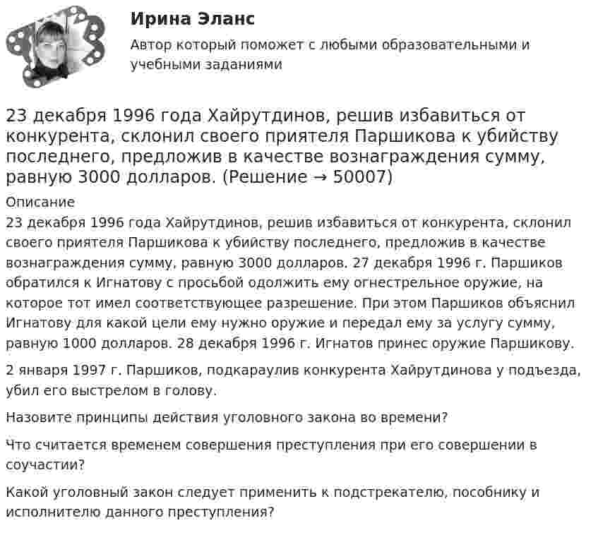      
            Описание
            	23 декабря 1996 года Хайрутдинов, решив избавиться от конкурента, склонил своего приятеля Паршикова к убийству последнего, предложив в качестве вознаграждения сумму, равную 3000 долларов. 27 декабря 1996 г. Паршиков обратился к Игнатову с просьбой одолжить ему огнестрельное оружие, на которое тот имел соответствующее разрешение. При этом Паршиков объяснил Игнатову для какой цели ему нужно оружие и передал ему за услугу сумму, равную 1000 долларов. 28 декабря 1996 г. Игнатов принес оружие Паршикову. 	2 января 1997 г. Паршиков, подкараулив конкурента Хайрутдинова у подъезда, убил его выстрелом в голову.	Назовите принципы действия уголовного закона во времени? 	Что считается временем совершения преступления при его совершении в соучастии? 	Какой уголовный закон следует применить к подстрекателю, пособнику и исполнителю данного преступления?  
            
            
            23 декабря 1996 года Хайрутдинов, решив избавиться от конкурента, склонил своего приятеля Паршикова к убийству последнего, предложив в качестве вознаграждения сумму, равную 3000 долларов23 декабря 1996 года Хайрутдинов, решив избавиться от конкурента, склонил своего приятеля Паршикова к убийству последнего, предложив в качестве вознаграждения сумму, равную 3000 долларов. 23. Запишите электронные конфигурации нейтральных атомов по заданным электронным конфигурациям ионов: а) 1s²2s²2p⁶3s²3p⁶3d¹⁰4s²4p⁶ (Э⁻); б) 1s²2s²2p⁶3s²3p⁶3d⁶4s⁰ (Э³⁺); в) 1s²2s²2p⁶3s²3p⁶3d¹⁰4s²4p⁶4d¹⁰5s²5p⁶ (Э²⁻); г) 1s²2s²2p⁶3s²3p⁶4s⁰ (Э²⁺).23. К 3,5 М раствору хлорида аммония объемом 30 мл и плотностью 1,05 г/мл прилили 40 мл воды (плотность воды 1,00 г/мл). Определите массовую долю соли в полученном растворе.23. К 3,5 М раствору хлорида аммония объемом 30 мл и плотностью 1,05 г/мл прилили 40 мл воды (плотность воды 1,00 г/мл). Определите массовую долю соли в полученном растворе. 32. Составьте молекулярные уравнения реакций, которые выражаются ионно-молекулярными уравнениями: а) CaCO₃ + 2H⁺ = Ca²⁺ + H₂O + CO₂; б) Al(OH)₃ + OH⁻ = [Al(OH)₄]⁻; в) Pb²⁺ + 2I⁻ = PbI₂.23. Определить во сколько раз изменится V0 кремниевого СЭ, если первоначальная его температура 25 °С, облученность 1 кВт/м2 и его тем­пература: а) 90 °С; б) 110 °С. 32. Промышленная солнечная батарея мощностью 60 Вт и напряжени­ем 15 В состоит из трех параллельно соединенных солнечных батарей. Эффективность g = 2×10-2 А×см-2, SСЭ = 1 см2, V0 = 0,5 В, Определить чис­ло последовательно соединенных СЭ, количество параллельно включен­ных блоков, а также общее число солнечных элементов в батарее.23. При какой температуре процесс FeO(к) + H₂(г) = Fe(к) + H₂O(г) становится самопроизвольным в стандартном состоянии, если пренебречь зависимостью  от температуры? Ответ: T = 936,59 K233. Резьбовое крепежное изделие из инструментальной стали (основа – железо), содержащей кобальт и медь, покрыто цинком. Напишите электронные уравнения анодного и катодного процессов коррозии во влажном воздухе. К какому типу (анодному или234. Изделие из сплава железа с хромом, легированного марганцем, эксплуатируется в кислой среде. Какая составляющая сплава будет корродировать в первую очередь? Напишите электронные уравнения процессов на аноде и катоде.235. Какой из процессов:        1) Fe³⁺ + 1ē = Fe²⁺;        2) 2H⁺ + 2ē = H₂;        3) O₂ + H₂O + 4ē = 4(OH)⁻;        4) Fe²⁺ + 2ē = Fe;  протекает на катодных участках при коррозии железных изделий в атмосферных условиях?236. Стальной сосуд (основа железо), покрытый серебром, имеет глубокие царапины. Напишите электронные уравнения процессов на аноде и катоде при коррозии сосуда в растворе соляной кислоты. Какой металл растворяется при коррозии? Какое это 237. Какие из частиц: Al³⁺; O₂; H⁺; Cu будут принимать электроны при коррозии алюминиевых деталей с медными включениями к кислой среде? Составьте схему коррозионного гальванического элемента и напишите электронные процессы на аноде и катоде.238. Корпус водяного насоса из сплава марки АЛ 19 (основа – алюминий), содержащего титан, цинк и марганец, эксплуатируется во влажной атмосфере. Какая составляющая сплава будет корродировать в первую очередь? Напишите электронные239. На стальное изделие (основа – железо) нанесено многослойное покрытие (Ni, Cu, Ag). Целостность покрытия нарушена. Какой из металлов будет корродировать в первую очередь ?