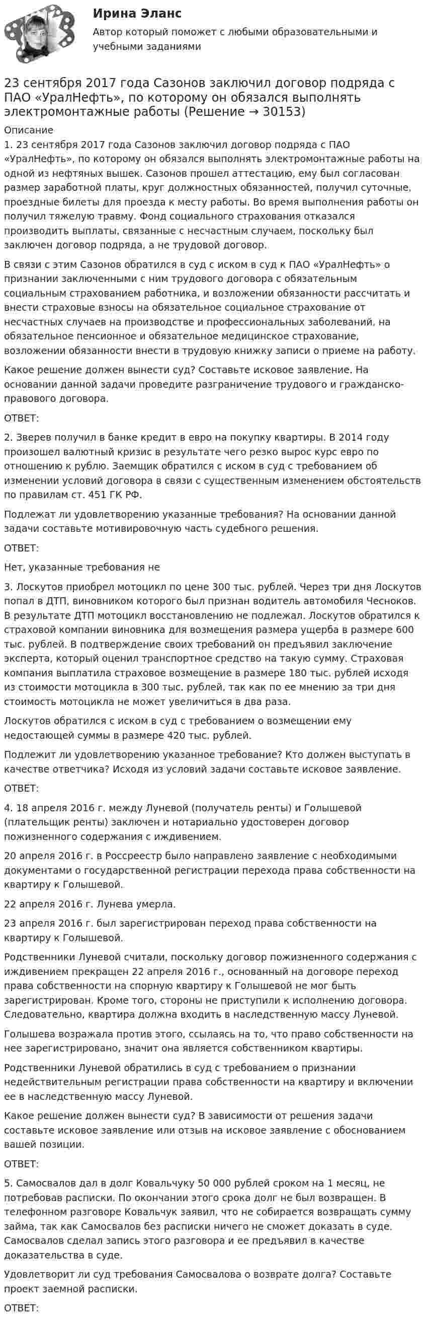      
          Описание
          1.	23 сентября 2017 года Сазонов заключил договор подряда с ПАО «УралНефть», по которому он обязался выполнять электромонтажные работы на одной из нефтяных вышек. Сазонов прошел аттестацию, ему был согласован размер заработной платы, круг должностных обязанностей, получил суточные, проездные билеты для проезда к месту работы. Во время выполнения работы он получил тяжелую травму. Фонд социального страхования отказался производить выплаты, связанные с несчастным случаем, поскольку был заключен договор подряда, а не трудовой договор. В связи с этим Сазонов обратился в суд с иском в суд к ПАО «УралНефть» о признании заключенными с ним трудового договора с обязательным социальным страхованием работника, и возложении обязанности рассчитать и внести страховые взносы на обязательное социальное страхование от несчастных случаев на производстве и профессиональных заболеваний, на обязательное пенсионное и обязательное медицинское страхование, возложении обязанности внести в трудовую книжку записи о приеме на работу. Какое решение должен вынести суд? Составьте исковое заявление. На основании данной задачи проведите разграничение трудового и гражданско-правового договора. ОТВЕТ:2.	Зверев получил в банке кредит в евро на покупку квартиры. В 2014 году произошел валютный кризис в результате чего резко вырос курс евро по отношению к рублю. Заемщик обратился с иском в суд с требованием об изменении условий договора в связи с существенным изменением обстоятельств по правилам ст. 451 ГК РФ.Подлежат ли удовлетворению указанные требования? На основании данной задачи составьте мотивировочную часть судебного решения.ОТВЕТ:Нет, указанные требования не 3.	Лоскутов приобрел мотоцикл по цене 300 тыс. рублей. Через три дня Лоскутов попал в ДТП, виновником которого был признан водитель автомобиля Чесноков. В результате ДТП мотоцикл восстановлению не подлежал. Лоскутов обратился к страховой компании виновника для возмещения размера ущерба в размере 600 тыс. рублей. В подтверждение своих требований он предъявил заключение эксперта, который оценил транспортное средство на такую сумму. Страховая компания выплатила страховое возмещение в размере 180 тыс. рублей исходя из стоимости мотоцикла в 300 тыс. рублей, так как по ее мнению за три дня стоимость мотоцикла не может увеличиться в два раза. Лоскутов обратился с иском в суд с требованием о возмещении ему недостающей суммы в размере 420 тыс. рублей. Подлежит ли удовлетворению указанное требование? Кто должен выступать в качестве ответчика? Исходя из условий задачи составьте исковое заявление.ОТВЕТ:4.	18 апреля 2016 г. между Луневой (получатель ренты) и Голышевой (плательщик ренты) заключен и нотариально удостоверен договор пожизненного содержания с иждивением. 20 апреля 2016 г. в Россреестр было направлено заявление с необходимыми документами о государственной регистрации перехода права собственности на квартиру к Голышевой. 22 апреля 2016 г. Лунева умерла. 23 апреля 2016 г. был зарегистрирован переход права собственности на квартиру к Голышевой. Родственники Луневой считали, поскольку договор пожизненного содержания с иждивением прекращен 22 апреля 2016 г., основанный на договоре переход права собственности на спорную квартиру к Голышевой не мог быть зарегистрирован. Кроме того, стороны не приступили к исполнению договора. Следовательно, квартира должна входить в наследственную массу Луневой. Голышева возражала против этого, ссылаясь на то, что право собственности на нее зарегистрировано, значит она является собственником квартиры. Родственники Луневой обратились в суд с требованием о признании недействительным регистрации права собственности на квартиру и включении ее в наследственную массу Луневой.Какое решение должен вынести суд? В зависимости от решения задачи составьте исковое заявление или отзыв на исковое заявление с обоснованием вашей позиции.ОТВЕТ:5.	Самосвалов дал в долг Ковальчуку 50 000 рублей сроком на 1 месяц, не потребовав расписки. По окончании этого срока долг не был возвращен. В телефонном разговоре Ковальчук заявил, что не собирается возвращать сумму займа, так как Самосвалов без расписки ничего не сможет доказать в суде. Самосвалов сделал запись этого разговора и ее предъявил в качестве доказательства в суде.Удовлетворит ли суд требования Самосвалова о возврате долга? Составьте проект заемной расписки. ОТВЕТ:  
            
            
            23. При какой температуре процесс FeO(к) + H₂(г) = Fe(к) + H₂O(г) становится самопроизвольным в стандартном состоянии, если пренебречь зависимостью  от температуры? Ответ: T = 936,59 K23 сентября 2017 года Сазонов заключил договор подряда с ПАО «УралНефть», по которому он обязался выполнять электромонтажные работы23. Теория стилей руководства Р. Лайкерта240. В контакте с какими из ниже приведенных металлов никель будет корродировать: Zn, Fe, Cu, Ag?241. Составьте схему и напишите уравнения электродных процессов, протекающих на кобальтовых электродах (с учетом перенапряжения) при электролизе водного раствора соли NiSO₄ в стандартных условиях, при активности ионов никеля 1 моль/л (среда242. Один из способов промышленного получения кальция – электролиз расплава CaCl₂. Какая масса металла будет получена, если известно, что в результате электролиза выделился хлор объемом 896 л при нормальных условиях? Ответ: 1,6 кг.243. При какой концентрации ионов Zn²⁺ (в моль/л) потенциал цинкового электрода будет на 0,015 В меньше его стандартного электродного потенциала? Ответ: 0,30 моль/л.239. На стальное изделие (основа – железо) нанесено многослойное покрытие (Ni, Cu, Ag). Целостность покрытия нарушена. Какой из металлов будет корродировать в первую очередь ?23 вариант - Контрольная по Экономике23 декабря 1996 года Хайрутдинов, решив избавиться от конкурента, склонил своего приятеля Паршикова к убийству последнего, предложив в качестве вознаграждения сумму, равную 3000 долларов23 декабря 1996 года Хайрутдинов, решив избавиться от конкурента, склонил своего приятеля Паршикова к убийству последнего, предложив в качестве вознаграждения сумму, равную 3000 долларов. 23. Запишите электронные конфигурации нейтральных атомов по заданным электронным конфигурациям ионов: а) 1s²2s²2p⁶3s²3p⁶3d¹⁰4s²4p⁶ (Э⁻); б) 1s²2s²2p⁶3s²3p⁶3d⁶4s⁰ (Э³⁺); в) 1s²2s²2p⁶3s²3p⁶3d¹⁰4s²4p⁶4d¹⁰5s²5p⁶ (Э²⁻); г) 1s²2s²2p⁶3s²3p⁶4s⁰ (Э²⁺).23. К 3,5 М раствору хлорида аммония объемом 30 мл и плотностью 1,05 г/мл прилили 40 мл воды (плотность воды 1,00 г/мл). Определите массовую долю соли в полученном растворе.23. К 3,5 М раствору хлорида аммония объемом 30 мл и плотностью 1,05 г/мл прилили 40 мл воды (плотность воды 1,00 г/мл). Определите массовую долю соли в полученном растворе. 32. Составьте молекулярные уравнения реакций, которые выражаются ионно-молекулярными уравнениями: а) CaCO₃ + 2H⁺ = Ca²⁺ + H₂O + CO₂; б) Al(OH)₃ + OH⁻ = [Al(OH)₄]⁻; в) Pb²⁺ + 2I⁻ = PbI₂.