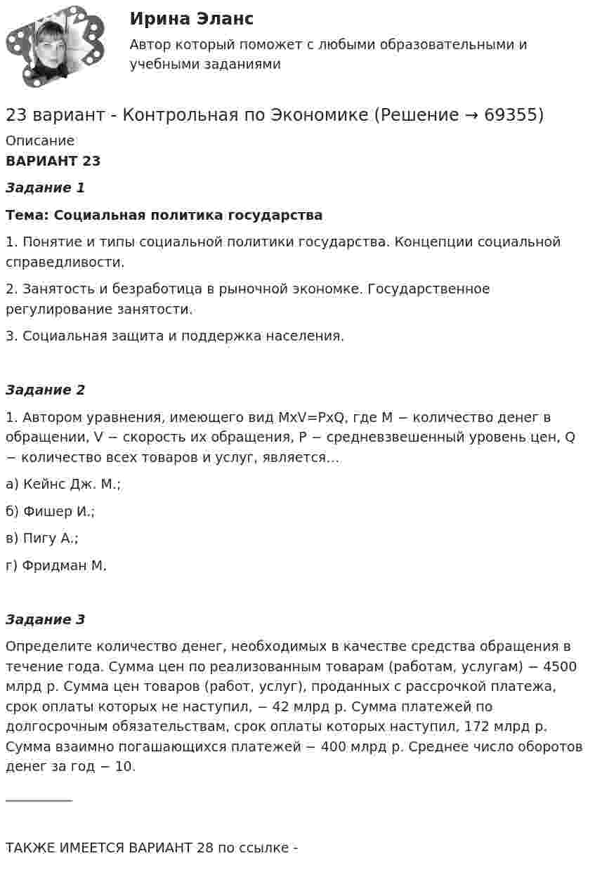     
            Описание
            ВАРИАНТ 23Задание 1Тема: Социальная политика государства1. Понятие и типы социальной политики государства. Концепции социальной справедливости.2. Занятость и безработица в рыночной экономке. Государственное регулирование занятости.3. Социальная защита и поддержка населения.Задание 2 1. Автором уравнения, имеющего вид MхV=PхQ, где М − количество денег в обращении, V − скорость их обращения, P − средневзвешенный уровень цен, Q − количество всех товаров и услуг, является…а) Кейнс Дж. М.;б) Фишер И.;в) Пигу А.;г) Фридман М.Задание 3Определите количество денег, необходимых в качестве средства обращения в течение года. Сумма цен по реализованным товарам (работам, услугам) − 4500 млрд р. Сумма цен товаров (работ, услуг), проданных с рассрочкой платежа, срок оплаты которых не наступил, − 42 млрд р. Сумма платежей по долгосрочным обязательствам, срок оплаты которых наступил, 172 млрд р. Сумма взаимно погашающихся платежей − 400 млрд р. Среднее число оборотов денег за год − 10.__________ТАКЖЕ ИМЕЕТСЯ ВАРИАНТ 28 по ссылке -    
            
            
            239. На стальное изделие (основа – железо) нанесено многослойное покрытие (Ni, Cu, Ag). Целостность покрытия нарушена. Какой из металлов будет корродировать в первую очередь ?23 вариант - Контрольная по Экономике23 декабря 1996 года Хайрутдинов, решив избавиться от конкурента, склонил своего приятеля Паршикова к убийству последнего, предложив в качестве вознаграждения сумму, равную 3000 долларов23 декабря 1996 года Хайрутдинов, решив избавиться от конкурента, склонил своего приятеля Паршикова к убийству последнего, предложив в качестве вознаграждения сумму, равную 3000 долларов. 23. Запишите электронные конфигурации нейтральных атомов по заданным электронным конфигурациям ионов: а) 1s²2s²2p⁶3s²3p⁶3d¹⁰4s²4p⁶ (Э⁻); б) 1s²2s²2p⁶3s²3p⁶3d⁶4s⁰ (Э³⁺); в) 1s²2s²2p⁶3s²3p⁶3d¹⁰4s²4p⁶4d¹⁰5s²5p⁶ (Э²⁻); г) 1s²2s²2p⁶3s²3p⁶4s⁰ (Э²⁺).23. К 3,5 М раствору хлорида аммония объемом 30 мл и плотностью 1,05 г/мл прилили 40 мл воды (плотность воды 1,00 г/мл). Определите массовую долю соли в полученном растворе.23. К 3,5 М раствору хлорида аммония объемом 30 мл и плотностью 1,05 г/мл прилили 40 мл воды (плотность воды 1,00 г/мл). Определите массовую долю соли в полученном растворе. 32. Составьте молекулярные уравнения реакций, которые выражаются ионно-молекулярными уравнениями: а) CaCO₃ + 2H⁺ = Ca²⁺ + H₂O + CO₂; б) Al(OH)₃ + OH⁻ = [Al(OH)₄]⁻; в) Pb²⁺ + 2I⁻ = PbI₂.231. Как протекает атмосферная коррозия стального изделия (основа – железо), покрытого слоем кадмия в случае нарушения покрытия ? Напишите электронные уравнения электродных процессов. Укажите продукты коррозии.232. Лопатки паровых турбин изготовлены из конструкционной стали (основа – железо), содержащей марганец, олово, медь, эксплуатируются во влажной атмосфере. Используя значения стандартных электродных потенциалов, определите, какая составляющая 233. Резьбовое крепежное изделие из инструментальной стали (основа – железо), содержащей кобальт и медь, покрыто цинком. Напишите электронные уравнения анодного и катодного процессов коррозии во влажном воздухе. К какому типу (анодному или234. Изделие из сплава железа с хромом, легированного марганцем, эксплуатируется в кислой среде. Какая составляющая сплава будет корродировать в первую очередь? Напишите электронные уравнения процессов на аноде и катоде.235. Какой из процессов:        1) Fe³⁺ + 1ē = Fe²⁺;        2) 2H⁺ + 2ē = H₂;        3) O₂ + H₂O + 4ē = 4(OH)⁻;        4) Fe²⁺ + 2ē = Fe;  протекает на катодных участках при коррозии железных изделий в атмосферных условиях?236. Стальной сосуд (основа железо), покрытый серебром, имеет глубокие царапины. Напишите электронные уравнения процессов на аноде и катоде при коррозии сосуда в растворе соляной кислоты. Какой металл растворяется при коррозии? Какое это 237. Какие из частиц: Al³⁺; O₂; H⁺; Cu будут принимать электроны при коррозии алюминиевых деталей с медными включениями к кислой среде? Составьте схему коррозионного гальванического элемента и напишите электронные процессы на аноде и катоде.