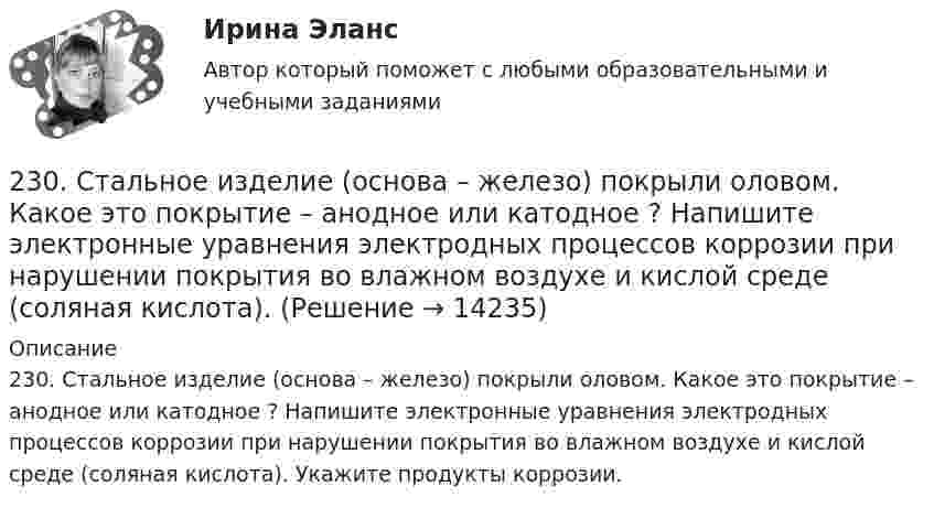      
          Описание
          230. Стальное изделие (основа – железо) покрыли оловом. Какое это покрытие – анодное или катодное ? Напишите электронные уравнения электродных процессов коррозии при нарушении покрытия во влажном воздухе и кислой среде (соляная кислота). Укажите продукты коррозии.  
            
            
            22. Смесь азота и водорода объемом 22,4 л пропущена над платиновым катализатором, после чего объем газовой смеси стал равен 16,8 л. Образовавшийся аммиак был поглощен 0,1 л раствора аммиака (ρ=930 кг/м³) с массовой долей NH₃ 18 %. Рассчитайте230. Стальное изделие (основа – железо) покрыли оловом. Какое это покрытие – анодное или катодное ? Напишите электронные уравнения электродных процессов коррозии при нарушении покрытия во влажном воздухе и кислой среде (соляная кислота).231. Как протекает атмосферная коррозия стального изделия (основа – железо), покрытого слоем кадмия в случае нарушения покрытия ? Напишите электронные уравнения электродных процессов. Укажите продукты коррозии.232. Лопатки паровых турбин изготовлены из конструкционной стали (основа – железо), содержащей марганец, олово, медь, эксплуатируются во влажной атмосфере. Используя значения стандартных электродных потенциалов, определите, какая составляющая 233. Резьбовое крепежное изделие из инструментальной стали (основа – железо), содержащей кобальт и медь, покрыто цинком. Напишите электронные уравнения анодного и катодного процессов коррозии во влажном воздухе. К какому типу (анодному или234. Изделие из сплава железа с хромом, легированного марганцем, эксплуатируется в кислой среде. Какая составляющая сплава будет корродировать в первую очередь? Напишите электронные уравнения процессов на аноде и катоде.235. Какой из процессов:        1) Fe³⁺ + 1ē = Fe²⁺;        2) 2H⁺ + 2ē = H₂;        3) O₂ + H₂O + 4ē = 4(OH)⁻;        4) Fe²⁺ + 2ē = Fe;  протекает на катодных участках при коррозии железных изделий в атмосферных условиях?22 августа 2014 года между Семёновой и ООО СтройДом заключен предварительный договор купли-продажи недвижимости, предмет которого - подготовка и заключение в последующем основного договора купли-продажи недвижимости22. Вычислите изменение энтропии и энергии Гиббса системы, в которой протекает реакция Ca(OH)₂(к) → CaO(к) + H₂O(г).  Поясните изменение энтропии и объясните возможность (или невозможность) самопроизвольного протекания реакции.22. К 10 мл 12,8%-ного раствора хлорида бария, плотность которого 1,12 г/мл, прибавлен раствор сульфата натрия, в результате чего выпал осадок сульфата бария. Вычислите массу осадка.22. Какие орбитали атома заполняются электронами раньше: 3d или 4s; 5р или 4d? Почему? Запишите электронную конфигурацию атома элемента с порядковым номером 39.22. Как с помощью явления электрофореза доказать, что эмульгатор образует пленку вокруг капелек эмульсии?  2.2 КРУЧЕНИЕ ЗАДАЧА № 3 Построить эпюру крутящих моментов для вала, нагруженного системой пар сил Вариант 3722. При каких температурах начинается восстановление железа Fе₃О₄(к) + 4С(графит) ↔ 3Fе(к) + 4СО(г)