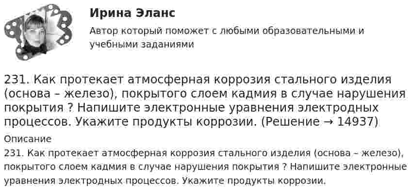     
          Описание
          231. Как протекает атмосферная коррозия стального изделия (основа – железо), покрытого слоем кадмия в случае нарушения покрытия ? Напишите электронные уравнения электродных процессов. Укажите продукты коррозии.  
            
            
            230. Стальное изделие (основа – железо) покрыли оловом. Какое это покрытие – анодное или катодное ? Напишите электронные уравнения электродных процессов коррозии при нарушении покрытия во влажном воздухе и кислой среде (соляная кислота).231. Как протекает атмосферная коррозия стального изделия (основа – железо), покрытого слоем кадмия в случае нарушения покрытия ? Напишите электронные уравнения электродных процессов. Укажите продукты коррозии.232. Лопатки паровых турбин изготовлены из конструкционной стали (основа – железо), содержащей марганец, олово, медь, эксплуатируются во влажной атмосфере. Используя значения стандартных электродных потенциалов, определите, какая составляющая 233. Резьбовое крепежное изделие из инструментальной стали (основа – железо), содержащей кобальт и медь, покрыто цинком. Напишите электронные уравнения анодного и катодного процессов коррозии во влажном воздухе. К какому типу (анодному или234. Изделие из сплава железа с хромом, легированного марганцем, эксплуатируется в кислой среде. Какая составляющая сплава будет корродировать в первую очередь? Напишите электронные уравнения процессов на аноде и катоде.235. Какой из процессов:        1) Fe³⁺ + 1ē = Fe²⁺;        2) 2H⁺ + 2ē = H₂;        3) O₂ + H₂O + 4ē = 4(OH)⁻;        4) Fe²⁺ + 2ē = Fe;  протекает на катодных участках при коррозии железных изделий в атмосферных условиях?236. Стальной сосуд (основа железо), покрытый серебром, имеет глубокие царапины. Напишите электронные уравнения процессов на аноде и катоде при коррозии сосуда в растворе соляной кислоты. Какой металл растворяется при коррозии? Какое это 22. Вычислите изменение энтропии и энергии Гиббса системы, в которой протекает реакция Ca(OH)₂(к) → CaO(к) + H₂O(г).  Поясните изменение энтропии и объясните возможность (или невозможность) самопроизвольного протекания реакции.22. К 10 мл 12,8%-ного раствора хлорида бария, плотность которого 1,12 г/мл, прибавлен раствор сульфата натрия, в результате чего выпал осадок сульфата бария. Вычислите массу осадка.22. Какие орбитали атома заполняются электронами раньше: 3d или 4s; 5р или 4d? Почему? Запишите электронную конфигурацию атома элемента с порядковым номером 39.22. Как с помощью явления электрофореза доказать, что эмульгатор образует пленку вокруг капелек эмульсии?  2.2 КРУЧЕНИЕ ЗАДАЧА № 3 Построить эпюру крутящих моментов для вала, нагруженного системой пар сил Вариант 3722. При каких температурах начинается восстановление железа Fе₃О₄(к) + 4С(графит) ↔ 3Fе(к) + 4СО(г)2-2 Рассчет статически неопределимого стержня Вариант 7