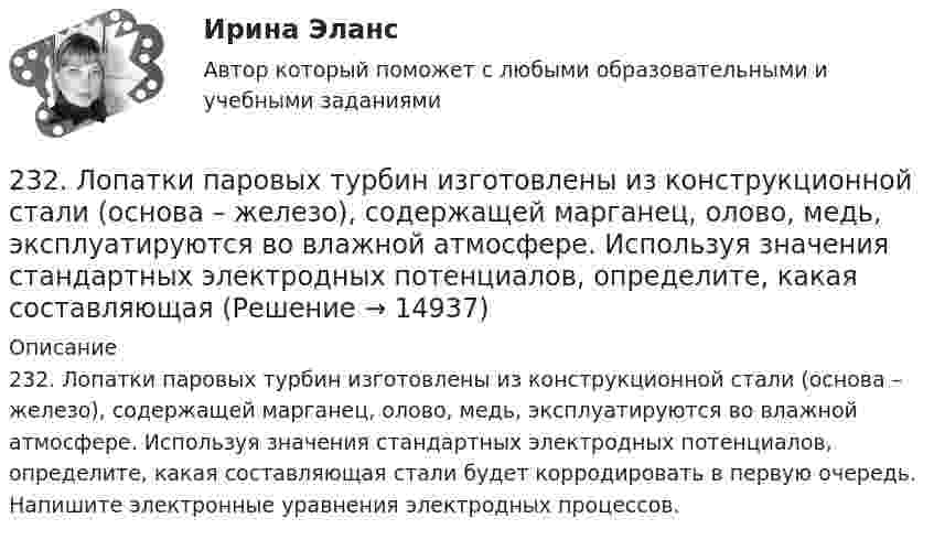      
          Описание
          232. Лопатки паровых турбин изготовлены из конструкционной стали (основа – железо), содержащей марганец, олово, медь, эксплуатируются во влажной атмосфере. Используя значения стандартных электродных потенциалов, определите, какая составляющая стали будет корродировать в первую очередь. Напишите электронные уравнения электродных процессов.  
            
            
            231. Как протекает атмосферная коррозия стального изделия (основа – железо), покрытого слоем кадмия в случае нарушения покрытия ? Напишите электронные уравнения электродных процессов. Укажите продукты коррозии.232. Лопатки паровых турбин изготовлены из конструкционной стали (основа – железо), содержащей марганец, олово, медь, эксплуатируются во влажной атмосфере. Используя значения стандартных электродных потенциалов, определите, какая составляющая 233. Резьбовое крепежное изделие из инструментальной стали (основа – железо), содержащей кобальт и медь, покрыто цинком. Напишите электронные уравнения анодного и катодного процессов коррозии во влажном воздухе. К какому типу (анодному или234. Изделие из сплава железа с хромом, легированного марганцем, эксплуатируется в кислой среде. Какая составляющая сплава будет корродировать в первую очередь? Напишите электронные уравнения процессов на аноде и катоде.235. Какой из процессов:        1) Fe³⁺ + 1ē = Fe²⁺;        2) 2H⁺ + 2ē = H₂;        3) O₂ + H₂O + 4ē = 4(OH)⁻;        4) Fe²⁺ + 2ē = Fe;  протекает на катодных участках при коррозии железных изделий в атмосферных условиях?236. Стальной сосуд (основа железо), покрытый серебром, имеет глубокие царапины. Напишите электронные уравнения процессов на аноде и катоде при коррозии сосуда в растворе соляной кислоты. Какой металл растворяется при коррозии? Какое это 237. Какие из частиц: Al³⁺; O₂; H⁺; Cu будут принимать электроны при коррозии алюминиевых деталей с медными включениями к кислой среде? Составьте схему коррозионного гальванического элемента и напишите электронные процессы на аноде и катоде.22. К 10 мл 12,8%-ного раствора хлорида бария, плотность которого 1,12 г/мл, прибавлен раствор сульфата натрия, в результате чего выпал осадок сульфата бария. Вычислите массу осадка.22. Какие орбитали атома заполняются электронами раньше: 3d или 4s; 5р или 4d? Почему? Запишите электронную конфигурацию атома элемента с порядковым номером 39.22. Как с помощью явления электрофореза доказать, что эмульгатор образует пленку вокруг капелек эмульсии?  2.2 КРУЧЕНИЕ ЗАДАЧА № 3 Построить эпюру крутящих моментов для вала, нагруженного системой пар сил Вариант 3722. При каких температурах начинается восстановление железа Fе₃О₄(к) + 4С(графит) ↔ 3Fе(к) + 4СО(г)2-2 Рассчет статически неопределимого стержня Вариант 722. Смесь азота и водорода объемом 22,4 л пропущена над платиновым катализатором, после чего объем газовой смеси стал равен 16,8 л. Образовавшийся аммиак был поглощен 0,1 л раствора аммиака (ρ=930 кг/м³) с массовой долей NH₃ 18 %. Рассчитайте