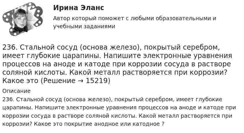      
          Описание
          236. Стальной сосуд (основа железо), покрытый серебром, имеет глубокие царапины. Напишите электронные уравнения процессов на аноде и катоде при коррозии сосуда в растворе соляной кислоты. Какой металл растворяется при коррозии? Какое это покрытие анодное или катодное ?  
            
            
            235. Какой из процессов:        1) Fe³⁺ + 1ē = Fe²⁺;        2) 2H⁺ + 2ē = H₂;        3) O₂ + H₂O + 4ē = 4(OH)⁻;        4) Fe²⁺ + 2ē = Fe;  протекает на катодных участках при коррозии железных изделий в атмосферных условиях?236. Стальной сосуд (основа железо), покрытый серебром, имеет глубокие царапины. Напишите электронные уравнения процессов на аноде и катоде при коррозии сосуда в растворе соляной кислоты. Какой металл растворяется при коррозии? Какое это 237. Какие из частиц: Al³⁺; O₂; H⁺; Cu будут принимать электроны при коррозии алюминиевых деталей с медными включениями к кислой среде? Составьте схему коррозионного гальванического элемента и напишите электронные процессы на аноде и катоде.238. Корпус водяного насоса из сплава марки АЛ 19 (основа – алюминий), содержащего титан, цинк и марганец, эксплуатируется во влажной атмосфере. Какая составляющая сплава будет корродировать в первую очередь? Напишите электронные239. На стальное изделие (основа – железо) нанесено многослойное покрытие (Ni, Cu, Ag). Целостность покрытия нарушена. Какой из металлов будет корродировать в первую очередь ?23 вариант - Контрольная по Экономике23 декабря 1996 года Хайрутдинов, решив избавиться от конкурента, склонил своего приятеля Паршикова к убийству последнего, предложив в качестве вознаграждения сумму, равную 3000 долларов22. При каких температурах начинается восстановление железа Fе₃О₄(к) + 4С(графит) ↔ 3Fе(к) + 4СО(г)2-2 Рассчет статически неопределимого стержня Вариант 722. Смесь азота и водорода объемом 22,4 л пропущена над платиновым катализатором, после чего объем газовой смеси стал равен 16,8 л. Образовавшийся аммиак был поглощен 0,1 л раствора аммиака (ρ=930 кг/м³) с массовой долей NH₃ 18 %. Рассчитайте230. Стальное изделие (основа – железо) покрыли оловом. Какое это покрытие – анодное или катодное ? Напишите электронные уравнения электродных процессов коррозии при нарушении покрытия во влажном воздухе и кислой среде (соляная кислота).231. Как протекает атмосферная коррозия стального изделия (основа – железо), покрытого слоем кадмия в случае нарушения покрытия ? Напишите электронные уравнения электродных процессов. Укажите продукты коррозии.232. Лопатки паровых турбин изготовлены из конструкционной стали (основа – железо), содержащей марганец, олово, медь, эксплуатируются во влажной атмосфере. Используя значения стандартных электродных потенциалов, определите, какая составляющая 233. Резьбовое крепежное изделие из инструментальной стали (основа – железо), содержащей кобальт и медь, покрыто цинком. Напишите электронные уравнения анодного и катодного процессов коррозии во влажном воздухе. К какому типу (анодному или