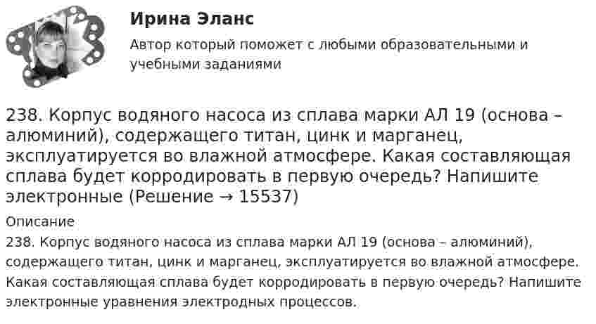      
          Описание
          238. Корпус водяного насоса из сплава марки АЛ 19 (основа – алюминий), содержащего титан, цинк и марганец, эксплуатируется во влажной атмосфере. Какая составляющая сплава будет корродировать в первую очередь? Напишите электронные уравнения электродных процессов.  
            
            
            237. Какие из частиц: Al³⁺; O₂; H⁺; Cu будут принимать электроны при коррозии алюминиевых деталей с медными включениями к кислой среде? Составьте схему коррозионного гальванического элемента и напишите электронные процессы на аноде и катоде.238. Корпус водяного насоса из сплава марки АЛ 19 (основа – алюминий), содержащего титан, цинк и марганец, эксплуатируется во влажной атмосфере. Какая составляющая сплава будет корродировать в первую очередь? Напишите электронные239. На стальное изделие (основа – железо) нанесено многослойное покрытие (Ni, Cu, Ag). Целостность покрытия нарушена. Какой из металлов будет корродировать в первую очередь ?23 вариант - Контрольная по Экономике23 декабря 1996 года Хайрутдинов, решив избавиться от конкурента, склонил своего приятеля Паршикова к убийству последнего, предложив в качестве вознаграждения сумму, равную 3000 долларов23 декабря 1996 года Хайрутдинов, решив избавиться от конкурента, склонил своего приятеля Паршикова к убийству последнего, предложив в качестве вознаграждения сумму, равную 3000 долларов. 23. Запишите электронные конфигурации нейтральных атомов по заданным электронным конфигурациям ионов: а) 1s²2s²2p⁶3s²3p⁶3d¹⁰4s²4p⁶ (Э⁻); б) 1s²2s²2p⁶3s²3p⁶3d⁶4s⁰ (Э³⁺); в) 1s²2s²2p⁶3s²3p⁶3d¹⁰4s²4p⁶4d¹⁰5s²5p⁶ (Э²⁻); г) 1s²2s²2p⁶3s²3p⁶4s⁰ (Э²⁺).22. Смесь азота и водорода объемом 22,4 л пропущена над платиновым катализатором, после чего объем газовой смеси стал равен 16,8 л. Образовавшийся аммиак был поглощен 0,1 л раствора аммиака (ρ=930 кг/м³) с массовой долей NH₃ 18 %. Рассчитайте230. Стальное изделие (основа – железо) покрыли оловом. Какое это покрытие – анодное или катодное ? Напишите электронные уравнения электродных процессов коррозии при нарушении покрытия во влажном воздухе и кислой среде (соляная кислота).231. Как протекает атмосферная коррозия стального изделия (основа – железо), покрытого слоем кадмия в случае нарушения покрытия ? Напишите электронные уравнения электродных процессов. Укажите продукты коррозии.232. Лопатки паровых турбин изготовлены из конструкционной стали (основа – железо), содержащей марганец, олово, медь, эксплуатируются во влажной атмосфере. Используя значения стандартных электродных потенциалов, определите, какая составляющая 233. Резьбовое крепежное изделие из инструментальной стали (основа – железо), содержащей кобальт и медь, покрыто цинком. Напишите электронные уравнения анодного и катодного процессов коррозии во влажном воздухе. К какому типу (анодному или234. Изделие из сплава железа с хромом, легированного марганцем, эксплуатируется в кислой среде. Какая составляющая сплава будет корродировать в первую очередь? Напишите электронные уравнения процессов на аноде и катоде.235. Какой из процессов:        1) Fe³⁺ + 1ē = Fe²⁺;        2) 2H⁺ + 2ē = H₂;        3) O₂ + H₂O + 4ē = 4(OH)⁻;        4) Fe²⁺ + 2ē = Fe;  протекает на катодных участках при коррозии железных изделий в атмосферных условиях?