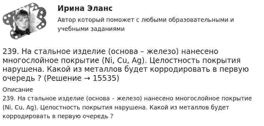      
          Описание
          239. На стальное изделие (основа – железо) нанесено многослойное покрытие (Ni, Cu, Ag). Целостность покрытия нарушена. Какой из металлов будет корродировать в первую очередь ?  
            
            
            238. Корпус водяного насоса из сплава марки АЛ 19 (основа – алюминий), содержащего титан, цинк и марганец, эксплуатируется во влажной атмосфере. Какая составляющая сплава будет корродировать в первую очередь? Напишите электронные239. На стальное изделие (основа – железо) нанесено многослойное покрытие (Ni, Cu, Ag). Целостность покрытия нарушена. Какой из металлов будет корродировать в первую очередь ?23 вариант - Контрольная по Экономике23 декабря 1996 года Хайрутдинов, решив избавиться от конкурента, склонил своего приятеля Паршикова к убийству последнего, предложив в качестве вознаграждения сумму, равную 3000 долларов23 декабря 1996 года Хайрутдинов, решив избавиться от конкурента, склонил своего приятеля Паршикова к убийству последнего, предложив в качестве вознаграждения сумму, равную 3000 долларов. 23. Запишите электронные конфигурации нейтральных атомов по заданным электронным конфигурациям ионов: а) 1s²2s²2p⁶3s²3p⁶3d¹⁰4s²4p⁶ (Э⁻); б) 1s²2s²2p⁶3s²3p⁶3d⁶4s⁰ (Э³⁺); в) 1s²2s²2p⁶3s²3p⁶3d¹⁰4s²4p⁶4d¹⁰5s²5p⁶ (Э²⁻); г) 1s²2s²2p⁶3s²3p⁶4s⁰ (Э²⁺).23. К 3,5 М раствору хлорида аммония объемом 30 мл и плотностью 1,05 г/мл прилили 40 мл воды (плотность воды 1,00 г/мл). Определите массовую долю соли в полученном растворе.230. Стальное изделие (основа – железо) покрыли оловом. Какое это покрытие – анодное или катодное ? Напишите электронные уравнения электродных процессов коррозии при нарушении покрытия во влажном воздухе и кислой среде (соляная кислота).231. Как протекает атмосферная коррозия стального изделия (основа – железо), покрытого слоем кадмия в случае нарушения покрытия ? Напишите электронные уравнения электродных процессов. Укажите продукты коррозии.232. Лопатки паровых турбин изготовлены из конструкционной стали (основа – железо), содержащей марганец, олово, медь, эксплуатируются во влажной атмосфере. Используя значения стандартных электродных потенциалов, определите, какая составляющая 233. Резьбовое крепежное изделие из инструментальной стали (основа – железо), содержащей кобальт и медь, покрыто цинком. Напишите электронные уравнения анодного и катодного процессов коррозии во влажном воздухе. К какому типу (анодному или234. Изделие из сплава железа с хромом, легированного марганцем, эксплуатируется в кислой среде. Какая составляющая сплава будет корродировать в первую очередь? Напишите электронные уравнения процессов на аноде и катоде.235. Какой из процессов:        1) Fe³⁺ + 1ē = Fe²⁺;        2) 2H⁺ + 2ē = H₂;        3) O₂ + H₂O + 4ē = 4(OH)⁻;        4) Fe²⁺ + 2ē = Fe;  протекает на катодных участках при коррозии железных изделий в атмосферных условиях?236. Стальной сосуд (основа железо), покрытый серебром, имеет глубокие царапины. Напишите электронные уравнения процессов на аноде и катоде при коррозии сосуда в растворе соляной кислоты. Какой металл растворяется при коррозии? Какое это 