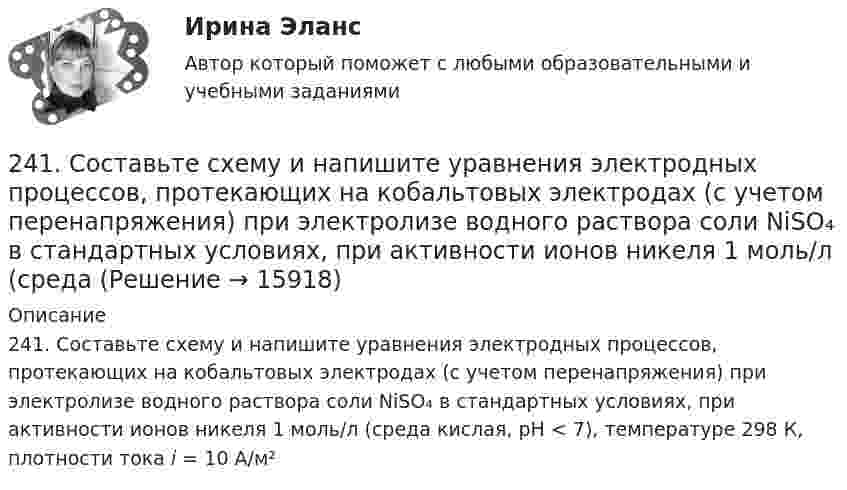      
          Описание
          241. Составьте схему и напишите уравнения электродных процессов, протекающих на кобальтовых электродах (с учетом перенапряжения) при электролизе водного раствора соли NiSO₄ в стандартных условиях, при активности ионов никеля 1 моль/л (среда кислая, рН < 7), температуре 298 К, плотности тока i = 10 А/м²  
            
            
            240. В контакте с какими из ниже приведенных металлов никель будет корродировать: Zn, Fe, Cu, Ag?241. Составьте схему и напишите уравнения электродных процессов, протекающих на кобальтовых электродах (с учетом перенапряжения) при электролизе водного раствора соли NiSO₄ в стандартных условиях, при активности ионов никеля 1 моль/л (среда242. Один из способов промышленного получения кальция – электролиз расплава CaCl₂. Какая масса металла будет получена, если известно, что в результате электролиза выделился хлор объемом 896 л при нормальных условиях? Ответ: 1,6 кг.243. При какой концентрации ионов Zn²⁺ (в моль/л) потенциал цинкового электрода будет на 0,015 В меньше его стандартного электродного потенциала? Ответ: 0,30 моль/л.243. Составьте схему и напишите уравнения электродных процессов, протекающих на электродах из золота (с учетом перенапряжения) при электролизе водного раствора соли NaBr в атмосфере воздуха, при активности ионов натрия 1 моль/л (среда нейтральная244. Составьте схему, напишите уравнения электродных процессов и рассчитайте теоретический потенциал разложения водного раствора NiSO₄ при электролизе на платиновых электродах при стандартных условиях (среда кислая, рН < 7), Ответ: Uт = 1,479 В.245. Составьте схему и напишите уравнения электродных процессов, протекающих на кобальтовых электродах (с учетом перенапряжения) при электролизе водного раствора соли в стандартных условиях, при активности ионов кальция 1 моль/л (среда кислая, рН < 723 декабря 1996 года Хайрутдинов, решив избавиться от конкурента, склонил своего приятеля Паршикова к убийству последнего, предложив в качестве вознаграждения сумму, равную 3000 долларов. 23. Запишите электронные конфигурации нейтральных атомов по заданным электронным конфигурациям ионов: а) 1s²2s²2p⁶3s²3p⁶3d¹⁰4s²4p⁶ (Э⁻); б) 1s²2s²2p⁶3s²3p⁶3d⁶4s⁰ (Э³⁺); в) 1s²2s²2p⁶3s²3p⁶3d¹⁰4s²4p⁶4d¹⁰5s²5p⁶ (Э²⁻); г) 1s²2s²2p⁶3s²3p⁶4s⁰ (Э²⁺).23. К 3,5 М раствору хлорида аммония объемом 30 мл и плотностью 1,05 г/мл прилили 40 мл воды (плотность воды 1,00 г/мл). Определите массовую долю соли в полученном растворе.23. К 3,5 М раствору хлорида аммония объемом 30 мл и плотностью 1,05 г/мл прилили 40 мл воды (плотность воды 1,00 г/мл). Определите массовую долю соли в полученном растворе. 32. Составьте молекулярные уравнения реакций, которые выражаются ионно-молекулярными уравнениями: а) CaCO₃ + 2H⁺ = Ca²⁺ + H₂O + CO₂; б) Al(OH)₃ + OH⁻ = [Al(OH)₄]⁻; в) Pb²⁺ + 2I⁻ = PbI₂.23. Определить во сколько раз изменится V0 кремниевого СЭ, если первоначальная его температура 25 °С, облученность 1 кВт/м2 и его тем­пература: а) 90 °С; б) 110 °С. 32. Промышленная солнечная батарея мощностью 60 Вт и напряжени­ем 15 В состоит из трех параллельно соединенных солнечных батарей. Эффективность g = 2×10-2 А×см-2, SСЭ = 1 см2, V0 = 0,5 В, Определить чис­ло последовательно соединенных СЭ, количество параллельно включен­ных блоков, а также общее число солнечных элементов в батарее.23. При какой температуре процесс FeO(к) + H₂(г) = Fe(к) + H₂O(г) становится самопроизвольным в стандартном состоянии, если пренебречь зависимостью  от температуры? Ответ: T = 936,59 K23 сентября 2017 года Сазонов заключил договор подряда с ПАО «УралНефть», по которому он обязался выполнять электромонтажные работы
