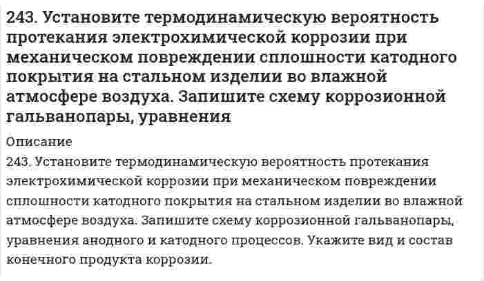      
          Описание
          решение задачи с подробными пояснениями (формат DOCX + PDF) 
          Оглавление
          243. Установите термодинамическую вероятность протекания электрохимической коррозии при механическом повреждении сплошности катодного покрытия на стальном изделии во влажной атмосфере воздуха. Запишите схему коррозионной гальванопары, уравнения анодного и катодного процессов. Укажите вид и состав конечного продукта коррозии. 
            
            
            243. Установите термодинамическую вероятность протекания электрохимической коррозии при механическом повреждении сплошности катодного покрытия на стальном изделии во влажной атмосфере воздуха. Запишите схему коррозионной гальванопары, уравнения 244. Гальванопара образуется на поверхности алюминиевого изделия с медными заклепками во влажной атмосфере воздуха. Установите термодинамическую вероятность протекания электрохимической коррозии. Запишите схему коррозионной гальванопары, 244. Гальванопара образуется на поверхности алюминиевого изделия с медными заклепками во влажной атмосфере воздуха. Установите термодинамическую вероятность протекания электрохимической коррозии. Запишите схему коррозионной гальванопары, уравнения244. Рассчитайте и укажите степень окисления (CO) атомов элементов в частицах Cl2, Cl–, CrO2–, B4O72–. Объясните, какую роль могут выполнять указанные частицы в окислительно-восстановительных реакциях: только окислитель (Ox), только 244. Составьте уравнения анодного и катодного процессов с кислородной и водородной деполяризацией при коррозии пары магний-свинец. Какие продукты коррозии образуются в первом и во втором случаях?245. Вычислите ЭДС концентрационного элемента, состоящего из цинковых электродов, опущенных в растворы ZnSO4 с концентрацией ионов цинка 10-2 и 10-3 моль/л.245. Определите, используя приведенные ниже экспериментальные данные, структурный тип кристаллической решетки, в которой кристаллизуется данное вещество (структурный тип NaCl или CsCl), рассчитайте ионный радиус катиона, изобразите241. Возможна ли электрохимическая коррозия с кислородной деполяризацией для алюминия, контактирующего со свинцом в нейтральном водном растворе, содержащем растворенный кислород? Если да, то напишите уравнения реакций анодного241. При электролизе водного раствора сульфата калия значение pH раствора в при электродном пространстве возросло. К какому полюсу источника тока присоединен электрод: а) к аноду; б) к катоду? Ответ подтвердите расчетами.242. Как протекает атмосферная коррозия железа, покрытого слоем никеля, если покрытие нарушено? Составьте электронные уравнения анодного и катодного процессов. Каков состав продуктов коррозии?242. Напишите значения всех четырех квантовых чисел для трех любых электронов на 4p-подуровне. Значениями какого квантового числа различаются три электрона указанного подуровня? Почему максимальное число электронов на p-подуровне равно 6?242. Рассчитайте и укажите степень окисления (CO) атомов элементов в предложенных частицах: MnO2−4, NO−3, NH+4, ClO−3. Объясните, какую роль могут выполнять указанные частицы в окислительно-восстановительных реакциях: только окислитель (Ox), только 242. Увеличится, уменьшится или останется без изменения масса цинковой пластинки при взаимодействии ее с растворами: а) CuSO₄; б) MgSO₄; в) Pb(NO₃)₂? Почему? Составьте электронные и молекулярные уравнения соответствующих реакций.243. Рассчитайте и укажите степень окисления (CO) атомов элементов в предложенных частицах: TiO²⁺, ClO⁻, MnO₂, MnO₄⁻. Объясните, какую роль могут выполнять указанные частицы в окислительно-восстановительных реакциях: только окислитель (Ox), 
