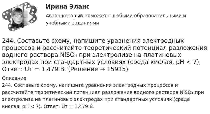     
          Описание
          244. Составьте схему, напишите уравнения электродных процессов и рассчитайте теоретический потенциал разложения водного раствора NiSO₄ при электролизе на платиновых электродах при стандартных условиях (среда кислая, рН < 7), Ответ: Uт = 1,479 В.  
            
            
            243. Составьте схему и напишите уравнения электродных процессов, протекающих на электродах из золота (с учетом перенапряжения) при электролизе водного раствора соли NaBr в атмосфере воздуха, при активности ионов натрия 1 моль/л (среда нейтральная244. Составьте схему, напишите уравнения электродных процессов и рассчитайте теоретический потенциал разложения водного раствора NiSO₄ при электролизе на платиновых электродах при стандартных условиях (среда кислая, рН < 7), Ответ: Uт = 1,479 В.245. Составьте схему и напишите уравнения электродных процессов, протекающих на кобальтовых электродах (с учетом перенапряжения) при электролизе водного раствора соли в стандартных условиях, при активности ионов кальция 1 моль/л (среда кислая, рН < 7246. Какой промежуток времени (мин) следует пропускать ток силой 0,5 А через раствор AgNO₃ до выделения 0,27 г серебра? Ответ: 8 мин247. Составьте схему и напишите уравнения электродных процессов, протекающих на кадмиевых электродах (с учетом перенапряжения) при электролизе водного раствора соли CuSO₄ в стандартных условиях, при активности ионов меди 1 моль/л (среда кислая,247. Составьте схему, напишите электронные уравнения электродных процессов и вычислите ЭДС медно-кадмиевого гальванического элемента, в котором [Cd²⁺] = 0,8 моль/л, a [Сu²⁺] = 0,01 моль/л. Ответ: 0,68 В.248. При электролизе расплава KCl на катоде выделился калий массой 7,8 г. Определите объем хлора, который выделился на аноде при нормальных условиях.  Ответ: 2,24 л.23. Определить во сколько раз изменится V0 кремниевого СЭ, если первоначальная его температура 25 °С, облученность 1 кВт/м2 и его тем­пература: а) 90 °С; б) 110 °С. 32. Промышленная солнечная батарея мощностью 60 Вт и напряжени­ем 15 В состоит из трех параллельно соединенных солнечных батарей. Эффективность g = 2×10-2 А×см-2, SСЭ = 1 см2, V0 = 0,5 В, Определить чис­ло последовательно соединенных СЭ, количество параллельно включен­ных блоков, а также общее число солнечных элементов в батарее.23. При какой температуре процесс FeO(к) + H₂(г) = Fe(к) + H₂O(г) становится самопроизвольным в стандартном состоянии, если пренебречь зависимостью  от температуры? Ответ: T = 936,59 K23 сентября 2017 года Сазонов заключил договор подряда с ПАО «УралНефть», по которому он обязался выполнять электромонтажные работы23. Теория стилей руководства Р. Лайкерта240. В контакте с какими из ниже приведенных металлов никель будет корродировать: Zn, Fe, Cu, Ag?241. Составьте схему и напишите уравнения электродных процессов, протекающих на кобальтовых электродах (с учетом перенапряжения) при электролизе водного раствора соли NiSO₄ в стандартных условиях, при активности ионов никеля 1 моль/л (среда242. Один из способов промышленного получения кальция – электролиз расплава CaCl₂. Какая масса металла будет получена, если известно, что в результате электролиза выделился хлор объемом 896 л при нормальных условиях? Ответ: 1,6 кг.