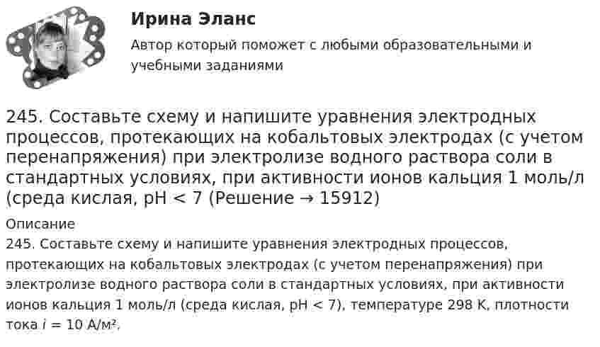      
          Описание
          245. Составьте схему и напишите уравнения электродных процессов, протекающих на кобальтовых электродах (с учетом перенапряжения) при электролизе водного раствора соли в стандартных условиях, при активности ионов кальция 1 моль/л (среда кислая, рН < 7), температуре 298 K, плотности тока i = 10 А/м².  
            
            
            244. Составьте схему, напишите уравнения электродных процессов и рассчитайте теоретический потенциал разложения водного раствора NiSO₄ при электролизе на платиновых электродах при стандартных условиях (среда кислая, рН < 7), Ответ: Uт = 1,479 В.245. Составьте схему и напишите уравнения электродных процессов, протекающих на кобальтовых электродах (с учетом перенапряжения) при электролизе водного раствора соли в стандартных условиях, при активности ионов кальция 1 моль/л (среда кислая, рН < 7246. Какой промежуток времени (мин) следует пропускать ток силой 0,5 А через раствор AgNO₃ до выделения 0,27 г серебра? Ответ: 8 мин247. Составьте схему и напишите уравнения электродных процессов, протекающих на кадмиевых электродах (с учетом перенапряжения) при электролизе водного раствора соли CuSO₄ в стандартных условиях, при активности ионов меди 1 моль/л (среда кислая,247. Составьте схему, напишите электронные уравнения электродных процессов и вычислите ЭДС медно-кадмиевого гальванического элемента, в котором [Cd²⁺] = 0,8 моль/л, a [Сu²⁺] = 0,01 моль/л. Ответ: 0,68 В.248. При электролизе расплава KCl на катоде выделился калий массой 7,8 г. Определите объем хлора, который выделился на аноде при нормальных условиях.  Ответ: 2,24 л.249. Составьте схему и напишите уравнения электродных процессов, протекающих на графитовых электродах (с учетом перенапряжения) при электролизе водного раствора соли NaF в атмосфере воздуха, при активности ионов натрия 1 моль/л (среда нейтральная23. При какой температуре процесс FeO(к) + H₂(г) = Fe(к) + H₂O(г) становится самопроизвольным в стандартном состоянии, если пренебречь зависимостью  от температуры? Ответ: T = 936,59 K23 сентября 2017 года Сазонов заключил договор подряда с ПАО «УралНефть», по которому он обязался выполнять электромонтажные работы23. Теория стилей руководства Р. Лайкерта240. В контакте с какими из ниже приведенных металлов никель будет корродировать: Zn, Fe, Cu, Ag?241. Составьте схему и напишите уравнения электродных процессов, протекающих на кобальтовых электродах (с учетом перенапряжения) при электролизе водного раствора соли NiSO₄ в стандартных условиях, при активности ионов никеля 1 моль/л (среда242. Один из способов промышленного получения кальция – электролиз расплава CaCl₂. Какая масса металла будет получена, если известно, что в результате электролиза выделился хлор объемом 896 л при нормальных условиях? Ответ: 1,6 кг.243. При какой концентрации ионов Zn²⁺ (в моль/л) потенциал цинкового электрода будет на 0,015 В меньше его стандартного электродного потенциала? Ответ: 0,30 моль/л.