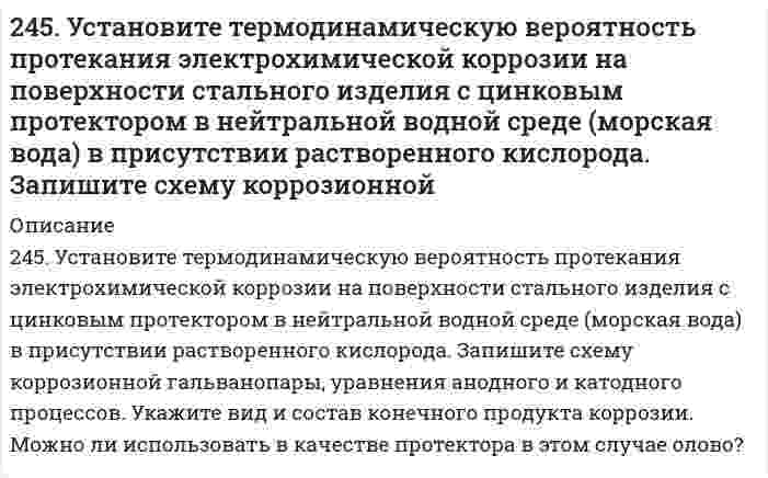      
          Описание
          246. Вычислите электродный потенциал медного электрода в растворе его соли с концентрацией 0,01 моль/л. Составьте схему гальванического элемента, в котором медь является анодом. Напишите уравнения реакций, протекающих на катоде и аноде. Рассчитайте стандартную ЭДС этого элемента.  
            
            
            246. Вычислите электродный потенциал медного электрода в растворе его соли с концентрацией 0,01 моль/л. Составьте схему гальванического элемента, в котором медь является анодом. Напишите уравнения реакций, протекающих на катоде и аноде. Рассчитайте246. К какому типу покрытий относятся олово на меди и на железе? Какие процессы будут протекать при атмосферной коррозии указанных пар в нейтральной среде? Напишите уравнения катодных и анодных реакций.246. Установите термодинамическую вероятность протекания электрохимической коррозии при механическом повреждении сплошности анодного покрытия на стальном изделии во влажной атмосфере воздуха. Запишите схему коррозионной гальванопары, уравнения246. Установите термодинамическую вероятность протекания электрохимической коррозии при механическом повреждении сплошности анодного покрытия на стальном изделии во влажной атмосфере воздуха. Запишите схему коррозионной гальванопары, уравнения. 2247. Медное изделие покрыли серебром. К какому типу относится такое покрытие - к анодному или катодному? Составьте уравнения электродных процессов коррозии этого изделия при нарушении целостности покрытия во влажном воздухе и в растворе соляной 247. Установите термодинамическую вероятность протекания электрохимической коррозии при коррозии латуни (сплав цинка с медью) во влажной атмосфере воздуха. Запишите схему коррозионной гальванопары, уравнения анодного и катодного процессов. Укажите 248. В воду, содержащую растворенный кислород, опустили никелевую пластинку и никелевую пластинку, частично покрытую медью. В каком случае процесс коррозии никеля происходит интенсивнее? Почему? Составьте уравнения анодного и244. Гальванопара образуется на поверхности алюминиевого изделия с медными заклепками во влажной атмосфере воздуха. Установите термодинамическую вероятность протекания электрохимической коррозии. Запишите схему коррозионной гальванопары, 244. Гальванопара образуется на поверхности алюминиевого изделия с медными заклепками во влажной атмосфере воздуха. Установите термодинамическую вероятность протекания электрохимической коррозии. Запишите схему коррозионной гальванопары, уравнения244. Рассчитайте и укажите степень окисления (CO) атомов элементов в частицах Cl2, Cl–, CrO2–, B4O72–. Объясните, какую роль могут выполнять указанные частицы в окислительно-восстановительных реакциях: только окислитель (Ox), только 244. Составьте уравнения анодного и катодного процессов с кислородной и водородной деполяризацией при коррозии пары магний-свинец. Какие продукты коррозии образуются в первом и во втором случаях?245. Вычислите ЭДС концентрационного элемента, состоящего из цинковых электродов, опущенных в растворы ZnSO4 с концентрацией ионов цинка 10-2 и 10-3 моль/л.245. Определите, используя приведенные ниже экспериментальные данные, структурный тип кристаллической решетки, в которой кристаллизуется данное вещество (структурный тип NaCl или CsCl), рассчитайте ионный радиус катиона, изобразите245. Приведите по одному примеру катодного и анодного покрытия для кобальта. Составьте уравнения катодных и анодных процессов во влажном воздухе и в растворе соляной кислоты при нарушении целостности покрытия.