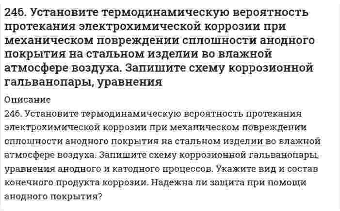     
          Описание
          246. Установите термодинамическую вероятность протекания электрохимической коррозии при механическом повреждении сплошности анодного покрытия на стальном изделии во влажной атмосфере воздуха. Запишите схему коррозионной гальванопары, уравнения анодного и катодного процессов. Укажите вид и состав конечного продукта коррозии. Надежна ли защита при помощи анодного покрытия?  
            
            
            246. Установите термодинамическую вероятность протекания электрохимической коррозии при механическом повреждении сплошности анодного покрытия на стальном изделии во влажной атмосфере воздуха. Запишите схему коррозионной гальванопары, уравнения. 2247. Медное изделие покрыли серебром. К какому типу относится такое покрытие - к анодному или катодному? Составьте уравнения электродных процессов коррозии этого изделия при нарушении целостности покрытия во влажном воздухе и в растворе соляной 247. Установите термодинамическую вероятность протекания электрохимической коррозии при коррозии латуни (сплав цинка с медью) во влажной атмосфере воздуха. Запишите схему коррозионной гальванопары, уравнения анодного и катодного процессов. Укажите 248. В воду, содержащую растворенный кислород, опустили никелевую пластинку и никелевую пластинку, частично покрытую медью. В каком случае процесс коррозии никеля происходит интенсивнее? Почему? Составьте уравнения анодного и248. Рассчитайте и укажите степень окисления (CO) атомов элементов в предложенных частицах: Fe₂O₃, MnO₄⁻, Br⁻, CrO₄²⁻. Объясните, какую роль могут выполнять указанные частицы в окислительно-восстановительных реакциях: только окислитель (Ox), только 248. Составьте схемы двух гальванических элементов, в одном из которых медь была бы катодом, а в другом - анодом. Напишите для каждого из этих элементов электронные уравнения реакций, протекающих на катоде и на аноде.248. Установите термодинамическую вероятность протекания электрохимической коррозии на поверхности стального изделия с магниевым протектором в нейтральной водной среде, содержащей растворенные соли (NaCl, Na₂SO₄) в присутствии растворенного 244. Составьте уравнения анодного и катодного процессов с кислородной и водородной деполяризацией при коррозии пары магний-свинец. Какие продукты коррозии образуются в первом и во втором случаях?245. Вычислите ЭДС концентрационного элемента, состоящего из цинковых электродов, опущенных в растворы ZnSO4 с концентрацией ионов цинка 10-2 и 10-3 моль/л.245. Определите, используя приведенные ниже экспериментальные данные, структурный тип кристаллической решетки, в которой кристаллизуется данное вещество (структурный тип NaCl или CsCl), рассчитайте ионный радиус катиона, изобразите245. Приведите по одному примеру катодного и анодного покрытия для кобальта. Составьте уравнения катодных и анодных процессов во влажном воздухе и в растворе соляной кислоты при нарушении целостности покрытия.245. Установите термодинамическую вероятность протекания электрохимической коррозии на поверхности стального изделия с цинковым протектором в нейтральной водной среде (морская вода) в присутствии растворенного кислорода. Запишите схему коррозионной 246. Вычислите электродный потенциал медного электрода в растворе его соли с концентрацией 0,01 моль/л. Составьте схему гальванического элемента, в котором медь является анодом. Напишите уравнения реакций, протекающих на катоде и аноде. Рассчитайте246. К какому типу покрытий относятся олово на меди и на железе? Какие процессы будут протекать при атмосферной коррозии указанных пар в нейтральной среде? Напишите уравнения катодных и анодных реакций.