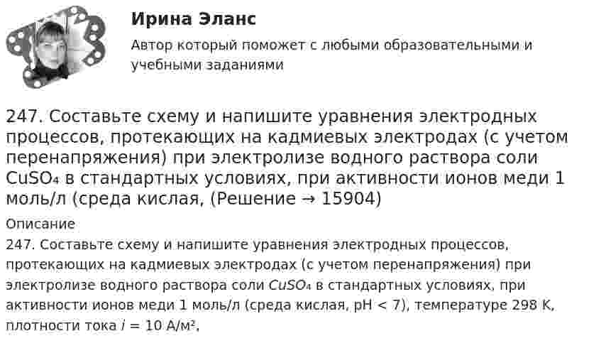      
          Описание
          247. Составьте схему и напишите уравнения электродных процессов, протекающих на кадмиевых электродах (с учетом перенапряжения) при электролизе водного раствора соли CuSO₄ в стандартных условиях, при активности ионов меди 1 моль/л (среда кислая, рН < 7), температуре 298 K, плотности тока i = 10 А/м²,   
            
            
            246. Какой промежуток времени (мин) следует пропускать ток силой 0,5 А через раствор AgNO₃ до выделения 0,27 г серебра? Ответ: 8 мин247. Составьте схему и напишите уравнения электродных процессов, протекающих на кадмиевых электродах (с учетом перенапряжения) при электролизе водного раствора соли CuSO₄ в стандартных условиях, при активности ионов меди 1 моль/л (среда кислая,247. Составьте схему, напишите электронные уравнения электродных процессов и вычислите ЭДС медно-кадмиевого гальванического элемента, в котором [Cd²⁺] = 0,8 моль/л, a [Сu²⁺] = 0,01 моль/л. Ответ: 0,68 В.248. При электролизе расплава KCl на катоде выделился калий массой 7,8 г. Определите объем хлора, который выделился на аноде при нормальных условиях.  Ответ: 2,24 л.249. Составьте схему и напишите уравнения электродных процессов, протекающих на графитовых электродах (с учетом перенапряжения) при электролизе водного раствора соли NaF в атмосфере воздуха, при активности ионов натрия 1 моль/л (среда нейтральная24 задания по Уголовному праву (23 задачи и 1 теор. вопрос)24-летний гражданин Российской Федерации мусульманского вероисповедания, имеющий высшее юридическое образование, двухлетний стаж работы по юридической специальности, решил стать мировым судьей, но ему было отказано. Укажите основания отказа.23. Теория стилей руководства Р. Лайкерта240. В контакте с какими из ниже приведенных металлов никель будет корродировать: Zn, Fe, Cu, Ag?241. Составьте схему и напишите уравнения электродных процессов, протекающих на кобальтовых электродах (с учетом перенапряжения) при электролизе водного раствора соли NiSO₄ в стандартных условиях, при активности ионов никеля 1 моль/л (среда242. Один из способов промышленного получения кальция – электролиз расплава CaCl₂. Какая масса металла будет получена, если известно, что в результате электролиза выделился хлор объемом 896 л при нормальных условиях? Ответ: 1,6 кг.243. При какой концентрации ионов Zn²⁺ (в моль/л) потенциал цинкового электрода будет на 0,015 В меньше его стандартного электродного потенциала? Ответ: 0,30 моль/л.243. Составьте схему и напишите уравнения электродных процессов, протекающих на электродах из золота (с учетом перенапряжения) при электролизе водного раствора соли NaBr в атмосфере воздуха, при активности ионов натрия 1 моль/л (среда нейтральная244. Составьте схему, напишите уравнения электродных процессов и рассчитайте теоретический потенциал разложения водного раствора NiSO₄ при электролизе на платиновых электродах при стандартных условиях (среда кислая, рН < 7), Ответ: Uт = 1,479 В.