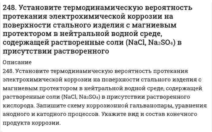      
          Описание
          249. Какой металл целесообразнее выбрать для протекторной защиты железного изделия: цинк, никель или кобальт? Почему? Составьте уравнения анодного и катодного процессов атмосферной коррозии таких изделий. Каков состав продуктов коррозии?  
            
            
            249. Какой металл целесообразнее выбрать для протекторной защиты железного изделия: цинк, никель или кобальт? Почему? Составьте уравнения анодного и катодного процессов атмосферной коррозии таких изделий. Каков состав продуктов коррозии?249. Рассчитайте и укажите степень окисления (CO) атомов элементов в предложенных частицах. Объясните, какую роль могут выполнять указанные частицы в окислительно-восстановительных реакциях: только окислитель (Ox), только восстановитель249. Установите термодинамическую вероятность протекания электрохимической коррозии при повреждении катодного покрытия на стальном изделии в растворе серной кислоты. Запишите схему коррозионной гальванопары, уравнения анодного и249. Установите термодинамическую вероятность протекания электрохимической коррозии при повреждении катодного покрытия на стальном изделии в растворе серной кислоты. Запишите схему коррозионной гальванопары, уравнения анодного и катодного процессов249. Цинковая пластинка, спаянная с железной, опущена в разбавленную серную кислоту. Напишите электронные уравнения анодного и катодного процессов, протекающих при коррозии пластинки, а также схему данного коррозионного гальванического элемента.24. Вычислите ΔH0, ΔS0, ΔG0500 реакции Fe2O3(к) + 3H2 → 2Fe(к) + 3H2O(г).24. Какой объем раствора с массовой долей карбоната натрия 15% (плотность 1,16 г/мл) надо взять для приготовления 0,45 М раствора карбоната натрия объемом 120 мл?246. Установите термодинамическую вероятность протекания электрохимической коррозии при механическом повреждении сплошности анодного покрытия на стальном изделии во влажной атмосфере воздуха. Запишите схему коррозионной гальванопары, уравнения. 2247. Медное изделие покрыли серебром. К какому типу относится такое покрытие - к анодному или катодному? Составьте уравнения электродных процессов коррозии этого изделия при нарушении целостности покрытия во влажном воздухе и в растворе соляной 247. Установите термодинамическую вероятность протекания электрохимической коррозии при коррозии латуни (сплав цинка с медью) во влажной атмосфере воздуха. Запишите схему коррозионной гальванопары, уравнения анодного и катодного процессов. Укажите 248. В воду, содержащую растворенный кислород, опустили никелевую пластинку и никелевую пластинку, частично покрытую медью. В каком случае процесс коррозии никеля происходит интенсивнее? Почему? Составьте уравнения анодного и248. Рассчитайте и укажите степень окисления (CO) атомов элементов в предложенных частицах: Fe₂O₃, MnO₄⁻, Br⁻, CrO₄²⁻. Объясните, какую роль могут выполнять указанные частицы в окислительно-восстановительных реакциях: только окислитель (Ox), только 248. Составьте схемы двух гальванических элементов, в одном из которых медь была бы катодом, а в другом - анодом. Напишите для каждого из этих элементов электронные уравнения реакций, протекающих на катоде и на аноде.248. Установите термодинамическую вероятность протекания электрохимической коррозии на поверхности стального изделия с магниевым протектором в нейтральной водной среде, содержащей растворенные соли (NaCl, Na₂SO₄) в присутствии растворенного 