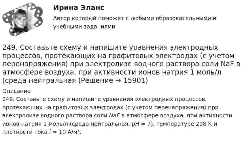      
          Описание
          249. Составьте схему и напишите уравнения электродных процессов, протекающих на графитовых электродах (с учетом перенапряжения) при электролизе водного раствора соли NaF в атмосфере воздуха, при активности ионов натрия 1 моль/л (среда нейтральная, рН = 7), температуре 298 К и плотности тока i = 10 А/м².  
            
            
            248. При электролизе расплава KCl на катоде выделился калий массой 7,8 г. Определите объем хлора, который выделился на аноде при нормальных условиях.  Ответ: 2,24 л.249. Составьте схему и напишите уравнения электродных процессов, протекающих на графитовых электродах (с учетом перенапряжения) при электролизе водного раствора соли NaF в атмосфере воздуха, при активности ионов натрия 1 моль/л (среда нейтральная24 задания по Уголовному праву (23 задачи и 1 теор. вопрос)24-летний гражданин Российской Федерации мусульманского вероисповедания, имеющий высшее юридическое образование, двухлетний стаж работы по юридической специальности, решил стать мировым судьей, но ему было отказано. Укажите основания отказа.24. Пользуясь стандартными величинами ΔGᵒ химических веществ (приложение), вычислите ΔG реакций:  РbО₂(к) + Рb(к) ↔ 2РbО(к)  и SnО₂(к) + Sn(к) ↔ 2SnО(к).  Какие степени окисления более характерны для свинца и олова?24. Предскажите знак изменения энтропии для следующих процессов:  1) CaCO₃(к) → CaO(к) + CO₂(г);  2) CO(г) + Cl₂(г) → COCl₂(г);  3) C₂H₄(г) + H₂(г) → C₂H₆(г).  Дайте соответствующее пояснение.25.06.2017 ООО «Зенит» обратилось в Арбитражный суд Новосибирской области с исковым заявлением к ООО «Радуга» о взыскании убытков по договору об оказании услуг. Определением суда от 27.06.2017 исковое заявление было оставлено без движения до 25.07.2017, в связи с тем, что истцом не была уплачены госпошлина. К указанному сроку истец не устранил242. Один из способов промышленного получения кальция – электролиз расплава CaCl₂. Какая масса металла будет получена, если известно, что в результате электролиза выделился хлор объемом 896 л при нормальных условиях? Ответ: 1,6 кг.243. При какой концентрации ионов Zn²⁺ (в моль/л) потенциал цинкового электрода будет на 0,015 В меньше его стандартного электродного потенциала? Ответ: 0,30 моль/л.243. Составьте схему и напишите уравнения электродных процессов, протекающих на электродах из золота (с учетом перенапряжения) при электролизе водного раствора соли NaBr в атмосфере воздуха, при активности ионов натрия 1 моль/л (среда нейтральная244. Составьте схему, напишите уравнения электродных процессов и рассчитайте теоретический потенциал разложения водного раствора NiSO₄ при электролизе на платиновых электродах при стандартных условиях (среда кислая, рН < 7), Ответ: Uт = 1,479 В.245. Составьте схему и напишите уравнения электродных процессов, протекающих на кобальтовых электродах (с учетом перенапряжения) при электролизе водного раствора соли в стандартных условиях, при активности ионов кальция 1 моль/л (среда кислая, рН < 7246. Какой промежуток времени (мин) следует пропускать ток силой 0,5 А через раствор AgNO₃ до выделения 0,27 г серебра? Ответ: 8 мин247. Составьте схему и напишите уравнения электродных процессов, протекающих на кадмиевых электродах (с учетом перенапряжения) при электролизе водного раствора соли CuSO₄ в стандартных условиях, при активности ионов меди 1 моль/л (среда кислая,