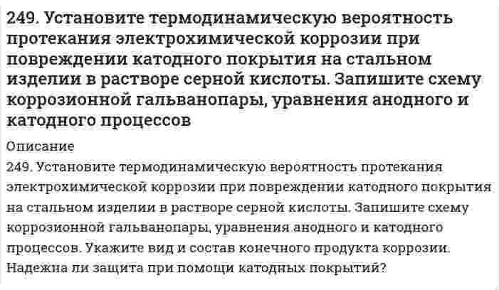      
          Описание
          249. Цинковая пластинка, спаянная с железной, опущена в разбавленную серную кислоту. Напишите электронные уравнения анодного и катодного процессов, протекающих при коррозии пластинки, а также схему данного коррозионного гальванического элемента.  
            
            
            249. Цинковая пластинка, спаянная с железной, опущена в разбавленную серную кислоту. Напишите электронные уравнения анодного и катодного процессов, протекающих при коррозии пластинки, а также схему данного коррозионного гальванического элемента.24. Вычислите ΔH0, ΔS0, ΔG0500 реакции Fe2O3(к) + 3H2 → 2Fe(к) + 3H2O(г).24. Какой объем раствора с массовой долей карбоната натрия 15% (плотность 1,16 г/мл) надо взять для приготовления 0,45 М раствора карбоната натрия объемом 120 мл?24. Определить давление на расстоянии 10 и 100 м от оси скважины при плоскорадиальном24. Пользуясь стандартными величинами G0 химических веществ (приложение), вычислите G реакций: РbО2(К) + Рb(К) ↔ 2РbО(К) и SnО2(К) + Sn(К) ↔ 2SnО(К). Какие степени окисления более характерны для свинца и олова?24. Представьте схему, позволяющую получить деканол-2 из этана. Называйте все органические промежуточные продукты. Используйте любые из перечисленных реактивов, которые имеются в лаборатории: хлор (Cl₂), бром (Br₂), металлический натрий (Na), 24. При взаимодействии 1,04 г некоторого металла с раствором кислоты выделилось 0,448 л водорода (н.у.). Определите этот металл.248. Рассчитайте и укажите степень окисления (CO) атомов элементов в предложенных частицах: Fe₂O₃, MnO₄⁻, Br⁻, CrO₄²⁻. Объясните, какую роль могут выполнять указанные частицы в окислительно-восстановительных реакциях: только окислитель (Ox), только 248. Составьте схемы двух гальванических элементов, в одном из которых медь была бы катодом, а в другом - анодом. Напишите для каждого из этих элементов электронные уравнения реакций, протекающих на катоде и на аноде.248. Установите термодинамическую вероятность протекания электрохимической коррозии на поверхности стального изделия с магниевым протектором в нейтральной водной среде, содержащей растворенные соли (NaCl, Na₂SO₄) в присутствии растворенного 248. Установите термодинамическую вероятность протекания электрохимической коррозии на поверхности стального изделия с магниевым протектором в нейтральной водной среде, содержащей растворенные соли (NaCl, Na₂SO₄) в присутствии растворенного . 2249. Какой металл целесообразнее выбрать для протекторной защиты железного изделия: цинк, никель или кобальт? Почему? Составьте уравнения анодного и катодного процессов атмосферной коррозии таких изделий. Каков состав продуктов коррозии?249. Рассчитайте и укажите степень окисления (CO) атомов элементов в предложенных частицах. Объясните, какую роль могут выполнять указанные частицы в окислительно-восстановительных реакциях: только окислитель (Ox), только восстановитель249. Установите термодинамическую вероятность протекания электрохимической коррозии при повреждении катодного покрытия на стальном изделии в растворе серной кислоты. Запишите схему коррозионной гальванопары, уравнения анодного и