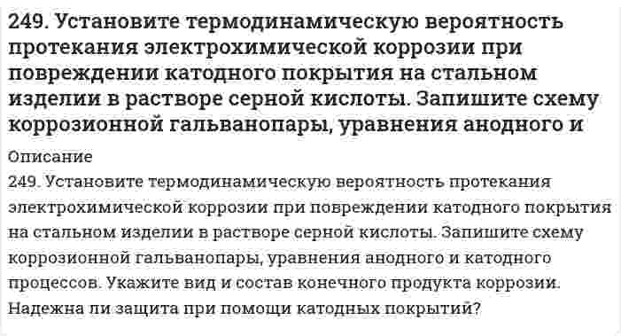      
          Описание
          249. Установите термодинамическую вероятность протекания электрохимической коррозии при повреждении катодного покрытия на стальном изделии в растворе серной кислоты. Запишите схему коррозионной гальванопары, уравнения анодного и катодного процессов. Укажите вид и состав конечного продукта коррозии. Надежна ли защита при помощи катодных покрытий?  
            
            
            249. Установите термодинамическую вероятность протекания электрохимической коррозии при повреждении катодного покрытия на стальном изделии в растворе серной кислоты. Запишите схему коррозионной гальванопары, уравнения анодного и катодного процессов249. Цинковая пластинка, спаянная с железной, опущена в разбавленную серную кислоту. Напишите электронные уравнения анодного и катодного процессов, протекающих при коррозии пластинки, а также схему данного коррозионного гальванического элемента.24. Вычислите ΔH0, ΔS0, ΔG0500 реакции Fe2O3(к) + 3H2 → 2Fe(к) + 3H2O(г).24. Какой объем раствора с массовой долей карбоната натрия 15% (плотность 1,16 г/мл) надо взять для приготовления 0,45 М раствора карбоната натрия объемом 120 мл?24. Определить давление на расстоянии 10 и 100 м от оси скважины при плоскорадиальном24. Пользуясь стандартными величинами G0 химических веществ (приложение), вычислите G реакций: РbО2(К) + Рb(К) ↔ 2РbО(К) и SnО2(К) + Sn(К) ↔ 2SnО(К). Какие степени окисления более характерны для свинца и олова?24. Представьте схему, позволяющую получить деканол-2 из этана. Называйте все органические промежуточные продукты. Используйте любые из перечисленных реактивов, которые имеются в лаборатории: хлор (Cl₂), бром (Br₂), металлический натрий (Na), 248. В воду, содержащую растворенный кислород, опустили никелевую пластинку и никелевую пластинку, частично покрытую медью. В каком случае процесс коррозии никеля происходит интенсивнее? Почему? Составьте уравнения анодного и248. Рассчитайте и укажите степень окисления (CO) атомов элементов в предложенных частицах: Fe₂O₃, MnO₄⁻, Br⁻, CrO₄²⁻. Объясните, какую роль могут выполнять указанные частицы в окислительно-восстановительных реакциях: только окислитель (Ox), только 248. Составьте схемы двух гальванических элементов, в одном из которых медь была бы катодом, а в другом - анодом. Напишите для каждого из этих элементов электронные уравнения реакций, протекающих на катоде и на аноде.248. Установите термодинамическую вероятность протекания электрохимической коррозии на поверхности стального изделия с магниевым протектором в нейтральной водной среде, содержащей растворенные соли (NaCl, Na₂SO₄) в присутствии растворенного 248. Установите термодинамическую вероятность протекания электрохимической коррозии на поверхности стального изделия с магниевым протектором в нейтральной водной среде, содержащей растворенные соли (NaCl, Na₂SO₄) в присутствии растворенного . 2249. Какой металл целесообразнее выбрать для протекторной защиты железного изделия: цинк, никель или кобальт? Почему? Составьте уравнения анодного и катодного процессов атмосферной коррозии таких изделий. Каков состав продуктов коррозии?249. Рассчитайте и укажите степень окисления (CO) атомов элементов в предложенных частицах. Объясните, какую роль могут выполнять указанные частицы в окислительно-восстановительных реакциях: только окислитель (Ox), только восстановитель