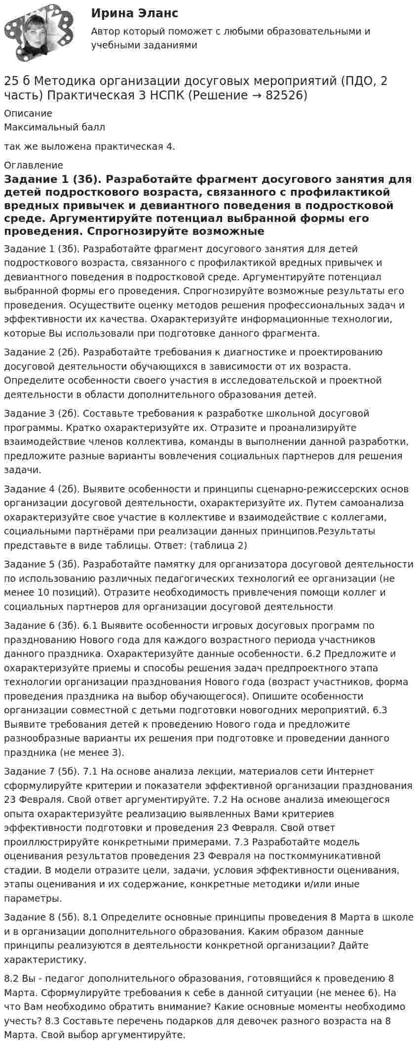     
            Описание
            Максимальный балл так же выложена практическая 4.   
            Оглавление
            Задание 1 (3б). Разработайте фрагмент досугового занятия для детей подросткового возраста, связанного с профилактикой вредных привычек и девиантного поведения в подростковой среде. Аргументируйте потенциал выбранной формы его проведения. Спрогнозируйте возможные результаты его проведения. Осуществите оценку методов решения профессиональных задач и эффективности их качества. Охарактеризуйте информационные технологии, которые Вы использовали при подготовке данного фрагмента.Задание 2 (2б). Разработайте требования к диагностике и проектированию досуговой деятельности обучающихся в зависимости от их возраста. Определите особенности своего участия в исследовательской и проектной деятельности в области дополнительного образования детей.Задание 3 (2б). Составьте требования к разработке школьной досуговой программы. Кратко охарактеризуйте их. Отразите и проанализируйте взаимодействие членов коллектива, команды в выполнении данной разработки, предложите разные варианты вовлечения социальных партнеров для решения задачи.Задание 4 (2б). Выявите особенности и принципы сценарно-режиссерских основ организации досуговой деятельности, охарактеризуйте их. Путем самоанализа охарактеризуйте свое участие в коллективе и взаимодействие с коллегами, социальными партнёрами при реализации данных принципов.Результаты представьте в виде таблицы. Ответ: (таблица 2)Задание 5 (3б). Разработайте памятку для организатора досуговой деятельности по использованию различных педагогических технологий ее организации (не менее 10 позиций). Отразите необходимость привлечения помощи коллег и социальных партнеров для организации досуговой деятельностиЗадание 6 (3б). 6.1 Выявите особенности игровых досуговых программ по празднованию Нового года для каждого возрастного периода участников данного праздника. Охарактеризуйте данные особенности. 6.2 Предложите и охарактеризуйте приемы и способы решения задач предпроектного этапа технологии организации празднования Нового года (возраст участников, форма проведения праздника на выбор обучающегося). Опишите особенности организации совместной с детьми подготовки новогодних мероприятий. 6.3 Выявите требования детей к проведению Нового года и предложите разнообразные варианты их решения при подготовке и проведении данного праздника (не менее 3).Задание 7 (5б). 7.1 На основе анализа лекции, материалов сети Интернет сформулируйте критерии и показатели эффективной организации празднования 23 Февраля. Свой ответ аргументируйте. 7.2 На основе анализа имеющегося опыта охарактеризуйте реализацию выявленных Вами критериев эффективности подготовки и проведения 23 Февраля. Свой ответ проиллюстрируйте конкретными примерами. 7.3 Разработайте модель оценивания результатов проведения 23 Февраля на посткоммуникативной стадии. В модели отразите цели, задачи, условия эффективности оценивания, этапы оценивания и их содержание, конкретные методики и/или иные параметры.Задание 8 (5б). 8.1 Определите основные принципы проведения 8 Марта в школе и в организации дополнительного образования. Каким образом данные принципы реализуются в деятельности конкретной организации? Дайте характеристику.8.2 Вы - педагог дополнительного образования, готовящийся к проведению 8 Марта. Сформулируйте требования к себе в данной ситуации (не менее 6). На что Вам необходимо обратить внимание? Какие основные моменты необходимо учесть? 8.3 Составьте перечень подарков для девочек разного возраста на 8 Марта. Свой выбор аргументируйте.  
            
            
            259. Составьте схему и напишите уравнения электродных процессов, протекающих на никелевых электродах (с учетом перенапряжения) при электролизе водного раствора соли Cr₂(SO₄)₃ в стандартных условиях, при активности ионов хрома 1 моль/л (среда25 б Методика организации досуговых мероприятий (ПДО, 2 часть) Практическая 3 НСПК25 б Методика организации досуговых мероприятий (ПДО, 2 часть) Практическая 4 НСПК25 б Практическая 1 НСПК Основные виды и способы организации досуговой деятельности по изобразительному и декоративно-прикладному искусству (ИЗО)25 б Практическая 2 НСПК Основные виды и способы организации досуговой деятельности по изобразительному и декоративно-прикладному искусству (ИЗО) 25 б Проектирование и организация работы с педагогическим коллективом Практическое занятие 1 нспк25 б Проектирование и организация работы с педагогическим коллективом Практическое занятие 2 нспк254. Вычислите массу серебра, выделившегося на катоде при пропускании тока силой 6 А через раствор AgNO₃ в течение 30 мин.255. Составьте схему и напишите уравнения электродных процессов, протекающих на медных электродах (с учетом перенапряжения) при электролизе водного раствора соли KI в атмосфере воздуха, при активности ионов калия 1 моль/л (кислая среда, рН <7),255. Составьте схему, напишите электронные уравнения электродных процессов и вычислите ЭДС гальванического элемента, состоящего из пластин кадмия и магния, опущенных в растворы своих солей с концентрацией  [Mg²⁺] = [Cd²⁺] = 1 моль/л. Изменится ли256. При электролизе водного раствора Cr₂(SO₄)₃ током силой 2 А масса катода увеличилась на 8 г. Определите промежуток времени, в течение которого проводили электролиз. Ответ: 6,19 ч.257. Составьте схему гальванического элемента, в основе которого лежит реакция, протекающая по уравнению: Ni + Pb(NO₃)₂ = Ni(NO₃)₂ + Pb  Напишите электронные уравнения анодного и катодного процессов. Вычислите ЭДС этого элемента257. Составьте схему и напишите уравнения электродных процессов, протекающих на кобальтовых электродах257. Составьте схему и напишите уравнения электродных процессов, протекающих на кобальтовых электродах (с учетом перенапряжения) при электролизе водного раствора щелочи KOH в атмосфере воздуха, при активности ионов калия 1 моль/л (среда щелочная