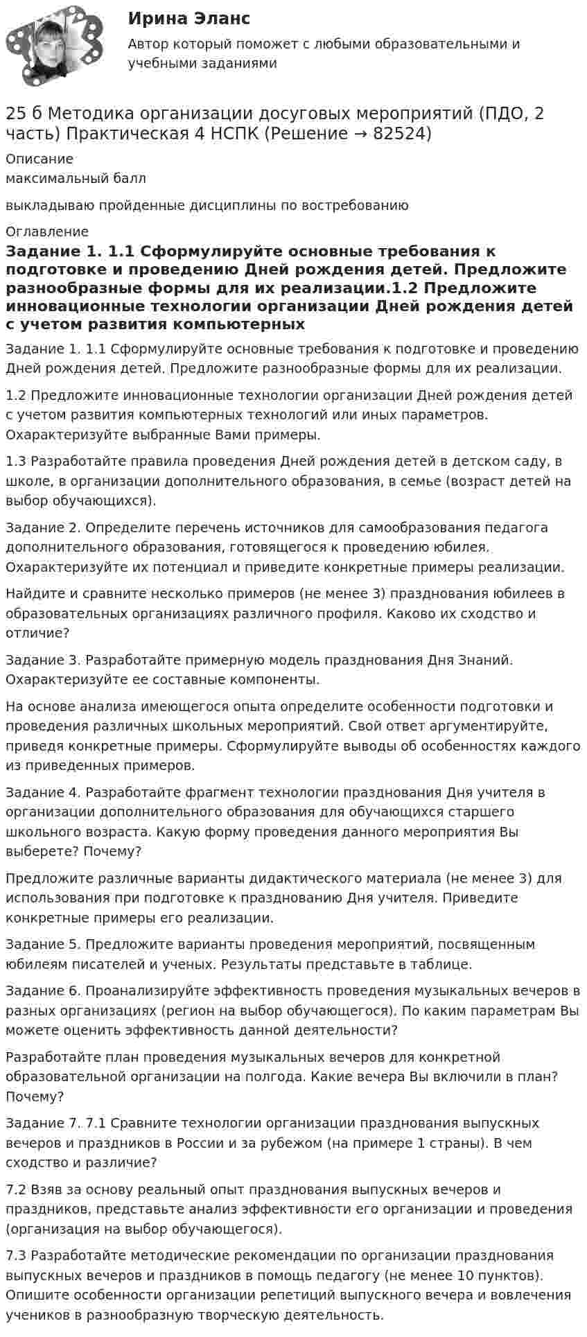     
            Описание
            максимальный баллвыкладываю пройденные дисциплины по востребованию 
            Оглавление
            Задание 1. 1.1 Сформулируйте основные требования к подготовке и проведению Дней рождения детей. Предложите разнообразные формы для их реализации.1.2 Предложите инновационные технологии организации Дней рождения детей с учетом развития компьютерных технологий или иных параметров. Охарактеризуйте выбранные Вами примеры.1.3 Разработайте правила проведения Дней рождения детей в детском саду, в школе, в организации дополнительного образования, в семье (возраст детей на выбор обучающихся).Задание 2. Определите перечень источников для самообразования педагога дополнительного образования, готовящегося к проведению юбилея. Охарактеризуйте их потенциал и приведите конкретные примеры реализации.Найдите и сравните несколько примеров (не менее 3) празднования юбилеев в образовательных организациях различного профиля. Каково их сходство и отличие?Задание 3. Разработайте примерную модель празднования Дня Знаний. Охарактеризуйте ее составные компоненты.На основе анализа имеющегося опыта определите особенности подготовки и проведения различных школьных мероприятий. Свой ответ аргументируйте, приведя конкретные примеры. Сформулируйте выводы об особенностях каждого из приведенных примеров.Задание 4. Разработайте фрагмент технологии празднования Дня учителя в организации дополнительного образования для обучающихся старшего школьного возраста. Какую форму проведения данного мероприятия Вы выберете? Почему?Предложите различные варианты дидактического материала (не менее 3) для использования при подготовке к празднованию Дня учителя. Приведите конкретные примеры его реализации.Задание 5. Предложите варианты проведения мероприятий, посвященным юбилеям писателей и ученых. Результаты представьте в таблице.Задание 6. Проанализируйте эффективность проведения музыкальных вечеров в разных организациях (регион на выбор обучающегося). По каким параметрам Вы можете оценить эффективность данной деятельности?Разработайте план проведения музыкальных вечеров для конкретной образовательной организации на полгода. Какие вечера Вы включили в план? Почему?Задание 7. 7.1 Сравните технологии организации празднования выпускных вечеров и праздников в России и за рубежом (на примере 1 страны). В чем сходство и различие?7.2 Взяв за основу реальный опыт празднования выпускных вечеров и праздников, представьте анализ эффективности его организации и проведения (организация на выбор обучающегося).7.3 Разработайте методические рекомендации по организации празднования выпускных вечеров и праздников в помощь педагогу (не менее 10 пунктов). Опишите особенности организации репетиций выпускного вечера и вовлечения учеников в разнообразную творческую деятельность.  
            
            
            25 б Методика организации досуговых мероприятий (ПДО, 2 часть) Практическая 3 НСПК25 б Методика организации досуговых мероприятий (ПДО, 2 часть) Практическая 4 НСПК25 б Практическая 1 НСПК Основные виды и способы организации досуговой деятельности по изобразительному и декоративно-прикладному искусству (ИЗО)25 б Практическая 2 НСПК Основные виды и способы организации досуговой деятельности по изобразительному и декоративно-прикладному искусству (ИЗО) 25 б Проектирование и организация работы с педагогическим коллективом Практическое занятие 1 нспк25 б Проектирование и организация работы с педагогическим коллективом Практическое занятие 2 нспк25 б Содержание и методика проведения культурно-досуговых массовых мероприятий ( ПДО )Практическое занятие 1 НСПК255. Составьте схему и напишите уравнения электродных процессов, протекающих на медных электродах (с учетом перенапряжения) при электролизе водного раствора соли KI в атмосфере воздуха, при активности ионов калия 1 моль/л (кислая среда, рН <7),255. Составьте схему, напишите электронные уравнения электродных процессов и вычислите ЭДС гальванического элемента, состоящего из пластин кадмия и магния, опущенных в растворы своих солей с концентрацией  [Mg²⁺] = [Cd²⁺] = 1 моль/л. Изменится ли256. При электролизе водного раствора Cr₂(SO₄)₃ током силой 2 А масса катода увеличилась на 8 г. Определите промежуток времени, в течение которого проводили электролиз. Ответ: 6,19 ч.257. Составьте схему гальванического элемента, в основе которого лежит реакция, протекающая по уравнению: Ni + Pb(NO₃)₂ = Ni(NO₃)₂ + Pb  Напишите электронные уравнения анодного и катодного процессов. Вычислите ЭДС этого элемента257. Составьте схему и напишите уравнения электродных процессов, протекающих на кобальтовых электродах257. Составьте схему и напишите уравнения электродных процессов, протекающих на кобальтовых электродах (с учетом перенапряжения) при электролизе водного раствора щелочи KOH в атмосфере воздуха, при активности ионов калия 1 моль/л (среда щелочная258. Через раствор соли Ni(NO₃)₂ в течение 2,45 часов пропускали ток силой 3,5 А. Определите, на сколько граммов за это время уменьшилась масса никелевого анода. Ответ: 9,39 г.
