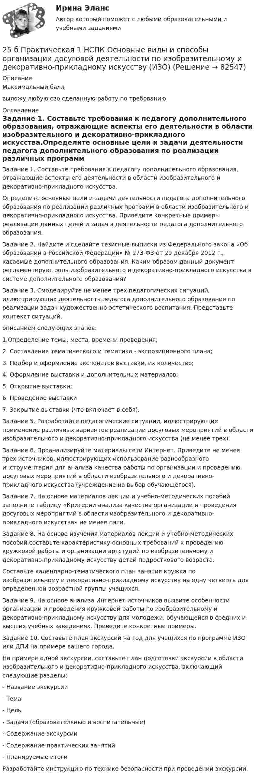     
            Описание
            Максимальный баллвыложу любую сво сделанную работу по требованию 
            Оглавление
            Задание 1. Составьте требования к педагогу дополнительного образования, отражающие аспекты его деятельности в области изобразительного и декоративно-прикладного искусства.Определите основные цели и задачи деятельности педагога дополнительного образования по реализации различных программ в области изобразительного и декоративно-прикладного искусства. Приведите конкретные примеры реализации данных целей и задач в деятельности педагога дополнительного образования. Задание 2. Найдите и сделайте тезисные выписки из Федерального закона «Об образовании в Российской Федерации» № 273-ФЗ от 29 декабря 2012 г., касаемые дополнительного образования. Каким образом данный документ регламентирует роль изобразительного и декоративно-прикладного искусства в системе дополнительного образования?Задание 3. Смоделируйте не менее трех педагогических ситуаций, иллюстрирующих деятельность педагога дополнительного образования по реализации задач художественно-эстетического воспитания. Представьте контекст ситуаций.описанием следующих этапов:1.Определение темы, места, времени проведения;2. Составление тематического и тематико - экспозиционного плана;3. Подбор и оформление экспонатов выставки, их количество;4. Оформление выставки и дополнительных материалов;5. Открытие выставки;6. Проведение выставки7. Закрытие выставки (что включает в себя).Задание 5. Разработайте педагогические ситуации, иллюстрирующие применение различных вариантов реализации досуговых мероприятий в области изобразительного и декоративно-прикладного искусства (не менее трех).Задание 6. Проанализируйте материалы сети Интернет. Приведите не менее трех источников, иллюстрирующих использование разнообразного инструментария для анализа качества работы по организации и проведению досуговых мероприятий в области изобразительного и декоративно-прикладного искусства (учреждение на выбор обучающегося).Задание 7. На основе материалов лекции и учебно-методических пособий заполните таблицу «Критерии анализа качества организации и проведения досуговых мероприятий в области изобразительного и декоративно-прикладного искусства» не менее пяти.Задание 8. На основе изучения материалов лекции и учебно-методических пособий составьте характеристику основных требований к проведению кружковой работы и организации артстудий по изобразительному и декоративно-прикладному искусству детей подросткового возраста.Составьте календарно-тематического план занятия кружка по изобразительному и декоративно-прикладному искусству на одну четверть для определенной возрастной группы учащихся.Задание 9. На основе анализа Интернет источников выявите особенности организации и проведения кружковой работы по изобразительному и декоративно-прикладному искусству для молодежи, обучающейся в средних и высших учебных заведениях. Приведите конкретные примеры.Задание 10. Составьте план экскурсий на год для учащихся по программе ИЗО или ДПИ на примере вашего города.На примере одной экскурсии, составьте план подготовки экскурсии в области изобразительного и декоративно-прикладного искусства, включающий следующие разделы:- Название экскурсии- Тема- Цель- Задачи (образовательные и воспитательные)- Содержание экскурсии- Содержание практических занятий- Планируемые итогиРазработайте инструкцию по технике безопасности при проведении экскурсии.  
            
            
            25 б Методика организации досуговых мероприятий (ПДО, 2 часть) Практическая 4 НСПК25 б Практическая 1 НСПК Основные виды и способы организации досуговой деятельности по изобразительному и декоративно-прикладному искусству (ИЗО)25 б Практическая 2 НСПК Основные виды и способы организации досуговой деятельности по изобразительному и декоративно-прикладному искусству (ИЗО) 25 б Проектирование и организация работы с педагогическим коллективом Практическое занятие 1 нспк25 б Проектирование и организация работы с педагогическим коллективом Практическое занятие 2 нспк25 б Содержание и методика проведения культурно-досуговых массовых мероприятий ( ПДО )Практическое занятие 1 НСПК25 б Содержание и методика проведения культурно-досуговых массовых мероприятий ПДО  Практическое занятие 2 НСПК255. Составьте схему, напишите электронные уравнения электродных процессов и вычислите ЭДС гальванического элемента, состоящего из пластин кадмия и магния, опущенных в растворы своих солей с концентрацией  [Mg²⁺] = [Cd²⁺] = 1 моль/л. Изменится ли256. При электролизе водного раствора Cr₂(SO₄)₃ током силой 2 А масса катода увеличилась на 8 г. Определите промежуток времени, в течение которого проводили электролиз. Ответ: 6,19 ч.257. Составьте схему гальванического элемента, в основе которого лежит реакция, протекающая по уравнению: Ni + Pb(NO₃)₂ = Ni(NO₃)₂ + Pb  Напишите электронные уравнения анодного и катодного процессов. Вычислите ЭДС этого элемента257. Составьте схему и напишите уравнения электродных процессов, протекающих на кобальтовых электродах257. Составьте схему и напишите уравнения электродных процессов, протекающих на кобальтовых электродах (с учетом перенапряжения) при электролизе водного раствора щелочи KOH в атмосфере воздуха, при активности ионов калия 1 моль/л (среда щелочная258. Через раствор соли Ni(NO₃)₂ в течение 2,45 часов пропускали ток силой 3,5 А. Определите, на сколько граммов за это время уменьшилась масса никелевого анода. Ответ: 9,39 г.259. Составьте схему и напишите уравнения электродных процессов, протекающих на никелевых электродах (с учетом перенапряжения) при электролизе водного раствора соли Cr₂(SO₄)₃ в стандартных условиях, при активности ионов хрома 1 моль/л (среда