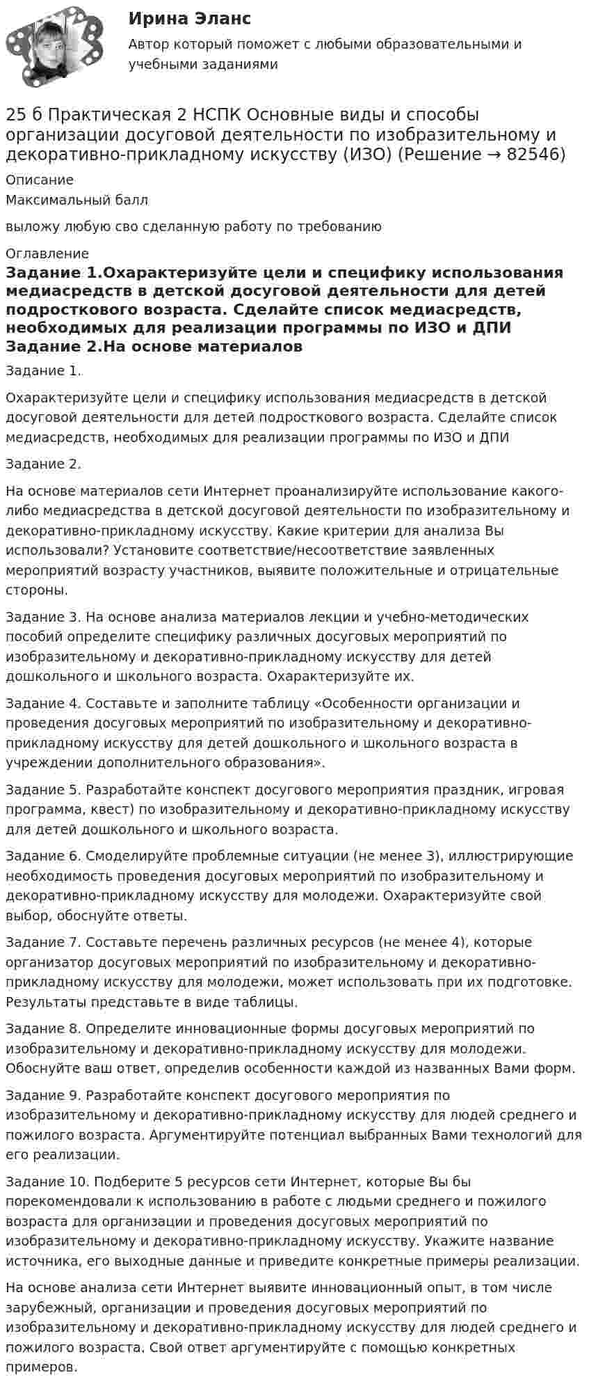     
            Описание
            Максимальный баллвыложу любую сво сделанную работу по требованию 
            Оглавление
            Задание 1.Охарактеризуйте цели и специфику использования медиасредств в детской досуговой деятельности для детей подросткового возраста. Сделайте список медиасредств, необходимых для реализации программы по ИЗО и ДПИ Задание 2.На основе материалов сети Интернет проанализируйте использование какого-либо медиасредства в детской досуговой деятельности по изобразительному и декоративно-прикладному искусству. Какие критерии для анализа Вы использовали? Установите соответствие/несоответствие заявленных мероприятий возрасту участников, выявите положительные и отрицательные стороны.Задание 3. На основе анализа материалов лекции и учебно-методических пособий определите специфику различных досуговых мероприятий по изобразительному и декоративно-прикладному искусству для детей дошкольного и школьного возраста. Охарактеризуйте их.Задание 4. Составьте и заполните таблицу «Особенности организации и проведения досуговых мероприятий по изобразительному и декоративно-прикладному искусству для детей дошкольного и школьного возраста в учреждении дополнительного образования».Задание 5. Разработайте конспект досугового мероприятия праздник, игровая программа, квест) по изобразительному и декоративно-прикладному искусству для детей дошкольного и школьного возраста.Задание 6. Смоделируйте проблемные ситуации (не менее 3), иллюстрирующие необходимость проведения досуговых мероприятий по изобразительному и декоративно-прикладному искусству для молодежи. Охарактеризуйте свой выбор, обоснуйте ответы.Задание 7. Составьте перечень различных ресурсов (не менее 4), которые организатор досуговых мероприятий по изобразительному и декоративно-прикладному искусству для молодежи, может использовать при их подготовке. Результаты представьте в виде таблицы.Задание 8. Определите инновационные формы досуговых мероприятий по изобразительному и декоративно-прикладному искусству для молодежи. Обоснуйте ваш ответ, определив особенности каждой из названных Вами форм.Задание 9. Разработайте конспект досугового мероприятия по изобразительному и декоративно-прикладному искусству для людей среднего и пожилого возраста. Аргументируйте потенциал выбранных Вами технологий для его реализации.Задание 10. Подберите 5 ресурсов сети Интернет, которые Вы бы порекомендовали к использованию в работе с людьми среднего и пожилого возраста для организации и проведения досуговых мероприятий по изобразительному и декоративно-прикладному искусству. Укажите название источника, его выходные данные и приведите конкретные примеры реализации.На основе анализа сети Интернет выявите инновационный опыт, в том числе зарубежный, организации и проведения досуговых мероприятий по изобразительному и декоративно-прикладному искусству для людей среднего и пожилого возраста. Свой ответ аргументируйте с помощью конкретных примеров.  
            
            
            25 б Практическая 1 НСПК Основные виды и способы организации досуговой деятельности по изобразительному и декоративно-прикладному искусству (ИЗО)25 б Практическая 2 НСПК Основные виды и способы организации досуговой деятельности по изобразительному и декоративно-прикладному искусству (ИЗО) 25 б Проектирование и организация работы с педагогическим коллективом Практическое занятие 1 нспк25 б Проектирование и организация работы с педагогическим коллективом Практическое занятие 2 нспк25 б Содержание и методика проведения культурно-досуговых массовых мероприятий ( ПДО )Практическое занятие 1 НСПК25 б Содержание и методика проведения культурно-досуговых массовых мероприятий ПДО  Практическое занятие 2 НСПК[ 25 из 25 баллов] Практическое занятие 1 по астрономии (НСПК) 256. При электролизе водного раствора Cr₂(SO₄)₃ током силой 2 А масса катода увеличилась на 8 г. Определите промежуток времени, в течение которого проводили электролиз. Ответ: 6,19 ч.257. Составьте схему гальванического элемента, в основе которого лежит реакция, протекающая по уравнению: Ni + Pb(NO₃)₂ = Ni(NO₃)₂ + Pb  Напишите электронные уравнения анодного и катодного процессов. Вычислите ЭДС этого элемента257. Составьте схему и напишите уравнения электродных процессов, протекающих на кобальтовых электродах257. Составьте схему и напишите уравнения электродных процессов, протекающих на кобальтовых электродах (с учетом перенапряжения) при электролизе водного раствора щелочи KOH в атмосфере воздуха, при активности ионов калия 1 моль/л (среда щелочная258. Через раствор соли Ni(NO₃)₂ в течение 2,45 часов пропускали ток силой 3,5 А. Определите, на сколько граммов за это время уменьшилась масса никелевого анода. Ответ: 9,39 г.259. Составьте схему и напишите уравнения электродных процессов, протекающих на никелевых электродах (с учетом перенапряжения) при электролизе водного раствора соли Cr₂(SO₄)₃ в стандартных условиях, при активности ионов хрома 1 моль/л (среда25 б Методика организации досуговых мероприятий (ПДО, 2 часть) Практическая 3 НСПК