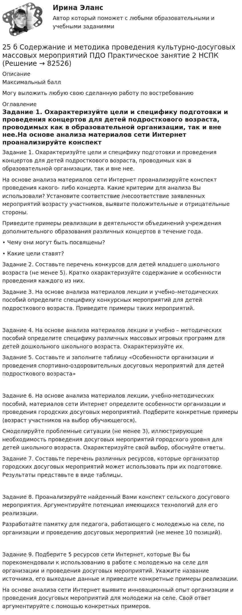     
            Описание
            Максимальный баллМогу выложить любую свою сделанную работу по востребованию  
            Оглавление
            Задание 1. Охарактеризуйте цели и специфику подготовки и проведения концертов для детей подросткового возраста, проводимых как в образовательной организации, так и вне нее.На основе анализа материалов сети Интернет проанализируйте конспект проведения какого- либо концерта. Какие критерии для анализа Вы использовали? Установите соответствие /несоответствие заявленных мероприятий возрасту участников, выявите положительные и отрицательные стороны.Приведите примеры реализации в деятельности объединений учреждения дополнительного образования различных концертов в течение года.• Чему они могут быть посвящены?• Какие цели ставят? Задание 2. Составьте перечень конкурсов для детей младшего школьного возраста (не менее 5). Кратко охарактеризуйте содержание и особенности проведения каждого из них.Задание 3. На основе анализа материалов лекции и учебно–методических пособий определите специфику конкурсных мероприятий для детей подросткового возраста. Приведите примеры таких мероприятий.Задание 4. На основе анализа материалов лекции и учебно – методических пособий определите специфику различных массовых игровых программ для детей дошкольного школьного возраста. Охарактеризуйте их.Задание 5. Составьте и заполните таблицу «Особенности организации и проведения спортивно-оздоровительных досуговых мероприятий для детей подросткового возраста»Задание 6. На основе анализа материалов лекции, учебно-методических пособий, материалов сети Интернет определите особенности организации и проведения городских досуговых мероприятий. Подберите конкретные примеры (возраст участников на выбор обучающегося).Смоделируйте проблемные ситуации (не менее 3), иллюстрирующие необходимость проведения досуговых мероприятий городского уровня для детей школьного возраста. Охарактеризуйте свой выбор, обоснуйте ответы.Задание 7. Составьте перечень различных ресурсов, которые организатор городских досуговых мероприятий может использовать при их подготовке. Результаты представьте в виде таблицы.Задание 8. Проанализируйте найденный Вами конспект сельского досугового мероприятия. Аргументируйте потенциал имеющихся технологий для его реализации.Разработайте памятку для педагога, работающего с молодежью на селе, по организации и проведению досуговых мероприятий (не менее 10 позиций).Задание 9. Подберите 5 ресурсов сети Интернет, которые Вы бы порекомендовали к использованию в работе с молодежью на селе для организации и проведения досуговых мероприятий. Укажите название источника, его выходные данные и приведите конкретные примеры реализации.На основе анализа сети Интернет выявите инновационный опыт организации и проведения досуговых мероприятий для молодежи на селе. Свой ответ аргументируйте с помощью конкретных примеров.  
            
            
            25 б Содержание и методика проведения культурно-досуговых массовых мероприятий ( ПДО )Практическое занятие 1 НСПК25 б Содержание и методика проведения культурно-досуговых массовых мероприятий ПДО  Практическое занятие 2 НСПК[ 25 из 25 баллов] Практическое занятие 1 по астрономии (НСПК) [25 из 25 баллов] Практическое занятие 2 по БЖД (Для девушек, НСПК)[25 из 25 баллов] Практическое занятие 3 по истории (НСПК)25. Какие значения могут принимать квантовые числа n, l, ml и ms, характеризующие состояние электрона в атоме? Какие значения они принимают для внешних электронов атома бария?25-летний Иванов, испытывая потребность в деньгах на приобретение наркотиков, продал соседям по дому несколько принадлежащих ему вещей по крайне низким ценам. Мать Иванова, проживающая отдельно от сына, потребовала возврата всего имущества, т.к.258. Через раствор соли Ni(NO₃)₂ в течение 2,45 часов пропускали ток силой 3,5 А. Определите, на сколько граммов за это время уменьшилась масса никелевого анода. Ответ: 9,39 г.259. Составьте схему и напишите уравнения электродных процессов, протекающих на никелевых электродах (с учетом перенапряжения) при электролизе водного раствора соли Cr₂(SO₄)₃ в стандартных условиях, при активности ионов хрома 1 моль/л (среда25 б Методика организации досуговых мероприятий (ПДО, 2 часть) Практическая 3 НСПК25 б Методика организации досуговых мероприятий (ПДО, 2 часть) Практическая 4 НСПК25 б Практическая 1 НСПК Основные виды и способы организации досуговой деятельности по изобразительному и декоративно-прикладному искусству (ИЗО)25 б Практическая 2 НСПК Основные виды и способы организации досуговой деятельности по изобразительному и декоративно-прикладному искусству (ИЗО) 25 б Проектирование и организация работы с педагогическим коллективом Практическое занятие 1 нспк