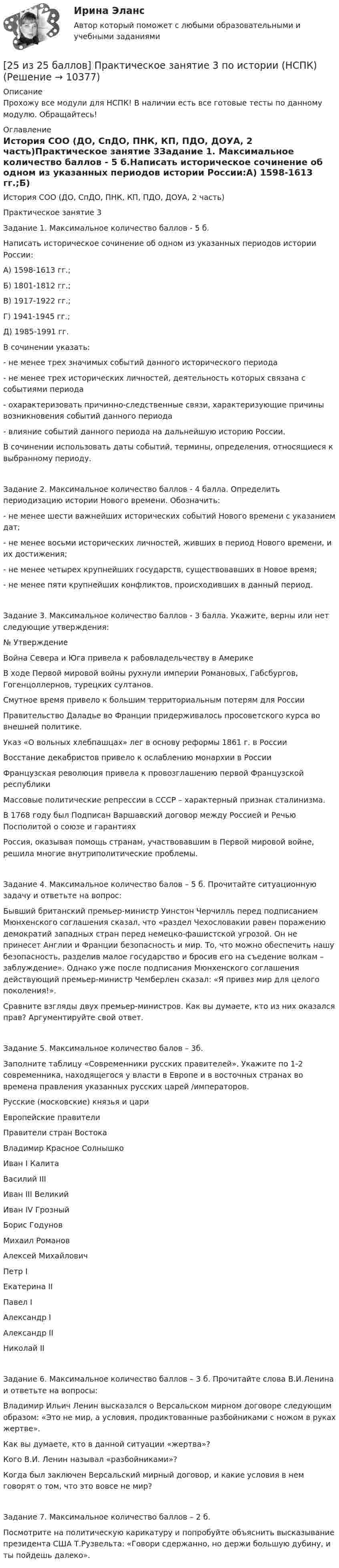     
          Описание
          Прохожу все модули для НСПК! В наличии есть все готовые тесты по данному модулю. Обращайтесь! 
          Оглавление
          История СОО (ДО, СпДО, ПНК, КП, ПДО, ДОУА, 2 часть)Практическое занятие 3Задание 1. Максимальное количество баллов - 5 б.Написать историческое сочинение об одном из указанных периодов истории России:А) 1598-1613 гг.;Б) 1801-1812 гг.;В) 1917-1922 гг.;Г) 1941-1945 гг.;Д) 1985-1991 гг.В сочинении указать:- не менее трех значимых событий данного исторического периода- не менее трех исторических личностей, деятельность которых связана с событиями периода- охарактеризовать причинно-следственные связи, характеризующие причины возникновения событий данного периода- влияние событий данного периода на дальнейшую историю России.В сочинении использовать даты событий, термины, определения, относящиеся к выбранному периоду. Задание 2. Максимальное количество баллов - 4 балла. Определить периодизацию истории Нового времени. Обозначить:- не менее шести важнейших исторических событий Нового времени с указанием дат;- не менее восьми исторических личностей, живших в период Нового времени, и их достижения;- не менее четырех крупнейших государств, существовавших в Новое время;- не менее пяти крупнейших конфликтов, происходивших в данный период.Задание 3. Максимальное количество баллов - 3 балла. Укажите, верны или нет следующие утверждения:№ УтверждениеВойна Севера и Юга привела к рабовладельчеству в АмерикеВ ходе Первой мировой войны рухнули империи Романовых, Габсбургов, Гогенцоллернов, турецких султанов.Смутное время привело к большим территориальным потерям для РоссииПравительство Даладье во Франции придерживалось просоветского курса во внешней политике.Указ «О вольных хлебпашцах» лег в основу реформы 1861 г. в РоссииВосстание декабристов привело к ослаблению монархии в РоссииФранцузская революция привела к провозглашению первой Французской республикиМассовые политические репрессии в СССР – характерный признак сталинизма.В 1768 году был Подписан Варшавский договор между Россией и Речью Посполитой о союзе и гарантияхРоссия, оказывая помощь странам, участвовавшим в Первой мировой войне, решила многие внутриполитические проблемы. Задание 4. Максимальное количество балов – 5 б. Прочитайте ситуационную задачу и ответьте на вопрос:Бывший британский премьер-министр Уинстон Черчилль перед подписанием Мюнхенского соглашения сказал, что «раздел Чехословакии равен поражению демократий западных стран перед немецко-фашистской угрозой. Он не принесет Англии и Франции безопасность и мир. То, что можно обеспечить нашу безопасность, разделив малое государство и бросив его на съедение волкам – заблуждение». Однако уже после подписания Мюнхенского соглашения действующий премьер-министр Чемберлен сказал: «Я привез мир для целого поколения!».Сравните взгляды двух премьер-министров. Как вы думаете, кто из них оказался прав? Аргументируйте свой ответ.Задание 5. Максимальное количество балов – 3б.Заполните таблицу «Современники русских правителей». Укажите по 1-2 современника, находящегося у власти в Европе и в восточных странах во времена правления указанных русских царей /императоров.Русские (московские) князья и цариЕвропейские правителиПравители стран ВостокаВладимир Красное СолнышкоИван I КалитаВасилий IIIИван III ВеликийИван IV ГрозныйБорис ГодуновМихаил РомановАлексей МихайловичПетр IЕкатерина IIПавел IАлександр IАлександр IIНиколай IIЗадание 6. Максимальное количество баллов – 3 б. Прочитайте слова В.И.Ленина и ответьте на вопросы:Владимир Ильич Ленин высказался о Версальском мирном договоре следующим образом: «Это не мир, а условия, продиктованные разбойниками с ножом в руках жертве».Как вы думаете, кто в данной ситуации «жертва»?Кого В.И. Ленин называл «разбойниками»?Когда был заключен Версальский мирный договор, и какие условия в нем говорят о том, что это вовсе не мир?Задание 7. Максимальное количество баллов – 2 б.Посмотрите на политическую карикатуру и попробуйте объяснить высказывание президента США Т.Рузвельта: «Говори сдержанно, но держи большую дубину, и ты пойдешь далеко». 
            
            
            [25 из 25 баллов] Практическое занятие 2 по БЖД (Для девушек, НСПК)[25 из 25 баллов] Практическое занятие 3 по истории (НСПК)25. Какие значения могут принимать квантовые числа n, l, ml и ms, характеризующие состояние электрона в атоме? Какие значения они принимают для внешних электронов атома бария?25-летний Иванов, испытывая потребность в деньгах на приобретение наркотиков, продал соседям по дому несколько принадлежащих ему вещей по крайне низким ценам. Мать Иванова, проживающая отдельно от сына, потребовала возврата всего имущества, т.к.25-летний Иванов, испытывая потребность в деньгах на приобретение наркотиков, продал соседям по дому несколько принадлежащих ему вещей по крайне низким ценам. Мать Иванова, проживающая отдельно от сына, потребовала возврата всего имущества, т.к., по25-летний Иванов, испытывая потребность в деньгах на приобретение наркотиков, продал соседям по дому несколько принадлежащих ему вещей по крайне низким ценам. Однако после этого Иванов обратился с иском в суд о признании совершенных им 25. На основании результатов расчёта ΔᵣGº реакций:  1) NH₃ (r) + 3/2Cl₂ (г) → 1/2N₂ (г) + 3HCl (г),  2) NН₃ (г) + 3/4О₂ (г) → 1/2N₂ (г) + 3/2Н₂О (ж),  сравните окислительные свойства хлора и кислорода по отношению к аммиаку.25 б Методика организации досуговых мероприятий (ПДО, 2 часть) Практическая 4 НСПК25 б Практическая 1 НСПК Основные виды и способы организации досуговой деятельности по изобразительному и декоративно-прикладному искусству (ИЗО)25 б Практическая 2 НСПК Основные виды и способы организации досуговой деятельности по изобразительному и декоративно-прикладному искусству (ИЗО) 25 б Проектирование и организация работы с педагогическим коллективом Практическое занятие 1 нспк25 б Проектирование и организация работы с педагогическим коллективом Практическое занятие 2 нспк25 б Содержание и методика проведения культурно-досуговых массовых мероприятий ( ПДО )Практическое занятие 1 НСПК25 б Содержание и методика проведения культурно-досуговых массовых мероприятий ПДО  Практическое занятие 2 НСПК