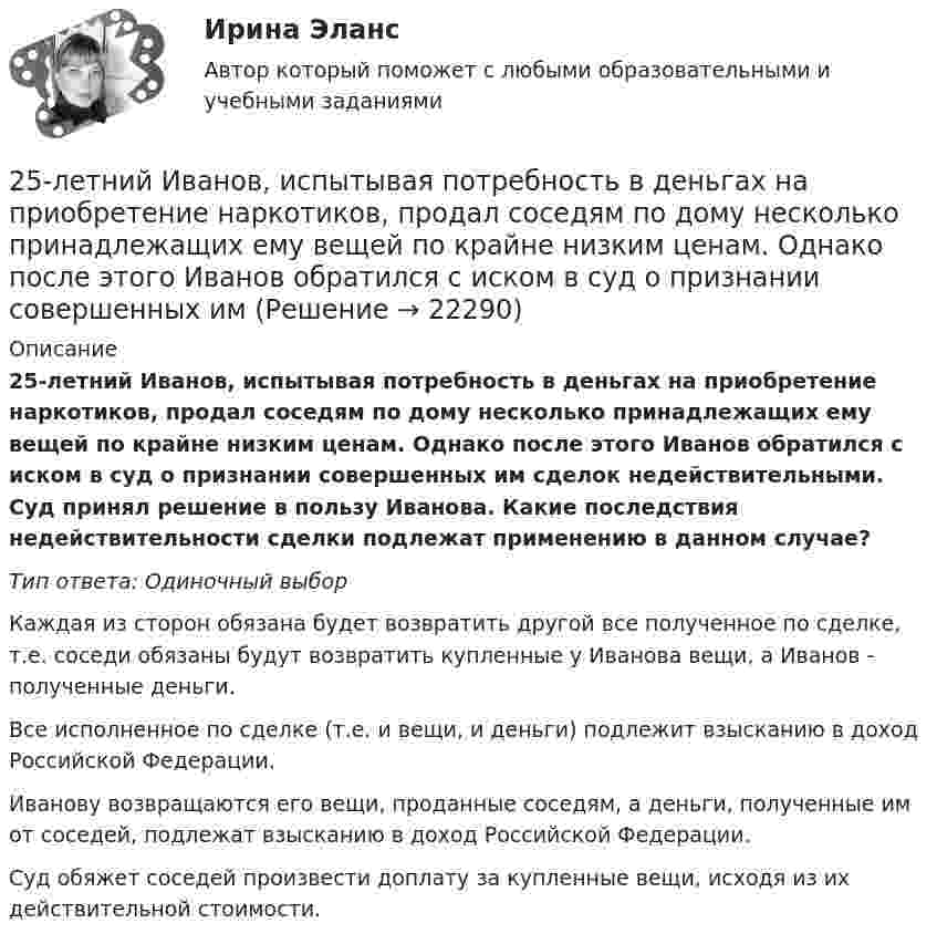      
          Описание
          25-летний Иванов, испытывая потребность в деньгах на приобретение наркотиков, продал соседям по дому несколько принадлежащих ему вещей по крайне низким ценам. Однако после этого Иванов обратился с иском в суд о признании совершенных им сделок недействительными. Суд принял решение в пользу Иванова. Какие последствия недействительности сделки подлежат применению в данном случае?Тип ответа: Одиночный выборКаждая из сторон обязана будет возвратить другой все полученное по сделке, т.е. соседи обязаны будут возвратить купленные у Иванова вещи, а Иванов - полученные деньги.Все исполненное по сделке (т.е. и вещи, и деньги) подлежит взысканию в доход Российской Федерации.Иванову возвращаются его вещи, проданные соседям, а деньги, полученные им от соседей, подлежат взысканию в доход Российской Федерации.Суд обяжет соседей произвести доплату за купленные вещи, исходя из их действительной стоимости.  
            
            
            25-летний Иванов, испытывая потребность в деньгах на приобретение наркотиков, продал соседям по дому несколько принадлежащих ему вещей по крайне низким ценам. Мать Иванова, проживающая отдельно от сына, потребовала возврата всего имущества, т.к., по25-летний Иванов, испытывая потребность в деньгах на приобретение наркотиков, продал соседям по дому несколько принадлежащих ему вещей по крайне низким ценам. Однако после этого Иванов обратился с иском в суд о признании совершенных им 25. На основании результатов расчёта ΔᵣGº реакций:  1) NH₃ (r) + 3/2Cl₂ (г) → 1/2N₂ (г) + 3HCl (г),  2) NН₃ (г) + 3/4О₂ (г) → 1/2N₂ (г) + 3/2Н₂О (ж),  сравните окислительные свойства хлора и кислорода по отношению к аммиаку.25.	Совершенствование кадрового планирования в организации.25 тестовых заданий по ОРД25 января 2020г. инспектор государственного пожарного надзора составил протокол о нарушении директором магазина Ш. правил пожарной безопасности. 15 февраля 2020г. протокол был направлен в административную комиссию. 27 марта 2020г. комиссия своим постановлением наложила на Ш. штраф в размере 2-х минимальных размеров месячной зарплаты. Не согласившись с постановлением комиссии, Ш. направил жалобу в районный суд. 2 апреля 2020г. судья рассмотрел жалобу Ш. и оставил постановление комиссии без изменений.260. При рафинировании меди током 25 А за 4 часа выделяется 112 г меди. Рассчитайте выход по току. Ответ: 94,4 %.25 б Проектирование и организация работы с педагогическим коллективом Практическое занятие 2 нспк25 б Содержание и методика проведения культурно-досуговых массовых мероприятий ( ПДО )Практическое занятие 1 НСПК25 б Содержание и методика проведения культурно-досуговых массовых мероприятий ПДО  Практическое занятие 2 НСПК[ 25 из 25 баллов] Практическое занятие 1 по астрономии (НСПК) [25 из 25 баллов] Практическое занятие 2 по БЖД (Для девушек, НСПК)[25 из 25 баллов] Практическое занятие 3 по истории (НСПК)25. Какие значения могут принимать квантовые числа n, l, ml и ms, характеризующие состояние электрона в атоме? Какие значения они принимают для внешних электронов атома бария?