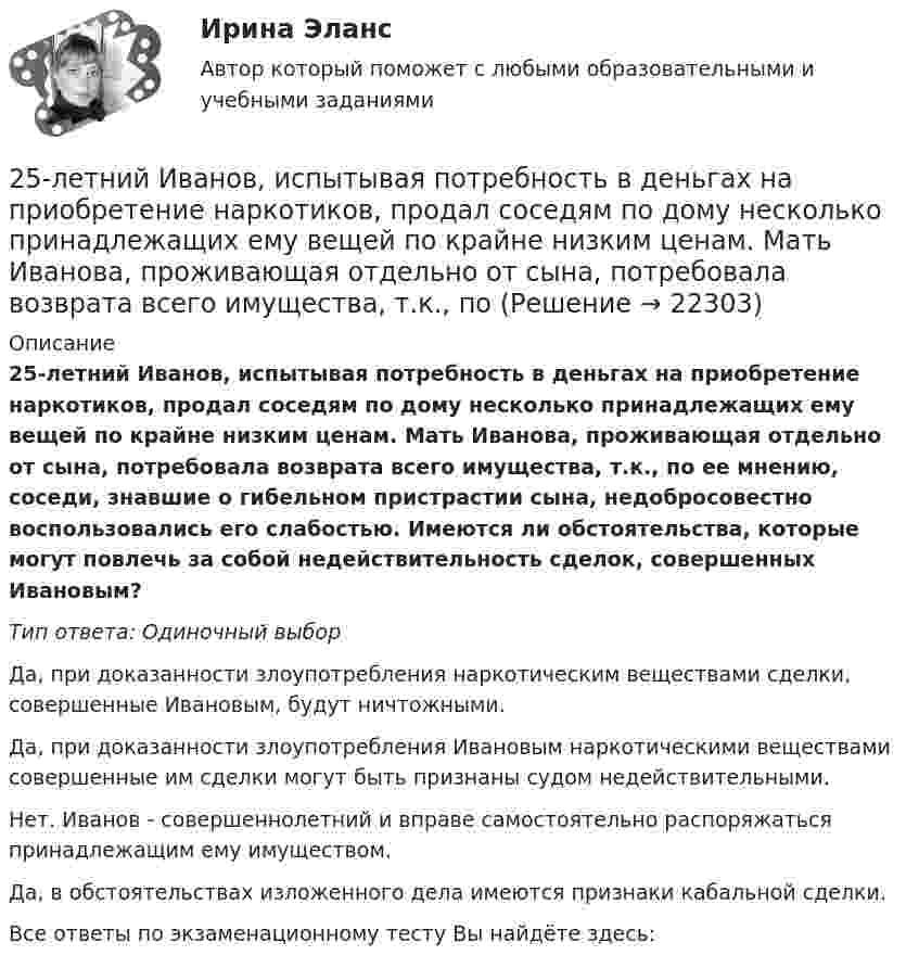      
          Описание
          25-летний Иванов, испытывая потребность в деньгах на приобретение наркотиков, продал соседям по дому несколько принадлежащих ему вещей по крайне низким ценам. Мать Иванова, проживающая отдельно от сына, потребовала возврата всего имущества, т.к., по ее мнению, соседи, знавшие о гибельном пристрастии сына, недобросовестно воспользовались его слабостью. Имеются ли обстоятельства, которые могут повлечь за собой недействительность сделок, совершенных Ивановым?Тип ответа: Одиночный выборДа, при доказанности злоупотребления наркотическим веществами сделки, совершенные Ивановым, будут ничтожными.Да, при доказанности злоупотребления Ивановым наркотическими веществами совершенные им сделки могут быть признаны судом недействительными.Нет. Иванов - совершеннолетний и вправе самостоятельно распоряжаться принадлежащим ему имуществом.Да, в обстоятельствах изложенного дела имеются признаки кабальной сделки.Все ответы по экзаменационному тесту Вы найдёте здесь:   
            
            
            25-летний Иванов, испытывая потребность в деньгах на приобретение наркотиков, продал соседям по дому несколько принадлежащих ему вещей по крайне низким ценам. Мать Иванова, проживающая отдельно от сына, потребовала возврата всего имущества, т.к.25-летний Иванов, испытывая потребность в деньгах на приобретение наркотиков, продал соседям по дому несколько принадлежащих ему вещей по крайне низким ценам. Мать Иванова, проживающая отдельно от сына, потребовала возврата всего имущества, т.к., по25-летний Иванов, испытывая потребность в деньгах на приобретение наркотиков, продал соседям по дому несколько принадлежащих ему вещей по крайне низким ценам. Однако после этого Иванов обратился с иском в суд о признании совершенных им 25. На основании результатов расчёта ΔᵣGº реакций:  1) NH₃ (r) + 3/2Cl₂ (г) → 1/2N₂ (г) + 3HCl (г),  2) NН₃ (г) + 3/4О₂ (г) → 1/2N₂ (г) + 3/2Н₂О (ж),  сравните окислительные свойства хлора и кислорода по отношению к аммиаку.25.	Совершенствование кадрового планирования в организации.25 тестовых заданий по ОРД25 января 2020г. инспектор государственного пожарного надзора составил протокол о нарушении директором магазина Ш. правил пожарной безопасности. 15 февраля 2020г. протокол был направлен в административную комиссию. 27 марта 2020г. комиссия своим постановлением наложила на Ш. штраф в размере 2-х минимальных размеров месячной зарплаты. Не согласившись с постановлением комиссии, Ш. направил жалобу в районный суд. 2 апреля 2020г. судья рассмотрел жалобу Ш. и оставил постановление комиссии без изменений. 25 б Проектирование и организация работы с педагогическим коллективом Практическое занятие 1 нспк25 б Проектирование и организация работы с педагогическим коллективом Практическое занятие 2 нспк25 б Содержание и методика проведения культурно-досуговых массовых мероприятий ( ПДО )Практическое занятие 1 НСПК25 б Содержание и методика проведения культурно-досуговых массовых мероприятий ПДО  Практическое занятие 2 НСПК[ 25 из 25 баллов] Практическое занятие 1 по астрономии (НСПК) [25 из 25 баллов] Практическое занятие 2 по БЖД (Для девушек, НСПК)[25 из 25 баллов] Практическое занятие 3 по истории (НСПК)