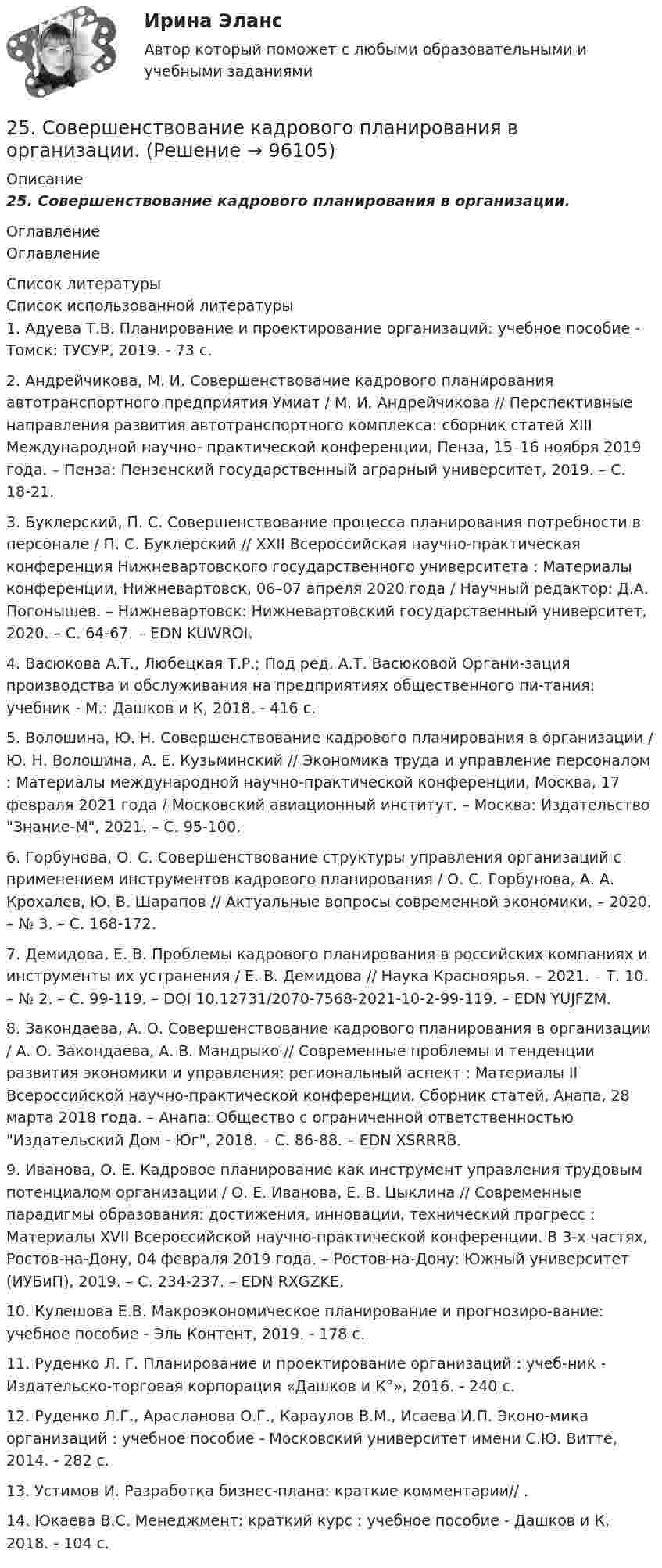      
            Описание
            25.    Совершенствование кадрового планирования в организации. 
            Оглавление
            Оглавление 
            Список литературы
            Список использованной литературы	1.         Адуева Т.В. Планирование и проектирование организаций: учебное пособие - Томск: ТУСУР, 2019. - 73 c. 	2.         Андрейчикова, М. И. Совершенствование кадрового планирования автотранспортного предприятия Умиат / М. И. Андрейчикова // Перспективные направления развития автотранспортного комплекса: сборник статей XIII Международной научно- практической конференции, Пенза, 15–16 ноября 2019 года. – Пенза: Пензенский государственный аграрный университет, 2019. – С. 18-21. 	3.         Буклерский, П. С. Совершенствование процесса планирования потребности в персонале / П. С. Буклерский // XXII Всероссийская научно-практическая конференция Нижневартовского государственного университета : Материалы конференции, Нижневартовск, 06–07 апреля 2020 года / Научный редактор: Д.А. Погонышев. – Нижневартовск: Нижневартовский государственный университет, 2020. – С. 64-67. – EDN KUWROI.	4.         Васюкова А.Т., Любецкая Т.Р.; Под ред. А.Т. Васюковой Органи-зация производства и обслуживания на предприятиях общественного пи-тания: учебник - М.: Дашков и К, 2018. - 416 c. 	5.         Волошина, Ю. Н. Совершенствование кадрового планирования в организации / Ю. Н. Волошина, А. Е. Кузьминский // Экономика труда и управление персоналом : Материалы международной научно-практической конференции, Москва, 17 февраля 2021 года / Московский авиационный институт. – Москва: Издательство Знание-М, 2021. – С. 95-100. 	6.         Горбунова, О. С. Совершенствование структуры управления организаций с применением инструментов кадрового планирования / О. С. Горбунова, А. А. Крохалев, Ю. В. Шарапов // Актуальные вопросы современной экономики. – 2020. – № 3. – С. 168-172. 	7.         Демидова, Е. В. Проблемы кадрового планирования в российских компаниях и инструменты их устранения / Е. В. Демидова // Наука Красноярья. – 2021. – Т. 10. – № 2. – С. 99-119. – DOI 10.12731/2070-7568-2021-10-2-99-119. – EDN YUJFZM.	8.         Закондаева, А. О. Совершенствование кадрового планирования в организации / А. О. Закондаева, А. В. Мандрыко // Современные проблемы и тенденции развития экономики и управления: региональный аспект : Материалы II Всероссийской научно-практической конференции. Сборник статей, Анапа, 28 марта 2018 года. – Анапа: Общество с ограниченной ответственностью Издательский Дом - Юг, 2018. – С. 86-88. – EDN XSRRRB.	9.         Иванова, О. Е. Кадровое планирование как инструмент управления трудовым потенциалом организации / О. Е. Иванова, Е. В. Цыклина // Современные парадигмы образования: достижения, инновации, технический прогресс : Материалы XVII Всероссийской научно-практической конференции. В 3-х частях, Ростов-на-Дону, 04 февраля 2019 года. – Ростов-на-Дону: Южный университет (ИУБиП), 2019. – С. 234-237. – EDN RXGZKE.	10.     Кулешова Е.В. Макроэкономическое планирование и прогнозиро-вание: учебное пособие - Эль Контент, 2019. - 178 c. 	11.     Руденко Л. Г. Планирование и проектирование организаций : учеб-ник - Издательско-торговая корпорация «Дашков и К°», 2016. - 240 c.	12.     Руденко Л.Г., Арасланова О.Г., Караулов В.М., Исаева И.П. Эконо-мика организаций : учебное пособие - Московский университет имени С.Ю. Витте, 2014. - 282 c. 	13.     Устимов И. Разработка бизнес-плана: краткие комментарии// .	14.     Юкаева В.С. Менеджмент: краткий курс : учебное пособие - Дашков и К, 2018. - 104 c.  
            
            
            25. На основании результатов расчёта ΔᵣGº реакций:  1) NH₃ (r) + 3/2Cl₂ (г) → 1/2N₂ (г) + 3HCl (г),  2) NН₃ (г) + 3/4О₂ (г) → 1/2N₂ (г) + 3/2Н₂О (ж),  сравните окислительные свойства хлора и кислорода по отношению к аммиаку.25.	Совершенствование кадрового планирования в организации.25 тестовых заданий по ОРД25 января 2020г. инспектор государственного пожарного надзора составил протокол о нарушении директором магазина Ш. правил пожарной безопасности. 15 февраля 2020г. протокол был направлен в административную комиссию. 27 марта 2020г. комиссия своим постановлением наложила на Ш. штраф в размере 2-х минимальных размеров месячной зарплаты. Не согласившись с постановлением комиссии, Ш. направил жалобу в районный суд. 2 апреля 2020г. судья рассмотрел жалобу Ш. и оставил постановление комиссии без изменений.260. При рафинировании меди током 25 А за 4 часа выделяется 112 г меди. Рассчитайте выход по току. Ответ: 94,4 %.26.12.2022 АНО ДПО Мотивация в коучинге построение стратегий успеха, достижение цели26.12.2022 АНО ДПО Особенности коучинг-тренинга. Командный коучинг и коучинг для целей организации25 б Содержание и методика проведения культурно-досуговых массовых мероприятий ПДО  Практическое занятие 2 НСПК[ 25 из 25 баллов] Практическое занятие 1 по астрономии (НСПК) [25 из 25 баллов] Практическое занятие 2 по БЖД (Для девушек, НСПК)[25 из 25 баллов] Практическое занятие 3 по истории (НСПК)25. Какие значения могут принимать квантовые числа n, l, ml и ms, характеризующие состояние электрона в атоме? Какие значения они принимают для внешних электронов атома бария?25-летний Иванов, испытывая потребность в деньгах на приобретение наркотиков, продал соседям по дому несколько принадлежащих ему вещей по крайне низким ценам. Мать Иванова, проживающая отдельно от сына, потребовала возврата всего имущества, т.к.25-летний Иванов, испытывая потребность в деньгах на приобретение наркотиков, продал соседям по дому несколько принадлежащих ему вещей по крайне низким ценам. Мать Иванова, проживающая отдельно от сына, потребовала возврата всего имущества, т.к., по