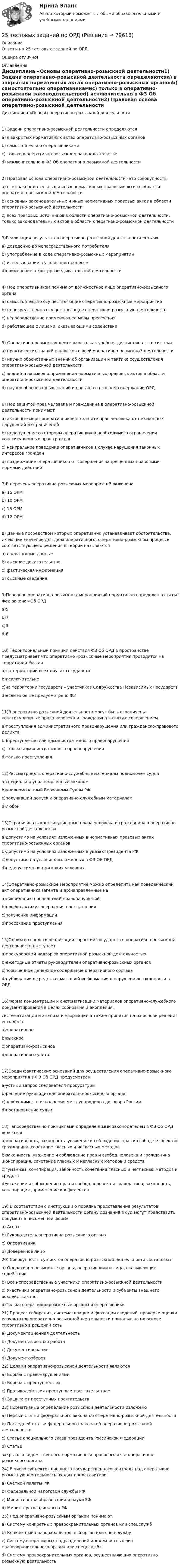      
            Описание
            Ответы на 25 тестовых заданий по ОРД.Оценка отлично!  
            Оглавление
            Дисциплина «Основы оперативно-розыскной деятельности1) Задачи оперативно-розыскной деятельности определяютсяа) в закрытых нормативных актах оперативно-розыскных органовb) самостоятельно оперативникамис) только в оперативно-розыскном законодательствеd) исключительно в ФЗ Об оперативно-розыскной деятельности2) Правовая основа оперативно-розыскной деятельности –это совокупностьа) всех законодательных и иных нормативных правовых актов в области оперативно-розыскной деятельностиb) основных законодательных и иных нормативных правовых актов в области оперативно-розыскной деятельностис) всех правовых источников в области оперативно-розыскной деятельности, только законодательных актов в области оперативно-розыскной деятельности3)Реализация результатов оперативно-розыскной деятельности есть иха) доведение до непосредственного потребителяb) употребление в ходе оперативно-розыскных мероприятийс) использование в уголовном процессе  d)применение в контрразведывательной деятельности4) Под оперативником понимают должностное лицо оперативно-розыскного органаа) самостоятельно осуществляющее оперативно-розыскные мероприятияb) непосредственно осуществляющее оперативно-розыскную деятельностьс) непосредственно применяющее меры пресеченияd) работающее с лицами, оказывающими содействие5) Оперативно-розыскная деятельность как учебная дисциплина –это системаа) практических знаний и навыков о всей оперативно-розыскной деятельностиb) научно обоснованных знаний об организации и тактике осуществления оперативно-розыскной деятельностис) знаний и навыков о применении нормативных правовых актов в области оперативно-розыскной деятельностиd) научно обоснованных знаний и навыков о гласном содержании ОРД6) Под защитой прав человека и гражданина в оперативно-розыскной деятельности понимаюта) активные меры оперативников по защите прав человека от незаконных нарушений и ограниченийb) недопущение со стороны оперативников необходимого ограничения конституционных прав гражданс) нейтральное поведение оперативников в случае нарушения законных интересов гражданd) воздержание оперативников от совершения запрещенных правовыми нормами действий7)В перечень оперативно-розыскных мероприятий включенаа) 15 ОРМb) 10 ОРМс) 16 ОРМd) 12 ОРМ8) Данные посредством которых оперативник устанавливает обстоятельства, имеющие значение для дела оперативного, оперативно-розыскном процессе соответствующего решения в теории называютсяа) оперативные данныеb) сыскное доказательствос) фактическая информацияd) сыскные сведения9)Перечень оперативно-розыскных мероприятий нормативно определен в статье Фед.закона «Об ОРДа)5b)7с)6d)810) Территориальный принцип действия ФЗ Об ОРД в пространстве предусматривает что оперативно –розыскные мероприятия проводятся на территории Россииа)на территории всех других государствb)исключительнос)на территории государств – участников Содружества Независимых Государствd)если иное не предусмотрено ФЗ11)В оперативно розыскной деятельности могут быть ограничены конституционные права человека и гражданина в связи с совершениема)преступления административного правонарушения или гражданско-правового деликтаb )преступления или административного правонарушенияс) только административного правонарушенияd)только преступления12)Рассматривать оперативно-служебные материалы полномочен судьяа)специально уполномоченный закономb)уполномоченный Верховным Судом РФс)получивший допуск к оперативно-служебным материаламd)любой13)Ограничивать конституционные права человека и гражданина в оперативно-розыскной деятельностиа)допустимо на условиях изложенных в нормативных правовых актах оперативно-розыскных органовb)допустимо на условиях изложенных в указах Президента РФс)допустимо на условиях изложенных в ФЗ ОБ ОРДd)недопустимо ни при каких условиях14)Оперативно-розыскное мероприятие можно определить как поведенческий акт оперативника (агента и др)направленные наа)ликвидацию последствий правонарушенийb)профилактику совершения преступленияс)получение информацииd)пресечение преступления15)Одним из средств реализации гарантий государств в оперативно-розыскной деятельности выступаета)прокурорский надзор за оперативной розыскной деятельностьюb)ежегодные отчеты руководителей оперативно-розыскных органовс)повышенное денежное содержание оперативного составаd)публикации в средствах массовой информации о нарушениях законности в ОРД16)Форма концентрации и систематизации материалов оперативно-служебного документирования в целях собирания ,накопления,систематизации и анализа информации а также принятия на их основе решения есть делоа)оперативноеb)сыскноес)оперативно-розыскноеd)оперативного учета17)Среди фактических оснований для осуществления оперативно-розыскного мероприятия в ФЗ Об ОРД предусмотрена)устный запрос следователя прокуратурыb)решение руководителя оперативно-розыскного органас)необходимость исполнения международного договора Россииd)постановление судьи18)Непосредственно принципами определенными законодателем в ФЗ Об ОРД являютсяа)оперативность, законность ,уважение и соблюдение прав и свобод человека и гражданина ,сочетание гласных и негласных методовb)законность ,уважение и соблюдение прав и свобод человека и гражданина ,конспирация, сочетание гласных и негласных методов и средствс)гуманизм ,конспирация, законность сочетание гласных и негласных методов и средствd)уважение и соблюдение прав и свобод человека и гражданина, законность, конспирация ,применение конфидентов19) В соответствии с инструкции о порядке представления результатов оперативно-розыскной деятельности органу дознания в суд могут представить документ в письменной форме a) Агент b) Руководитель оперативно-розыскного органа c) Оперативник d) Доверенное лицо  20) Совокупность субъектов оперативно-розыскной деятельности составляют a) Оперативно-розыскные органы, оперативники и лица, оказывающие содействие b) Все непосредственные участники оперативно-розыскной деятельности с) Участники оперативно-розыскной деятельности и субъекты внешнего воздействия на.. d)Только оперативно-розыскные органы и оперативники  21) Процесс собирания, систематизации и фиксации сведений, проверки оценки результатов оперативно-розыскной деятельности принятие на их основе оперативно в решении есть a) Документационная деятельность b) Документационная работа c) Документирование d) Документооборот  22) Целями оперативно-розыскной деятельности являются a) Борьба с правонарушениями b) Борьба с преступностью c) Противодействия преступным посягательствам d) Защита от преступных посягательств   23) Нормативные определение розыскной деятельности изложено a) Первый статьи федерального закона об оперативно-розыскной деятельности b) Последней статьи федерального закона об оперативно-розыскной деятельности c) Статье специального указа президента Российской Федерации d) Статье закрытого ведомственного нормативного правового акта оперативно-розыскного органа  24) В число субъектов внешнего государственного контроля над оперативно-розыскную деятельность входят представители a) Счётной палаты РФ b) Федеральной налоговой службы РФ c) Министерства образования и науки РФ d) Министерства финансов РФ  25) Под оперативно-розыскным органом понимают a) Систему конкретных правоохранительных органов или спецслужб b) Конкретный правоохранительный орган или спецслужбу c) Систему оперативных подразделений и должностных лиц правоохранительного органа или спецслужбы d) Систему правоохранительных органов, осуществляющих оперативно-розыскную деятельность  
            
            
            25.	Совершенствование кадрового планирования в организации.25 тестовых заданий по ОРД25 января 2020г. инспектор государственного пожарного надзора составил протокол о нарушении директором магазина Ш. правил пожарной безопасности. 15 февраля 2020г. протокол был направлен в административную комиссию. 27 марта 2020г. комиссия своим постановлением наложила на Ш. штраф в размере 2-х минимальных размеров месячной зарплаты. Не согласившись с постановлением комиссии, Ш. направил жалобу в районный суд. 2 апреля 2020г. судья рассмотрел жалобу Ш. и оставил постановление комиссии без изменений.260. При рафинировании меди током 25 А за 4 часа выделяется 112 г меди. Рассчитайте выход по току. Ответ: 94,4 %.26.12.2022 АНО ДПО Мотивация в коучинге построение стратегий успеха, достижение цели26.12.2022 АНО ДПО Особенности коучинг-тренинга. Командный коучинг и коучинг для целей организации26.12.2022 АНО ДПО Профилактика профессионального выгорания психолога-консультанта[ 25 из 25 баллов] Практическое занятие 1 по астрономии (НСПК) [25 из 25 баллов] Практическое занятие 2 по БЖД (Для девушек, НСПК)[25 из 25 баллов] Практическое занятие 3 по истории (НСПК)25. Какие значения могут принимать квантовые числа n, l, ml и ms, характеризующие состояние электрона в атоме? Какие значения они принимают для внешних электронов атома бария?25-летний Иванов, испытывая потребность в деньгах на приобретение наркотиков, продал соседям по дому несколько принадлежащих ему вещей по крайне низким ценам. Мать Иванова, проживающая отдельно от сына, потребовала возврата всего имущества, т.к.25-летний Иванов, испытывая потребность в деньгах на приобретение наркотиков, продал соседям по дому несколько принадлежащих ему вещей по крайне низким ценам. Мать Иванова, проживающая отдельно от сына, потребовала возврата всего имущества, т.к., по25-летний Иванов, испытывая потребность в деньгах на приобретение наркотиков, продал соседям по дому несколько принадлежащих ему вещей по крайне низким ценам. Однако после этого Иванов обратился с иском в суд о признании совершенных им 