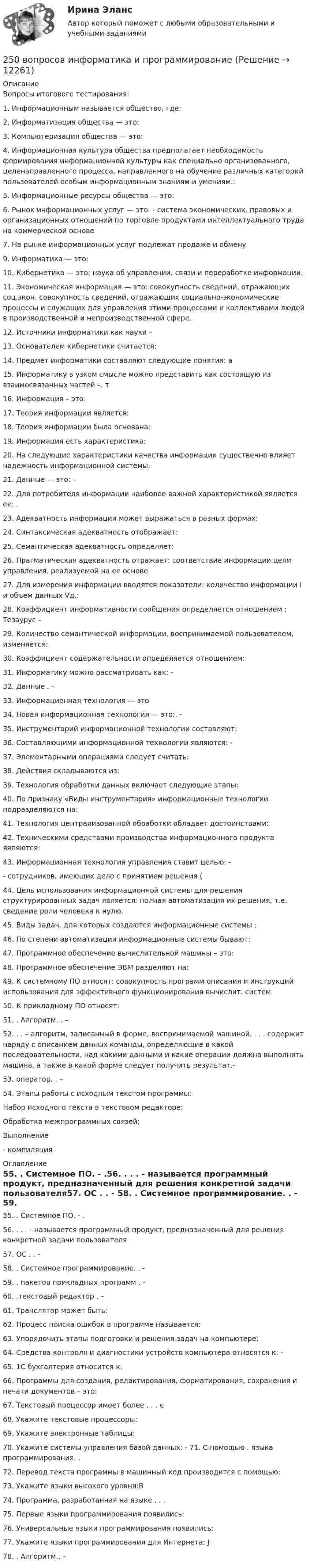      
          Описание
          Вопросы итогового тестирования:1.	Информационным называется общество, где:  2.	Информатизация общества — это:  3.	Компьютеризация общества — это: 4.	Информационная культура общества предполагает необходимость формирования информационной культуры как специально организованного, целенаправленного процесса, направленного на обучение различных категорий пользователей особым информационным знаниям и умениям.:5.	Информационные ресурсы общества — это:  6.	Рынок информационных услуг — это: - система экономических, правовых и организационных отношений по торговле продуктами интеллектуального труда на коммерческой основе7.		На рынке информационных услуг подлежат продаже и обмену9.	Информатика — это:10.	Кибернетика — это: наука об управлении, связи и переработке информации.11.	Экономическая информация — это: совокупность сведений, отражающих соц.экон. совокупность сведений, отражающих социально-экономические процессы и служащих для управления этими процессами и коллективами людей в производственной и непроизводственной сфере.12.	Источники информатики как науки –13.	Основателем кибернетики считается: 14.	Предмет информатики составляют следующие понятия: а15.	Информатику в узком смысле можно представить как состоящую из взаимосвязанных частей –. т16.	Информация – это: 17.	 Теория информации является: 18.	Теория информации была основана: 19.	Информация есть характеристика: 20.	На следующие характеристики качества информации существенно влияет надежность информационной системы: 21.	Данные — это: – 22.	Для потребителя информации наиболее важной характеристикой является ее: .23.	Адекватность информации может выражаться в разных формах: 24.	Синтаксическая адекватность отображает:  25.	Семантическая адекватность определяет: 26.	Прагматическая адекватность отражает: соответствие информации цели управления, реализуемой на ее основе. 27.	Для измерения информации вводятся показатели: количество информации I и объем данных Vд.:28.	Коэффициент информативности сообщения определяется отношением : Тезаурус – 29.	Количество семантической информации, воспринимаемой пользователем, изменяется: 30.	Коэффициент содержательности определяется отношением: 31.	Информатику можно рассматривать как: - 32.	Данные . – 33.	Информационная технология — это34.	Новая информационная технология — это:. - 35.	Инструментарий информационной технологии составляют:  36.	Составляющими информационной технологии являются: - 37.	Элементарными операциями следует считать:  38.	Действия складываются из:  39.	Технология обработки данных включает следующие этапы:  40.	По признаку «Виды инструментария» информационные технологии подразделяются на:  41.	Технология централизованной обработки обладает достоинствами:  42.	Техническими средствами производства информационного продукта являются:  43.	Информационная технология управления ставит целью: - - сотрудников, имеющих дело с принятием решения (44.	Цель использования информационной системы для решения структурированных задач является: полная автоматизация их решения, т.е. сведение роли человека к нулю.45.	Виды задач, для которых создаются информационные системы : 46.	По степени автоматизации информационные системы бывают: 47.	Программное обеспечение вычислительной машины – это: 48.	Программное обеспечение ЭВМ разделяют на: 49.	К системному ПО относят: совокупность программ описания и инструкций использования для эффективного функционирования вычислит. систем.50.	К прикладному ПО относят: 51.	. Алгоритм. . – 52.	. . – алгоритм, записанный в форме, воспринимаемой машиной. . . . содержит наряду с описанием данных команды, определяющие в какой последовательности, над какими данными и какие операции должна выполнять машина, а также в какой форме следует получить результат.-53.	оператор. . –54.	Этапы работы с исходным текстом программы:Набор исходного текста в текстовом редакторе;Обработка межпрограммных связей;Выполнение- компиляция 
          Оглавление
          55.	. Системное ПО. - .56.	. . . - называется программный продукт, предназначенный для решения конкретной задачи пользователя57.	ОС . . - 58.	. Системное программирование. . - 59.	. пакетов прикладных программ . - 60.	.текстовый редактор . – 61.	Транслятор может быть: 62.	Процесс поиска ошибок в программе называется: 63.	Упорядочить этапы подготовки и решения задач на компьютере: 64.	Средства контроля и диагностики устройств компьютера относятся к: - 65.	1С бухгалтерия относится к: 66.	Программы для создания, редактирования, форматирования, сохранения и печати документов – это:67.	Текстовый процессор имеет более . . . е68.	Укажите текстовые процессоры: 69.	Укажите электронные таблицы: 70.	Укажите системы управления базой данных: - 71.	С помощью . языка программирования. . 72.	Перевод текста программы в машинный код производится с помощью:  73.	Укажите языки высокого уровня:В74.	Программа, разработанная на языке . . . 75.	Первые языки программирования появились:76.	Универсальные языки программирования появились:77.	Укажите языки программирования для Интернета: J78.	. Алгоритм.. – 
            
            
            25.06.2017 ООО «Зенит» обратилось в Арбитражный суд Новосибирской области с исковым заявлением к ООО «Радуга» о взыскании убытков по договору об оказании услуг. Определением суда от 27.06.2017 исковое заявление было оставлено без движения до 25.07.2017, в связи с тем, что истцом не была уплачены госпошлина. К указанному сроку истец не устранил250 вопросов информатика и программирование  250. При электролизе водного раствора AgNO₃ в течение 50 мин и силе тока 3А на катоде выделилось 9,6 г серебра. Определите выход по току. Ответ: 95,4 %.25.10 НОВАЯ ВЕРСИЯ 45 баллов! АНО ДПО: Семейное психологическое консультирование25.10 НОВАЯ ВЕРСИЯ 50 баллов! АНО ДПО: Гештальт-подход в индивидуальной и групповой работе с различными запросами клиентов25.10 НОВАЯ ВЕРСИЯ 50 баллов! АНО ДПО: Этические принципы работы гештальт-консультанта. Организация и расширение частной практики.251. Составьте схему и напишите уравнения электродных процессов, протекающих на медных электродах (с учетом перенапряжения) при электролизе водного раствора соли NiCl₂ в атмосфере воздуха, при активности ионов никеля 1 моль/л (среда кислая, рН < 7)247. Составьте схему и напишите уравнения электродных процессов, протекающих на кадмиевых электродах (с учетом перенапряжения) при электролизе водного раствора соли CuSO₄ в стандартных условиях, при активности ионов меди 1 моль/л (среда кислая,247. Составьте схему, напишите электронные уравнения электродных процессов и вычислите ЭДС медно-кадмиевого гальванического элемента, в котором [Cd²⁺] = 0,8 моль/л, a [Сu²⁺] = 0,01 моль/л. Ответ: 0,68 В.248. При электролизе расплава KCl на катоде выделился калий массой 7,8 г. Определите объем хлора, который выделился на аноде при нормальных условиях.  Ответ: 2,24 л.249. Составьте схему и напишите уравнения электродных процессов, протекающих на графитовых электродах (с учетом перенапряжения) при электролизе водного раствора соли NaF в атмосфере воздуха, при активности ионов натрия 1 моль/л (среда нейтральная24 задания по Уголовному праву (23 задачи и 1 теор. вопрос)24-летний гражданин Российской Федерации мусульманского вероисповедания, имеющий высшее юридическое образование, двухлетний стаж работы по юридической специальности, решил стать мировым судьей, но ему было отказано. Укажите основания отказа.24. Пользуясь стандартными величинами ΔGᵒ химических веществ (приложение), вычислите ΔG реакций:  РbО₂(к) + Рb(к) ↔ 2РbО(к)  и SnО₂(к) + Sn(к) ↔ 2SnО(к).  Какие степени окисления более характерны для свинца и олова?