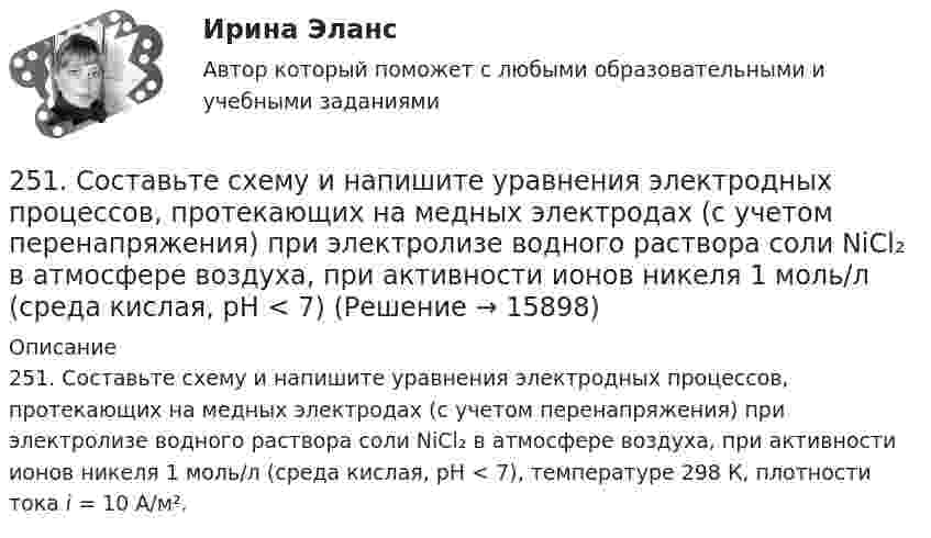      
          Описание
          251. Составьте схему и напишите уравнения электродных процессов, протекающих на медных электродах (с учетом перенапряжения) при электролизе водного раствора соли NiCl₂ в атмосфере воздуха, при активности ионов никеля 1 моль/л (среда кислая, рН < 7), температуре 298 К, плотности тока i = 10 А/м².  
            
            
            25.10 НОВАЯ ВЕРСИЯ 50 баллов! АНО ДПО: Этические принципы работы гештальт-консультанта. Организация и расширение частной практики.251. Составьте схему и напишите уравнения электродных процессов, протекающих на медных электродах (с учетом перенапряжения) при электролизе водного раствора соли NiCl₂ в атмосфере воздуха, при активности ионов никеля 1 моль/л (среда кислая, рН < 7)252. При электролизе раствора AgNO₃ с инертными электродами (условия стандартные) на аноде выделился кислород массой 12 г. Какая масса серебра образовалась при этом? Ответ: 162 г.252. Составьте схему, напишите электронные уравнения электродных процессов и вычислите ЭДС гальванического элемента, состоящего из свинцовой и магниевой пластин, опущенных в растворы своих солей с концентрацией [Pb²⁺] = [Mg²⁺] = 0,01 моль/л.253. Пользуясь таблицей восстановительных потенциалов и рядом напряжений металлов, укажите, какие металлы являются термодинамически неустойчивыми в следующих эксплуатационных средах: кислая среда в присутствии растворенного кислорода; щелочная среда 253. Составьте схему и напишите уравнения электродных процессов, протекающих на железных электродах (с учетом перенапряжения) при электролизе водного раствора соли CdSO₄ в атмосфере воздуха, при активности ионов кадмия 1 моль/л (среда кислая, рН < 7254. Вычислите массу серебра, выделившегося на катоде при пропускании тока силой 6 А через раствор AgNO₃ в течение 30 мин.24-летний гражданин Российской Федерации мусульманского вероисповедания, имеющий высшее юридическое образование, двухлетний стаж работы по юридической специальности, решил стать мировым судьей, но ему было отказано. Укажите основания отказа.24. Пользуясь стандартными величинами ΔGᵒ химических веществ (приложение), вычислите ΔG реакций:  РbО₂(к) + Рb(к) ↔ 2РbО(к)  и SnО₂(к) + Sn(к) ↔ 2SnО(к).  Какие степени окисления более характерны для свинца и олова?24. Предскажите знак изменения энтропии для следующих процессов:  1) CaCO₃(к) → CaO(к) + CO₂(г);  2) CO(г) + Cl₂(г) → COCl₂(г);  3) C₂H₄(г) + H₂(г) → C₂H₆(г).  Дайте соответствующее пояснение.25.06.2017 ООО «Зенит» обратилось в Арбитражный суд Новосибирской области с исковым заявлением к ООО «Радуга» о взыскании убытков по договору об оказании услуг. Определением суда от 27.06.2017 исковое заявление было оставлено без движения до 25.07.2017, в связи с тем, что истцом не была уплачены госпошлина. К указанному сроку истец не устранил250 вопросов информатика и программирование  250. При электролизе водного раствора AgNO₃ в течение 50 мин и силе тока 3А на катоде выделилось 9,6 г серебра. Определите выход по току. Ответ: 95,4 %.25.10 НОВАЯ ВЕРСИЯ 45 баллов! АНО ДПО: Семейное психологическое консультирование