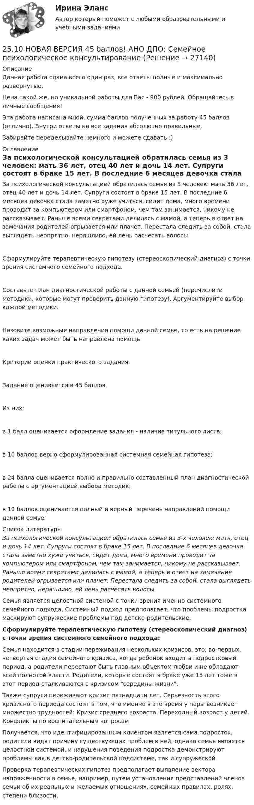      
          Описание
          Данная работа сдана всего один раз, все ответы полные и максимально развернутые.Цена такой же, но уникальной работы для Вас - 900 рублей. Обращайтесь в личные сообщения!Эта работа написана мной, сумма баллов полученных за работу 45 баллов (отлично). Внутри ответы на все задания абсолютно правильные.Забирайте переделывайте немного и можете сдавать :) 
          Оглавление
          За психологической консультацией обратилась семья из 3 человек: мать 36 лет, отец 40 лет и дочь 14 лет. Супруги состоят в браке 15 лет. В последние 6 месяцев девочка стала заметно хуже учиться, сидит дома, много времени проводит за компьютером или смартфоном, чем там занимается, никому не рассказывает. Раньше всеми секретами делилась с мамой, а теперь в ответ на замечания родителей огрызается или плачет. Перестала следить за собой, стала выглядеть неопрятно, неряшливо, ей лень расчесать волосы.Сформулируйте терапевтическую гипотезу (стереоскопический диагноз) с точки зрения системного семейного подхода.Составьте план диагностической работы с данной семьей (перечислите методики, которые могут проверить данную гипотезу). Аргументируйте выбор каждой методики.Назовите возможные направления помощи данной семье, то есть на решение каких задач может быть направлена помощь.Критерии оценки практического задания.Задание оценивается в 45 баллов.Из них:в 1 балл оценивается оформление задания - наличие титульного листа;в 10 баллов верно сформулированная системная семейная гипотеза;в 24 балла оценивается полно и правильно составленный план диагностической работы с аргументацией выбора методик;в 10 баллов оценивается полный и верный перечень направлений помощи данной семье. 
          Список литературы
          За психологической консультацией обратилась семья из 3-х человек: мать, отец и дочь 14 лет. Супруги состоят в браке 15 лет. В последние 6 месяцев девочка стала заметно хуже учиться, сидит дома, много времени проводит за компьютером или смартфоном, чем там занимается, никому не рассказывает. Раньше всеми секретами делилась с мамой, а теперь в ответ на замечания родителей огрызается или плачет. Перестала следить за собой, стала выглядеть неопрятно, неряшливо, ей лень расчесать волосы.Семья является целостной системой с точки зрения именно системного семейного подхода. Системный подход предполагает, что проблемы подростка маскируют супружеские проблемы под детско-родительские. Сформулируйте терапевтическую гипотезу (стереоскопический диагноз) с точки зрения системного семейного подхода: Семья находится в стадии переживания нескольких кризисов, это, во-первых, четвертая стадия семейного кризиса, когда ребенок входит в подростковый период, а родители перестают быть главным объектом любви и не обладают всей полнотой власти. Родители, которые состоят в браке уже 15 лет тоже в этот период сталкиваются с кризисом середины жизни. Также супруги переживают кризис пятнадцати лет. Серьезность этого кризисного периода состоит в том, что именно в это время у пары возникает множество трудностей: Кризис среднего возраста. Переходный возраст у детей. Конфликты по воспитательным вопросамПолучается, что идентифицированным клиентом является сама подросток, родители видят причину существующих проблем в ней, однако семья является целостной системой, и нарушения поведения подростка демонстрируют проблемы как в детско-родительской подсистеме, так и супружеской. Проверка терапевтических гипотез предполагает выявление вектора напряженности в семье, например, путем установления представлений членов семьи об их реальных и желаемых отношениях, семейных правилах, ролях, степени близости.
            
            
            250. При электролизе водного раствора AgNO₃ в течение 50 мин и силе тока 3А на катоде выделилось 9,6 г серебра. Определите выход по току. Ответ: 95,4 %.25.10 НОВАЯ ВЕРСИЯ 45 баллов! АНО ДПО: Семейное психологическое консультирование25.10 НОВАЯ ВЕРСИЯ 50 баллов! АНО ДПО: Гештальт-подход в индивидуальной и групповой работе с различными запросами клиентов25.10 НОВАЯ ВЕРСИЯ 50 баллов! АНО ДПО: Этические принципы работы гештальт-консультанта. Организация и расширение частной практики.251. Составьте схему и напишите уравнения электродных процессов, протекающих на медных электродах (с учетом перенапряжения) при электролизе водного раствора соли NiCl₂ в атмосфере воздуха, при активности ионов никеля 1 моль/л (среда кислая, рН < 7)252. При электролизе раствора AgNO₃ с инертными электродами (условия стандартные) на аноде выделился кислород массой 12 г. Какая масса серебра образовалась при этом? Ответ: 162 г.252. Составьте схему, напишите электронные уравнения электродных процессов и вычислите ЭДС гальванического элемента, состоящего из свинцовой и магниевой пластин, опущенных в растворы своих солей с концентрацией [Pb²⁺] = [Mg²⁺] = 0,01 моль/л.248. При электролизе расплава KCl на катоде выделился калий массой 7,8 г. Определите объем хлора, который выделился на аноде при нормальных условиях.  Ответ: 2,24 л.249. Составьте схему и напишите уравнения электродных процессов, протекающих на графитовых электродах (с учетом перенапряжения) при электролизе водного раствора соли NaF в атмосфере воздуха, при активности ионов натрия 1 моль/л (среда нейтральная24 задания по Уголовному праву (23 задачи и 1 теор. вопрос)24-летний гражданин Российской Федерации мусульманского вероисповедания, имеющий высшее юридическое образование, двухлетний стаж работы по юридической специальности, решил стать мировым судьей, но ему было отказано. Укажите основания отказа.24. Пользуясь стандартными величинами ΔGᵒ химических веществ (приложение), вычислите ΔG реакций:  РbО₂(к) + Рb(к) ↔ 2РbО(к)  и SnО₂(к) + Sn(к) ↔ 2SnО(к).  Какие степени окисления более характерны для свинца и олова?24. Предскажите знак изменения энтропии для следующих процессов:  1) CaCO₃(к) → CaO(к) + CO₂(г);  2) CO(г) + Cl₂(г) → COCl₂(г);  3) C₂H₄(г) + H₂(г) → C₂H₆(г).  Дайте соответствующее пояснение.25.06.2017 ООО «Зенит» обратилось в Арбитражный суд Новосибирской области с исковым заявлением к ООО «Радуга» о взыскании убытков по договору об оказании услуг. Определением суда от 27.06.2017 исковое заявление было оставлено без движения до 25.07.2017, в связи с тем, что истцом не была уплачены госпошлина. К указанному сроку истец не устранил