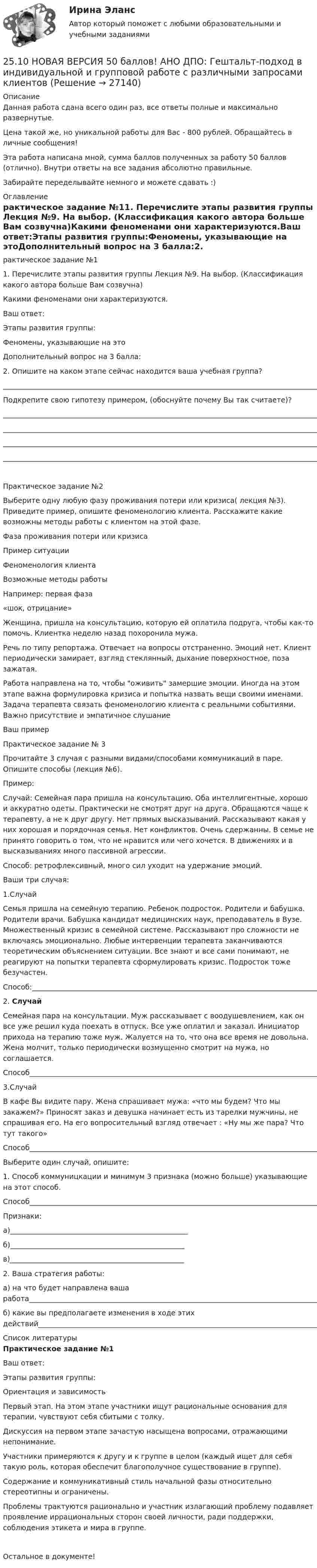      
          Описание
          Данная работа сдана всего один раз, все ответы полные и максимально развернутые.Цена такой же, но уникальной работы для Вас - 800 рублей. Обращайтесь в личные сообщения!Эта работа написана мной, сумма баллов полученных за работу 50 баллов (отлично). Внутри ответы на все задания абсолютно правильные.Забирайте переделывайте немного и можете сдавать :) 
          Оглавление
          рактическое задание №11. Перечислите этапы развития группы Лекция №9. На выбор. (Классификация какого автора больше Вам созвучна)Какими феноменами они характеризуются.Ваш ответ:Этапы развития группы:Феномены, указывающие на этоДополнительный вопрос на 3 балла:2. Опишите на каком этапе сейчас находится ваша учебная группа?_______________________________________________________________________________________________________________________________________________________________________________________________________________________________________________________________________________________________________Подкрепите свою гипотезу примером, (обоснуйте почему Вы так считаете)?________________________________________________________________________________________________________________________________________________________________________________________________________________________________________________________________________________________________________________________________________________________________________________________________________________Практическое задание №2Выберите одну любую фазу проживания потери или кризиса( лекция №3). Приведите пример, опишите феноменологию клиента. Расскажите какие возможны методы работы с клиентом на этой фазе.Фаза проживания потери или кризисаПример ситуацииФеноменология клиентаВозможные методы работыНапример: первая фаза«шок, отрицание»Женщина, пришла на консультацию, которую ей оплатила подруга, чтобы как-то помочь. Клиентка неделю назад похоронила мужа.Речь по типу репортажа. Отвечает на вопросы отстраненно. Эмоций нет. Клиент периодически замирает, взгляд стеклянный, дыхание поверхностное, поза зажатая.Работа направлена на то, чтобы оживить замершие эмоции. Иногда на этом этапе важна формулировка кризиса и попытка назвать вещи своими именами. Задача терапевта связать феноменологию клиента с реальными событиями. Важно присутствие и эмпатичное слушаниеВаш примерПрактическое задание № 3Прочитайте 3 случая с разными видами/способами коммуникаций в паре. Опишите способы (лекция №6).Пример:Случай: Семейная пара пришла на консультацию. Оба интеллигентные, хорошо и аккуратно одеты. Практически не смотрят друг на друга. Обращаются чаще к терапевту, а не к друг другу. Нет прямых высказываний. Рассказывают какая у них хорошая и порядочная семья. Нет конфликтов. Очень сдержанны. В семье не принято говорить о том, что не нравится или чего хочется. В движениях и в высказываниях много пассивной агрессии.Способ: ретрофлексивный, много сил уходит на удержание эмоций.Ваши три случая:1.СлучайСемья пришла на семейную терапию. Ребенок подросток. Родители и бабушка. Родители врачи. Бабушка кандидат медицинских наук, преподаватель в Вузе. Множественный кризис в семейной системе. Рассказывают про сложности не включаясь эмоционально. Любые интервенции терапевта заканчиваются теоретическим объяснением ситуации. Все знают и все сами понимают, не реагируют на попытки терапевта сформулировать кризис. Подросток тоже безучастен.Способ:_________________________________________________________________________________________________________________________________________________________________________________________________________________2. СлучайСемейная пара на консультации. Муж рассказывает с воодушевлением, как он все уже решил куда поехать в отпуск. Все уже оплатил и заказал. Инициатор прихода на терапию тоже муж. Жалуется на то, что она все время не довольна. Жена молчит, только периодически возмущенно смотрит на мужа, но соглашается.Способ_________________________________________________________________________________________________________________________________________________________________________________________________________________3.СлучайВ кафе Вы видите пару. Жена спрашивает мужа: «что мы будем? Что мы закажем?» Приносят заказ и девушка начинает есть из тарелки мужчины, не спрашивая его. На его вопросительный взгляд отвечает : «Ну мы же пара? Что тут такого»Способ_________________________________________________________________________________________________________________________________________________________________________________________________________________Выберите один случай, опишите:1. Способ коммуницкации и минимум 3 признака (можно больше) указывающие на этот способ.Способ________________________________________________________________________________________________Признаки:а)__________________________________________________б)_________________________________________________в)_________________________________________________2. Ваша стратегия работы:а) на что будет направлена ваша работа___________________________________________________________________________________________________________________________________________________б) какие вы предполагаете изменения в ходе этих действий_________________________________________________________________________________________________________________________________________________ 
          Список литературы
          Практическое задание №1Ваш ответ:Этапы развития группы:   Ориентация и зависимость Первый этап. На этом этапе участники ищут рациональные основания для терапии, чувствуют себя сбитыми с толку. Дискуссия на первом этапе зачастую насыщена вопросами, отражающими непонимание. Участники примеряются к другу и к группе в целом (каждый ищет для себя такую роль, которая обеспечит благополучное существование в группе). Содержание и коммуникативный стиль начальной фазы относительно стереотипны и ограничены. Проблемы трактуются рационально и участник излагающий проблему подавляет проявление иррациональных сторон своей личности, ради поддержки, соблюдения этикета и мира в группе. Остальное в документе!
            
            
            25.10 НОВАЯ ВЕРСИЯ 45 баллов! АНО ДПО: Семейное психологическое консультирование25.10 НОВАЯ ВЕРСИЯ 50 баллов! АНО ДПО: Гештальт-подход в индивидуальной и групповой работе с различными запросами клиентов25.10 НОВАЯ ВЕРСИЯ 50 баллов! АНО ДПО: Этические принципы работы гештальт-консультанта. Организация и расширение частной практики.251. Составьте схему и напишите уравнения электродных процессов, протекающих на медных электродах (с учетом перенапряжения) при электролизе водного раствора соли NiCl₂ в атмосфере воздуха, при активности ионов никеля 1 моль/л (среда кислая, рН < 7)252. При электролизе раствора AgNO₃ с инертными электродами (условия стандартные) на аноде выделился кислород массой 12 г. Какая масса серебра образовалась при этом? Ответ: 162 г.252. Составьте схему, напишите электронные уравнения электродных процессов и вычислите ЭДС гальванического элемента, состоящего из свинцовой и магниевой пластин, опущенных в растворы своих солей с концентрацией [Pb²⁺] = [Mg²⁺] = 0,01 моль/л.253. Пользуясь таблицей восстановительных потенциалов и рядом напряжений металлов, укажите, какие металлы являются термодинамически неустойчивыми в следующих эксплуатационных средах: кислая среда в присутствии растворенного кислорода; щелочная среда 249. Составьте схему и напишите уравнения электродных процессов, протекающих на графитовых электродах (с учетом перенапряжения) при электролизе водного раствора соли NaF в атмосфере воздуха, при активности ионов натрия 1 моль/л (среда нейтральная24 задания по Уголовному праву (23 задачи и 1 теор. вопрос)24-летний гражданин Российской Федерации мусульманского вероисповедания, имеющий высшее юридическое образование, двухлетний стаж работы по юридической специальности, решил стать мировым судьей, но ему было отказано. Укажите основания отказа.24. Пользуясь стандартными величинами ΔGᵒ химических веществ (приложение), вычислите ΔG реакций:  РbО₂(к) + Рb(к) ↔ 2РbО(к)  и SnО₂(к) + Sn(к) ↔ 2SnО(к).  Какие степени окисления более характерны для свинца и олова?24. Предскажите знак изменения энтропии для следующих процессов:  1) CaCO₃(к) → CaO(к) + CO₂(г);  2) CO(г) + Cl₂(г) → COCl₂(г);  3) C₂H₄(г) + H₂(г) → C₂H₆(г).  Дайте соответствующее пояснение.25.06.2017 ООО «Зенит» обратилось в Арбитражный суд Новосибирской области с исковым заявлением к ООО «Радуга» о взыскании убытков по договору об оказании услуг. Определением суда от 27.06.2017 исковое заявление было оставлено без движения до 25.07.2017, в связи с тем, что истцом не была уплачены госпошлина. К указанному сроку истец не устранил250 вопросов информатика и программирование  
