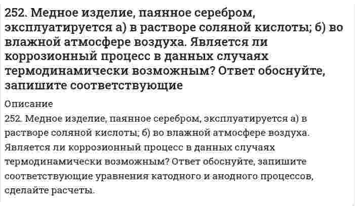      
          Описание
          252. Медное изделие, паянное серебром, эксплуатируется а) в растворе соляной кислоты; б) во влажной атмосфере воздуха. Является ли коррозионный процесс в данных случаях термодинамически возможным? Ответ обоснуйте, запишите соответствующие уравнения катодного и анодного процессов, сделайте расчеты.  
            
            
            252. Медное изделие, паянное серебром, эксплуатируется а) в растворе соляной кислоты; б) во влажной атмосфере воздуха. Является ли коррозионный процесс в данных случаях термодинамически возможным? Ответ обоснуйте, запишите соответствующие уравнения 252. Напишите электронную формулу атома технеция. Укажите валентные электроны. Распределите валентные электроны по энергетическим ячейкам в нормальном и возбужденном состояниях. Определите суммарный спин электронов в возбужденном состоянии.253. Напишите электронную формулу атома меди; учтите, что у меди происходит провал одного 4s электрона на 3d-подуровень. Приведите электронные формулы двух последних уровней электронных аналогов меди.253. Пользуясь таблицей восстановительных потенциалов и рядом напряжений металлов, укажите, какие металлы являются термодинамически неустойчивыми в следующих эксплуатационных средах: кислая среда в присутствии растворенного кислорода; щелочная 253. Пользуясь таблицей восстановительных потенциалов и рядом напряжений металлов, укажите, какие металлы являются термодинамически неустойчивыми в следующих эксплуатационных средах: кислая среда в присутствии растворенного кислорода; щелочная среда253. Пользуясь таблицей восстановительных потенциалов и рядом напряжений металлов, укажите, какие металлы являются термодинамически неустойчивыми в следующих эксплуатационных средах: кислая среда в присутствии растворенного кислорода; щелочная среда 254. Железная и серебряная пластины соединены внешним проводником и погружены в раствор серной кислоты. Составьте схему данного гальванического элемента и напишите электронные уравнения процессов, происходящих на аноде и на катоде.24. Рассчитать, какое количество 2,0 н. серной кислоты необходимо взять для приготовления 300 мл 0,07 н. раствора.250. Железо покрыто хромом. Какой из металлов будет корродировать в случае нарушения поверхностного слоя покрытия при атмосферной коррозии? Какое это покрытие – катодное или анодное? Составьте схему процессов, происходящих на электродах 250. Установите термодинамическую вероятность протекания электрохимической коррозии при механическом повреждении анодного покрытия на стальном изделии во влажной атмосфере воздуха. Запишите схему коррозионной гальванопары, уравнения анодного и 251. Магниево-алюминиевый сплав эксплуатируется во влажной атмосфере воздуха. В какой среде (кислой или нейтральной) этот сплав будет обладать большей коррозионной устойчивостью? Ответ обоснуйте, запишите соответствующие уравнения катодного и 251. Магниево-алюминиевый сплав эксплуатируется во влажной атмосфере воздуха. В какой среде (кислой или нейтральной) этот сплав будет обладать большей коррозионной устойчивостью? Ответ обоснуйте, запишите соответствующие уравнения катодного и . 2251. При каком условии будет работать гальванический элемент, электроды которого сделаны из одного и того же металла? Составьте схему, напишите электронные уравнения электродных процессов и вычислите ЭДС гальванического элемента, в котором один 252. Какой из металлов - алюминий или золото - будет подвергаться коррозии во влажном воздухе по уравнению: 4Me + 6H2O(ж) + 3O2 = 4Me(OH)3. Ответ обоснуйте, рассчитав энергию Гиббса реакции. Стандартные энергии Гиббса образования