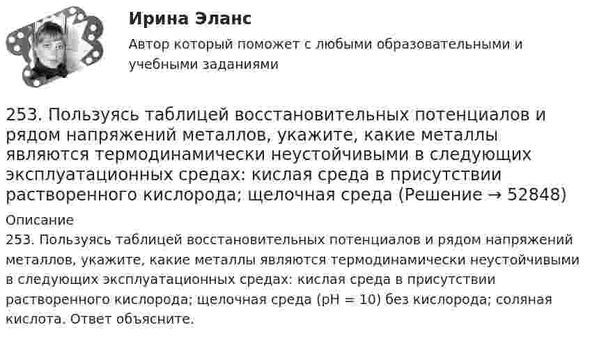      
            Описание
            253. Пользуясь таблицей восстановительных потенциалов и рядом напряжений металлов, укажите, какие металлы являются термодинамически неустойчивыми в следующих эксплуатационных средах: кислая среда в присутствии растворенного кислорода; щелочная среда (pH = 10) без кислорода; соляная кислота. Ответ объясните.   
            
            
            252. Составьте схему, напишите электронные уравнения электродных процессов и вычислите ЭДС гальванического элемента, состоящего из свинцовой и магниевой пластин, опущенных в растворы своих солей с концентрацией [Pb²⁺] = [Mg²⁺] = 0,01 моль/л.253. Пользуясь таблицей восстановительных потенциалов и рядом напряжений металлов, укажите, какие металлы являются термодинамически неустойчивыми в следующих эксплуатационных средах: кислая среда в присутствии растворенного кислорода; щелочная среда 253. Составьте схему и напишите уравнения электродных процессов, протекающих на железных электродах (с учетом перенапряжения) при электролизе водного раствора соли CdSO₄ в атмосфере воздуха, при активности ионов кадмия 1 моль/л (среда кислая, рН < 7254. Вычислите массу серебра, выделившегося на катоде при пропускании тока силой 6 А через раствор AgNO₃ в течение 30 мин.255. Составьте схему и напишите уравнения электродных процессов, протекающих на медных электродах (с учетом перенапряжения) при электролизе водного раствора соли KI в атмосфере воздуха, при активности ионов калия 1 моль/л (кислая среда, рН <7),255. Составьте схему, напишите электронные уравнения электродных процессов и вычислите ЭДС гальванического элемента, состоящего из пластин кадмия и магния, опущенных в растворы своих солей с концентрацией  [Mg²⁺] = [Cd²⁺] = 1 моль/л. Изменится ли256. При электролизе водного раствора Cr₂(SO₄)₃ током силой 2 А масса катода увеличилась на 8 г. Определите промежуток времени, в течение которого проводили электролиз. Ответ: 6,19 ч.25.06.2017 ООО «Зенит» обратилось в Арбитражный суд Новосибирской области с исковым заявлением к ООО «Радуга» о взыскании убытков по договору об оказании услуг. Определением суда от 27.06.2017 исковое заявление было оставлено без движения до 25.07.2017, в связи с тем, что истцом не была уплачены госпошлина. К указанному сроку истец не устранил250 вопросов информатика и программирование  250. При электролизе водного раствора AgNO₃ в течение 50 мин и силе тока 3А на катоде выделилось 9,6 г серебра. Определите выход по току. Ответ: 95,4 %.25.10 НОВАЯ ВЕРСИЯ 45 баллов! АНО ДПО: Семейное психологическое консультирование25.10 НОВАЯ ВЕРСИЯ 50 баллов! АНО ДПО: Гештальт-подход в индивидуальной и групповой работе с различными запросами клиентов25.10 НОВАЯ ВЕРСИЯ 50 баллов! АНО ДПО: Этические принципы работы гештальт-консультанта. Организация и расширение частной практики.251. Составьте схему и напишите уравнения электродных процессов, протекающих на медных электродах (с учетом перенапряжения) при электролизе водного раствора соли NiCl₂ в атмосфере воздуха, при активности ионов никеля 1 моль/л (среда кислая, рН < 7)