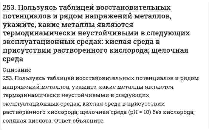      
          Описание
          254. Железная и серебряная пластины соединены внешним проводником и погружены в раствор серной кислоты. Составьте схему данного гальванического элемента и напишите электронные уравнения процессов, происходящих на аноде и на катоде.  
            
            
            254. Железная и серебряная пластины соединены внешним проводником и погружены в раствор серной кислоты. Составьте схему данного гальванического элемента и напишите электронные уравнения процессов, происходящих на аноде и на катоде.254. Пользуясь таблицей восстановительных потенциалов и рядом напряжений металлов, укажите, какие металлы являются термодинамически неустойчивыми в следующих эксплуатационных средах: пленка влаги; раствор щелочи; разбавленная серная кислота254. ЭДС гальванического элемента, составленного из Ag и Cd электродов, при концентрации [Ag+] = 1 моль/л составила 1,32 В. Какой должна быть концентрация соли кадмия в растворе?255. Пользуясь таблицей восстановительных потенциалов и рядом напряжений металлов, укажите, какие металлы являются термодинамически неустойчивыми в следующих эксплуатационных средах: кислая среда в присутствии растворенного кислорода; 255. Рассчитайте и укажите степень окисления (CO) атомов элементов в предложенных частицах. Объясните, какую роль могут выполнять указанные частицы в окислительно-восстановительных реакциях: только окислитель (Ox), только 256. Железное изделие покрыли никелем. Какое это покрытие - катодное или анодное? Напишите электронные уравнения анодного и катодного процессов, происходящих при коррозии изделия во влажном воздухе при нарушении покрытия. Составьте схему 256. Какие металлы могут быть использованы в качестве анодного покрытия сплава Zn-Cd? Приведите уравнения анодного и катодного процессов при коррозии такого сплава во влажном воздухе в отсутствие анодного покрытия.252. Какой из металлов - алюминий или золото - будет подвергаться коррозии во влажном воздухе по уравнению: 4Me + 6H2O(ж) + 3O2 = 4Me(OH)3. Ответ обоснуйте, рассчитав энергию Гиббса реакции. Стандартные энергии Гиббса образования252. Медное изделие, паянное серебром, эксплуатируется а) в растворе соляной кислоты; б) во влажной атмосфере воздуха. Является ли коррозионный процесс в данных случаях термодинамически возможным? Ответ обоснуйте, запишите соответствующие 252. Медное изделие, паянное серебром, эксплуатируется а) в растворе соляной кислоты; б) во влажной атмосфере воздуха. Является ли коррозионный процесс в данных случаях термодинамически возможным? Ответ обоснуйте, запишите соответствующие уравнения 252. Напишите электронную формулу атома технеция. Укажите валентные электроны. Распределите валентные электроны по энергетическим ячейкам в нормальном и возбужденном состояниях. Определите суммарный спин электронов в возбужденном состоянии.253. Напишите электронную формулу атома меди; учтите, что у меди происходит провал одного 4s электрона на 3d-подуровень. Приведите электронные формулы двух последних уровней электронных аналогов меди.253. Пользуясь таблицей восстановительных потенциалов и рядом напряжений металлов, укажите, какие металлы являются термодинамически неустойчивыми в следующих эксплуатационных средах: кислая среда в присутствии растворенного кислорода; щелочная 253. Пользуясь таблицей восстановительных потенциалов и рядом напряжений металлов, укажите, какие металлы являются термодинамически неустойчивыми в следующих эксплуатационных средах: кислая среда в присутствии растворенного кислорода; щелочная среда