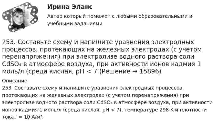      
          Описание
          253. Составьте схему и напишите уравнения электродных процессов, протекающих на железных электродах (с учетом перенапряжения) при электролизе водного раствора соли CdSO₄ в атмосфере воздуха, при активности ионов кадмия 1 моль/л (среда кислая, рН < 7), температуре 298 K и плотности тока i = 10 А/м².  
            
            
            253. Пользуясь таблицей восстановительных потенциалов и рядом напряжений металлов, укажите, какие металлы являются термодинамически неустойчивыми в следующих эксплуатационных средах: кислая среда в присутствии растворенного кислорода; щелочная среда 253. Составьте схему и напишите уравнения электродных процессов, протекающих на железных электродах (с учетом перенапряжения) при электролизе водного раствора соли CdSO₄ в атмосфере воздуха, при активности ионов кадмия 1 моль/л (среда кислая, рН < 7254. Вычислите массу серебра, выделившегося на катоде при пропускании тока силой 6 А через раствор AgNO₃ в течение 30 мин.255. Составьте схему и напишите уравнения электродных процессов, протекающих на медных электродах (с учетом перенапряжения) при электролизе водного раствора соли KI в атмосфере воздуха, при активности ионов калия 1 моль/л (кислая среда, рН <7),255. Составьте схему, напишите электронные уравнения электродных процессов и вычислите ЭДС гальванического элемента, состоящего из пластин кадмия и магния, опущенных в растворы своих солей с концентрацией  [Mg²⁺] = [Cd²⁺] = 1 моль/л. Изменится ли256. При электролизе водного раствора Cr₂(SO₄)₃ током силой 2 А масса катода увеличилась на 8 г. Определите промежуток времени, в течение которого проводили электролиз. Ответ: 6,19 ч.257. Составьте схему гальванического элемента, в основе которого лежит реакция, протекающая по уравнению: Ni + Pb(NO₃)₂ = Ni(NO₃)₂ + Pb  Напишите электронные уравнения анодного и катодного процессов. Вычислите ЭДС этого элемента250 вопросов информатика и программирование  250. При электролизе водного раствора AgNO₃ в течение 50 мин и силе тока 3А на катоде выделилось 9,6 г серебра. Определите выход по току. Ответ: 95,4 %.25.10 НОВАЯ ВЕРСИЯ 45 баллов! АНО ДПО: Семейное психологическое консультирование25.10 НОВАЯ ВЕРСИЯ 50 баллов! АНО ДПО: Гештальт-подход в индивидуальной и групповой работе с различными запросами клиентов25.10 НОВАЯ ВЕРСИЯ 50 баллов! АНО ДПО: Этические принципы работы гештальт-консультанта. Организация и расширение частной практики.251. Составьте схему и напишите уравнения электродных процессов, протекающих на медных электродах (с учетом перенапряжения) при электролизе водного раствора соли NiCl₂ в атмосфере воздуха, при активности ионов никеля 1 моль/л (среда кислая, рН < 7)252. При электролизе раствора AgNO₃ с инертными электродами (условия стандартные) на аноде выделился кислород массой 12 г. Какая масса серебра образовалась при этом? Ответ: 162 г.