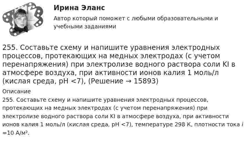      
          Описание
          255. Составьте схему и напишите уравнения электродных процессов, протекающих на медных электродах (с учетом перенапряжения) при электролизе водного раствора соли KI в атмосфере воздуха, при активности ионов калия 1 моль/л (кислая среда, рН <7), температуре 298 К, плотности тока i =10 А/м².  
            
            
            254. Вычислите массу серебра, выделившегося на катоде при пропускании тока силой 6 А через раствор AgNO₃ в течение 30 мин.255. Составьте схему и напишите уравнения электродных процессов, протекающих на медных электродах (с учетом перенапряжения) при электролизе водного раствора соли KI в атмосфере воздуха, при активности ионов калия 1 моль/л (кислая среда, рН <7),255. Составьте схему, напишите электронные уравнения электродных процессов и вычислите ЭДС гальванического элемента, состоящего из пластин кадмия и магния, опущенных в растворы своих солей с концентрацией  [Mg²⁺] = [Cd²⁺] = 1 моль/л. Изменится ли256. При электролизе водного раствора Cr₂(SO₄)₃ током силой 2 А масса катода увеличилась на 8 г. Определите промежуток времени, в течение которого проводили электролиз. Ответ: 6,19 ч.257. Составьте схему гальванического элемента, в основе которого лежит реакция, протекающая по уравнению: Ni + Pb(NO₃)₂ = Ni(NO₃)₂ + Pb  Напишите электронные уравнения анодного и катодного процессов. Вычислите ЭДС этого элемента257. Составьте схему и напишите уравнения электродных процессов, протекающих на кобальтовых электродах257. Составьте схему и напишите уравнения электродных процессов, протекающих на кобальтовых электродах (с учетом перенапряжения) при электролизе водного раствора щелочи KOH в атмосфере воздуха, при активности ионов калия 1 моль/л (среда щелочная25.10 НОВАЯ ВЕРСИЯ 45 баллов! АНО ДПО: Семейное психологическое консультирование25.10 НОВАЯ ВЕРСИЯ 50 баллов! АНО ДПО: Гештальт-подход в индивидуальной и групповой работе с различными запросами клиентов25.10 НОВАЯ ВЕРСИЯ 50 баллов! АНО ДПО: Этические принципы работы гештальт-консультанта. Организация и расширение частной практики.251. Составьте схему и напишите уравнения электродных процессов, протекающих на медных электродах (с учетом перенапряжения) при электролизе водного раствора соли NiCl₂ в атмосфере воздуха, при активности ионов никеля 1 моль/л (среда кислая, рН < 7)252. При электролизе раствора AgNO₃ с инертными электродами (условия стандартные) на аноде выделился кислород массой 12 г. Какая масса серебра образовалась при этом? Ответ: 162 г.252. Составьте схему, напишите электронные уравнения электродных процессов и вычислите ЭДС гальванического элемента, состоящего из свинцовой и магниевой пластин, опущенных в растворы своих солей с концентрацией [Pb²⁺] = [Mg²⁺] = 0,01 моль/л.253. Пользуясь таблицей восстановительных потенциалов и рядом напряжений металлов, укажите, какие металлы являются термодинамически неустойчивыми в следующих эксплуатационных средах: кислая среда в присутствии растворенного кислорода; щелочная среда 