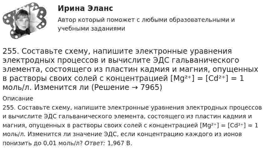      
          Описание
          255. Составьте схему, напишите электронные уравнения электродных процессов и вычислите ЭДС гальванического элемента, состоящего из пластин кадмия и магния, опущенных в растворы своих солей с концентрацией  [Mg²⁺] = [Cd²⁺] = 1 моль/л. Изменится ли значение ЭДС, если концентрацию каждого из ионов понизить до 0,01 моль/л? Ответ: 1,967 В.  
            
            
            255. Составьте схему и напишите уравнения электродных процессов, протекающих на медных электродах (с учетом перенапряжения) при электролизе водного раствора соли KI в атмосфере воздуха, при активности ионов калия 1 моль/л (кислая среда, рН <7),255. Составьте схему, напишите электронные уравнения электродных процессов и вычислите ЭДС гальванического элемента, состоящего из пластин кадмия и магния, опущенных в растворы своих солей с концентрацией  [Mg²⁺] = [Cd²⁺] = 1 моль/л. Изменится ли256. При электролизе водного раствора Cr₂(SO₄)₃ током силой 2 А масса катода увеличилась на 8 г. Определите промежуток времени, в течение которого проводили электролиз. Ответ: 6,19 ч.257. Составьте схему гальванического элемента, в основе которого лежит реакция, протекающая по уравнению: Ni + Pb(NO₃)₂ = Ni(NO₃)₂ + Pb  Напишите электронные уравнения анодного и катодного процессов. Вычислите ЭДС этого элемента257. Составьте схему и напишите уравнения электродных процессов, протекающих на кобальтовых электродах257. Составьте схему и напишите уравнения электродных процессов, протекающих на кобальтовых электродах (с учетом перенапряжения) при электролизе водного раствора щелочи KOH в атмосфере воздуха, при активности ионов калия 1 моль/л (среда щелочная258. Через раствор соли Ni(NO₃)₂ в течение 2,45 часов пропускали ток силой 3,5 А. Определите, на сколько граммов за это время уменьшилась масса никелевого анода. Ответ: 9,39 г.25.10 НОВАЯ ВЕРСИЯ 50 баллов! АНО ДПО: Гештальт-подход в индивидуальной и групповой работе с различными запросами клиентов25.10 НОВАЯ ВЕРСИЯ 50 баллов! АНО ДПО: Этические принципы работы гештальт-консультанта. Организация и расширение частной практики.251. Составьте схему и напишите уравнения электродных процессов, протекающих на медных электродах (с учетом перенапряжения) при электролизе водного раствора соли NiCl₂ в атмосфере воздуха, при активности ионов никеля 1 моль/л (среда кислая, рН < 7)252. При электролизе раствора AgNO₃ с инертными электродами (условия стандартные) на аноде выделился кислород массой 12 г. Какая масса серебра образовалась при этом? Ответ: 162 г.252. Составьте схему, напишите электронные уравнения электродных процессов и вычислите ЭДС гальванического элемента, состоящего из свинцовой и магниевой пластин, опущенных в растворы своих солей с концентрацией [Pb²⁺] = [Mg²⁺] = 0,01 моль/л.253. Пользуясь таблицей восстановительных потенциалов и рядом напряжений металлов, укажите, какие металлы являются термодинамически неустойчивыми в следующих эксплуатационных средах: кислая среда в присутствии растворенного кислорода; щелочная среда 253. Составьте схему и напишите уравнения электродных процессов, протекающих на железных электродах (с учетом перенапряжения) при электролизе водного раствора соли CdSO₄ в атмосфере воздуха, при активности ионов кадмия 1 моль/л (среда кислая, рН < 7