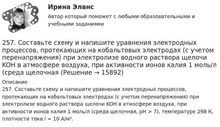      
          Описание
          257. Составьте схему и напишите уравнения электродных процессов, протекающих на кобальтовых электродах (с учетом перенапряжения) при электролизе водного раствора щелочи KOH в атмосфере воздуха, при активности ионов калия 1 моль/л (среда щелочная, рН > 7), температуре 298 К, плотности тока i = 10 А/м².  
            
            
            257. Составьте схему и напишите уравнения электродных процессов, протекающих на кобальтовых электродах257. Составьте схему и напишите уравнения электродных процессов, протекающих на кобальтовых электродах (с учетом перенапряжения) при электролизе водного раствора щелочи KOH в атмосфере воздуха, при активности ионов калия 1 моль/л (среда щелочная258. Через раствор соли Ni(NO₃)₂ в течение 2,45 часов пропускали ток силой 3,5 А. Определите, на сколько граммов за это время уменьшилась масса никелевого анода. Ответ: 9,39 г.259. Составьте схему и напишите уравнения электродных процессов, протекающих на никелевых электродах (с учетом перенапряжения) при электролизе водного раствора соли Cr₂(SO₄)₃ в стандартных условиях, при активности ионов хрома 1 моль/л (среда25 б Методика организации досуговых мероприятий (ПДО, 2 часть) Практическая 3 НСПК25 б Методика организации досуговых мероприятий (ПДО, 2 часть) Практическая 4 НСПК25 б Практическая 1 НСПК Основные виды и способы организации досуговой деятельности по изобразительному и декоративно-прикладному искусству (ИЗО)252. Составьте схему, напишите электронные уравнения электродных процессов и вычислите ЭДС гальванического элемента, состоящего из свинцовой и магниевой пластин, опущенных в растворы своих солей с концентрацией [Pb²⁺] = [Mg²⁺] = 0,01 моль/л.253. Пользуясь таблицей восстановительных потенциалов и рядом напряжений металлов, укажите, какие металлы являются термодинамически неустойчивыми в следующих эксплуатационных средах: кислая среда в присутствии растворенного кислорода; щелочная среда 253. Составьте схему и напишите уравнения электродных процессов, протекающих на железных электродах (с учетом перенапряжения) при электролизе водного раствора соли CdSO₄ в атмосфере воздуха, при активности ионов кадмия 1 моль/л (среда кислая, рН < 7254. Вычислите массу серебра, выделившегося на катоде при пропускании тока силой 6 А через раствор AgNO₃ в течение 30 мин.255. Составьте схему и напишите уравнения электродных процессов, протекающих на медных электродах (с учетом перенапряжения) при электролизе водного раствора соли KI в атмосфере воздуха, при активности ионов калия 1 моль/л (кислая среда, рН <7),255. Составьте схему, напишите электронные уравнения электродных процессов и вычислите ЭДС гальванического элемента, состоящего из пластин кадмия и магния, опущенных в растворы своих солей с концентрацией  [Mg²⁺] = [Cd²⁺] = 1 моль/л. Изменится ли256. При электролизе водного раствора Cr₂(SO₄)₃ током силой 2 А масса катода увеличилась на 8 г. Определите промежуток времени, в течение которого проводили электролиз. Ответ: 6,19 ч.