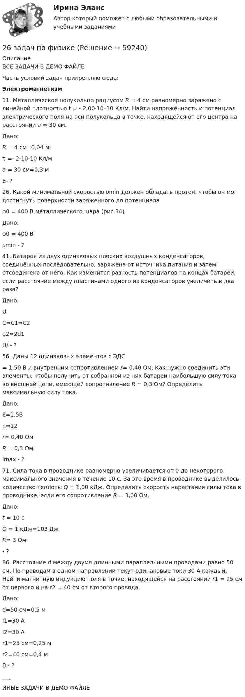     
            Описание
            ВСЕ ЗАДАЧИ В ДЕМО ФАЙЛЕЧасть условий задач прикрепляю сюда: Электромагнетизм	11. Металлическое полукольцо радиусом R = 4 см равномерно заряжено с линейной плотностью t = - 2,00·10–10 Кл/м. Найти напряжённость и потенциал электрического поля на оси полукольца в точке, находящейся от его центра на расстоянии a = 30 см.  Дано:R = 4 см=0,04 мτ =- 2·10-10 Кл/мa = 30 см=0,3 м   Е- ?   	26. Какой минимальной скоростью υmin должен обладать протон, чтобы он мог достигнуть поверхности заряженного до потенциала  φ0 = 400 В металлического шара (рис.34)  Дано: φ0 = 400 В υmin - ?  41. Батарея из двух одинаковых плоских воздушных конденсаторов, соединённых последовательно, заряжена от источника питания и затем отсоединена от него. Как изменится разность потенциалов на концах батареи, если расстояние между пластинами одного из конденсаторов увеличить в два раза?  Дано: UС=С1=С2d2=2d1   U/ - ?   56. Даны 12 одинаковых элементов с ЭДС  = 1,50 В и внутренним сопротивлением r= 0,40 Ом. Как нужно соединить эти элементы, чтобы получить от собранной из них батареи наибольшую силу тока во внешней цепи, имеющей сопротивление R = 0,3 Ом? Определить максимальную силу тока.  Дано: Ԑ=1,5Вn=12r= 0,40 ОмR = 0,3 Ом   Imax - ?   71. Сила тока в проводнике равномерно увеличивается от 0 до некоторого максимального значения в течение 10 с. За это время в проводнике выделилось количество теплоты Q = 1,00 кДж. Определить скорость нарастания силы тока в проводнике, если его сопротивление R = 3,00 Ом.  Дано: t = 10 сQ = 1 кДж=103 Дж R= 3 Ом  - ?   86. Расстояние d между двумя длинными параллельными проводами равно 50 см. По проводам в одном направлении текут одинаковые токи 30 А каждый. Найти магнитную индукцию поля в точке, находящейся на расстоянии r1 = 25 см от первого и на r2 = 40 см от второго провода.  Дано: d=50 см=0,5 мI1=30 АI2=30 Аr1=25 см=0,25 мr2=40 см=0,4 м   B - ?   ___ИНЫЕ ЗАДАЧИ В ДЕМО ФАЙЛЕ   
            
            
            2.6. В закрытом сосуде 100 г азота и 200 г кислорода. Найти изменение внутренней энергии смеси газов при охлаждении ее на 25 К. 1.7. Два достаточно малых одинаковых металлических шара имеют положительные заряды 3,0 и 9,0 нКл и расположены на расстоянии 0,05 м друг от друга.26 задач по физике26. Какая масса серной кислоты содержится в 1 л 0,5н раствора? 42. Для атома бора возможны два различных электронных состояния 1s²2s²2p¹ и 1s²2s¹2p². Как называют эти состояния? Как перейти от первого состояния ко второму?26. На основании ΔᵣHº₂₉₈, ΔᵣSº₂₉₈ и ΔᵣGº₂₉₈ реакций сделайте заключение, можно ли получить оксид хлора (I) Cl₂O и оксид серебра (I) Ag₂O из простых веществ при стандартных условиях. Рассчитайте, при каких температурах возможно образование 26. На основании электронных конфигураций атомов хлора и марганца охарактеризуйте их валентные возможности в основном и возбужденном состояниях.270. Чем обусловлена временная жесткость воды? Какими методами можно устранить избыточную временную жесткость воды? Напишите необходимые уравнения химических реакций. Временная жесткость воды равна 6,645 ммоль/л. Какую массу гидроксида кальция27.1.Для схемы Юнга найти комплексную степень когерентности излучения, спектральное распределение энергии которого имеет лоренцову форму. Определить разность хода между интерферирующими лучами, при которой контраст интерференционной картины уменьшается в e раз.263. Виды коррозии. Механизм электрохимической коррозии. Обеспечивает ли кадмий катодную защиту железа?263. Чем обусловлена постоянная жёсткость воды? Какие существуют химические способы устранения постоянной жёсткости воды? Напишите уравнения соответствующих реакций. Чему равна постоянная жесткость воды, если в 2,5 л ее содержится 40 мг сульфата 264. Из чего складывается общая жёсткость воды? Ответ поясните. Чему равна общая жёсткость воды, если в 3,4 л её находится 57 мг гидрокарбоната магния и 33 мг сульфата кальция? К какой группе жесткости относится такая вода? Ответ: 0,37 ммоль/л.265. Чем обусловлена временная жёсткость воды? Какими методами можно устранить избыточную временную жёсткость воды? Напишите необходимые уравнения химических реакций. При кипячении 0,25 л воды, содержащей только гидрокарбонат кальция266. Чем обусловлена постоянная жёсткость воды? Какие существуют химические способы устранения постоянной жёсткости воды? Напишите уравнения соответствующих реакций. Сколько граммов сульфата магния содержится в 150 л воды, если жесткость267. Чем обусловлена временная жесткость воды? Какими методами можно устранить избыточную временную жесткость воды? Напишите необходимые уравнения химических реакций. При кипячении 0,5 л воды, содержащей только гидрокарбонат железа (II), в осадок 268. Что такое титрование? На каком законе основан метод титрования? Дайте формулировку этого закона. На титрование 25 мл воды израсходовано 2,4 мл 0,1 н. раствора HCl. Чему равна карбонатная жесткость воды? К какой группе жесткости относится такая